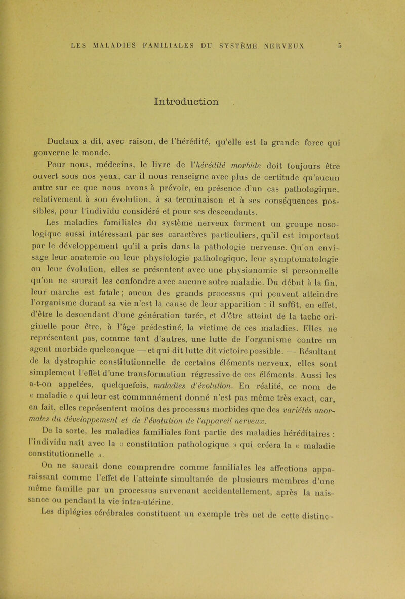 Introduction Duclaux a dit, avec raison, de l’hérédité, qu’elle est la grande force qui gouverne le monde. Pour nous, médecins, le livre de Y hérédité morbide doit toujours être ouvert sous nos yeux, car il nous renseigne avec plus de certitude qu’aucun autre sur ce que nous avons à prévoir, en présence d’un cas pathologique, relativement à son évolution, à sa terminaison et à ses conséquences pos- sibles, pour l’individu considéré et pour ses descendants. Les maladies familiales du système nerveux forment un groupe noso- logique aussi intéressant par ses caractères particuliers, qu’il est important par le développement qu’il a pris dans la pathologie nerveuse. Qu’on envi- sage leur anatomie ou leur physiologie pathologique, leur symptomatologie ou leur évolution, elles se présentent avec une physionomie si personnelle qu’on ne saurait les confondre avec aucune autre maladie. Du début à la fin, leur marche est fatale; aucun des grands processus qui peuvent atteindre l’organisme durant sa vie n’est la cause de leur apparition : il suffit, en effet, d’être le descendant d’une génération tarée, et d’être atteint de la tache ori- ginelle pour être, à l’âge prédestiné, la victime de ces maladies. Elles ne représentent pas, comme tant d’autres, une lutte de l’organisme contre un agent morbide quelconque —et qui dit lutte dit victoire possible. — Résultant de la dystrophie constitutionnelle de certains éléments nerveux, elles sont simplement l’effet d’une transformation régressive de ces éléments. Aussi les a-t-on appelées, quelquefois, maladies d’évolution. En réalité, ce nom de « maladie » qui leur est communément donné n’est pas même très exact, car, en fait, elles représentent moins des processus morbides que des variétés anor- males du développement et de l’évolution de l'appareil nerveux. De la sorte, les maladies familiales font partie des maladies héréditaires : I individu naît avec la « constitution pathologique » qui créera la « maladie constitutionnelle ». On ne saurait donc comprendre comme familiales les alï'ections appa- raissant comme l’effet de l’atteinte simultanée de plusieurs membres d’une meme famille par un processus survenant accidentellement, après la nais- sance ou pendant la vie intra-utérine. Les diplégies cérébrales constituent un exemple très net de cette dislinc-