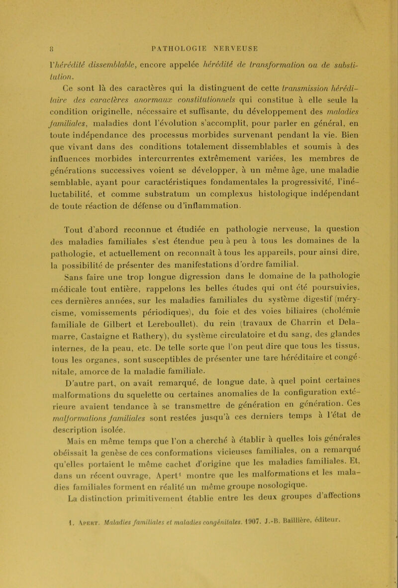 Vhérédité dissemblable, encore appelée hérédité de transformation ou de substi- tution. Ce sont là des caractères qui la distinguent de cette transmission hérédi- taire des caractères anormaux constitutionnels qui constitue à elle seule la condition originelle, nécessaire et suffisante, du développement des maladies familiales, maladies dont l’évolution s’accomplit, pour parler en général, en toute indépendance des processus morbides survenant pendant la vie. Bien que vivant dans des conditions totalement dissemblables et soumis à des influences morbides intercurrentes extrêmement variées, les membres de générations successives voient se développer, à un même âge, une maladie semblable, ayant pour caractéristiques fondamentales la progressivité, l’iné- luctabilité, et comme substratum un complexus histologique indépendant de toute réaction de défense ou d’inflammation. Tout d’abord reconnue et étudiée en pathologie nerveuse, la question des maladies familiales s’est étendue peu à peu à tous les domaines de la pathologie, et actuellement on reconnaît à tous les appareils, pour ainsi dire, la possibilité de présenter des manifestations d’ordre familial. Sans faire une trop longue digression dans le domaine de la pathologie médicale tout entière, rappelons les belles études qui ont été poursuivies, ces dernières années, sur les maladies familiales du système digestif (méry- cisme, vomissements périodiques), du foie et des voies biliaires (cholemie familiale de Gilbert et Lereboullet), du rein (travaux de Charrin et Dela- marre, Castaigne et Rathery), du système circulatoire et du sang, des glandes internes, de la peau, etc. De telle sorte que l’on peut dire que tous les tissus, tous les organes, sont susceptibles de présenter une lare héréditaire et congé- nitale, amorce de la maladie familiale. D’autre part, on avait remarqué, de longue date, à quel point ceitaines malformations du squelette ou certaines anomalies de la configuration exté- rieure avaient tendance à se transmettre de génération en génération. Ces malformations familiales sont restées jusqu’à ces derniers temps à 1 étal de description isolée. Mais en même temps que l’on a cherché à établir a quelles lois generales obéissait la genèse de ces conformations vicieuses familiales, on a iemarqué qu’elles portaient le même cachet d’origine que les maladies familiales. Et, dans un récent ouvrage, Apert1 montre que les malformations et les mala- dies familiales forment en réalité un même groupe nosologique. La distinction primitivement établie entre les deux groupes d affections 1. Apert. Maladies familiales et maladies congénitales. 1!H)7. J.-R. Baillière, dditcui.
