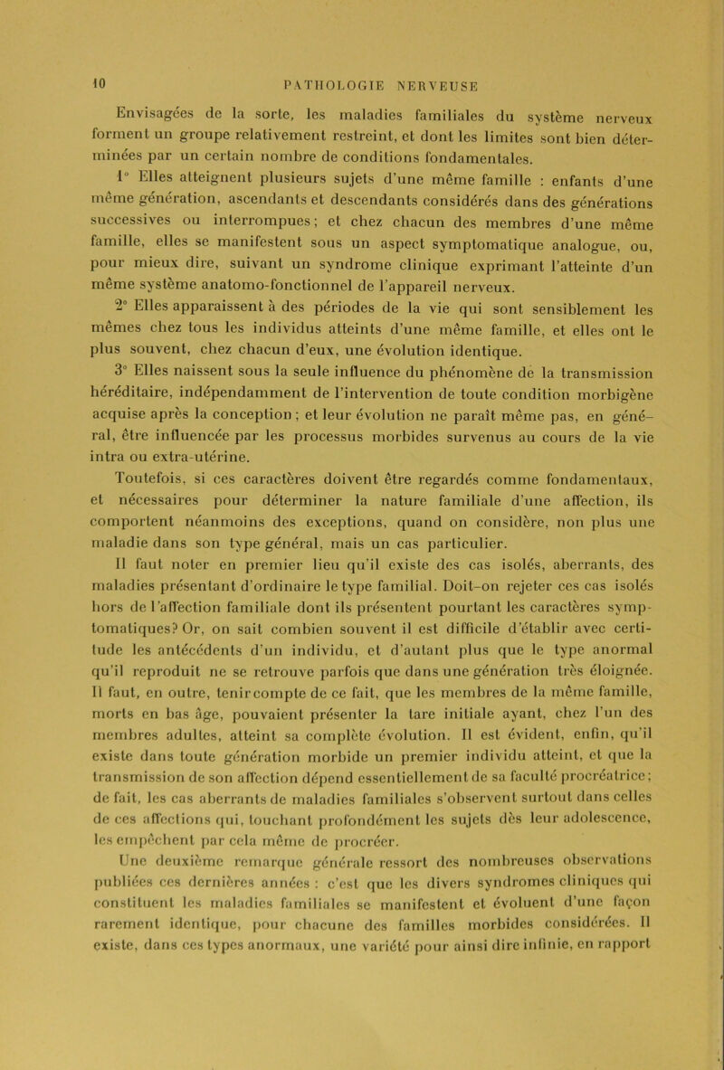 Envisagées de la sorte, les maladies familiales du système nerveux forment un groupe relativement restreint, et dont les limites sont bien déter- minées par un certain nombre de conditions fondamentales. 1° Elles atteignent plusieurs sujets d’une même famille : enfants d’une même génération, ascendants et descendants considérés dans des générations successives ou interrompues; et chez chacun des membres d’une même famille, elles se manifestent sous un aspect symptomatique analogue, ou, pour mieux dire, suivant un syndrome clinique exprimant l’atteinte d’un même système anatomo-fonctionnel de 1 appareil nerveux. -° Elles apparaissent à des périodes de la vie qui sont sensiblement les mêmes chez tous les individus atteints d’une même famille, et elles ont le plus souvent, chez chacun d’eux, une évolution identique. 3 Elles naissent sous la seule influence du phénomène de la transmission héréditaire, indépendamment de l’intervention de toute condition morbigène acquise après la conception ; et leur évolution ne paraît même pas, en géné- ral, être influencée par les processus morbides survenus au cours de la vie intra ou extra-utérine. Toutefois, si ces caractères doivent être regardés comme fondamentaux, et nécessaires pour déterminer la nature familiale d’une affection, ils comportent néanmoins des exceptions, quand on considère, non plus une maladie dans son type général, mais un cas particulier. il faut noter en premier lieu qu’il existe des cas isolés, aberrants, des maladies présentant d’ordinaire le type familial. Doit-on rejeter ces cas isolés hors de 1 affection familiale dont ils présentent pourtant les caractères symp- tomatiques? Or, on sait combien souvent il est difficile d’établir avec certi- tude les antécédents d’un individu, et d’autant plus que le type anormal qu’il reproduit ne se retrouve parfois que dans une génération très éloignée. Il faut, en outre, tenir compte de ce fait, que les membres de la même famille, morts en bas âge, pouvaient présenter la tare initiale ayant, chez l’un des membres adultes, atteint sa complète évolution. Il est évident, enfin, qu’il existe dans toute génération morbide un premier individu atteint, et que la transmission de son affection dépend essentiellement de sa faculté procréatrice; de fait, les cas aberrants de maladies familiales s’observent surtout dans celles de ces affections qui, touchant profondément les sujets dès leur adolescence, les empêchent par cela même de procréer. Une deuxième remarque générale ressort des nombreuses observations publiées ces dernières années : c’est que les divers syndromes cliniques qui constituent les maladies familiales se manifestent et évoluent d’une façon rarement identique, pour chacune des familles morbides considérées. 11 existe, dans ces types anormaux, une variété pour ainsi dire infinie, en rapport