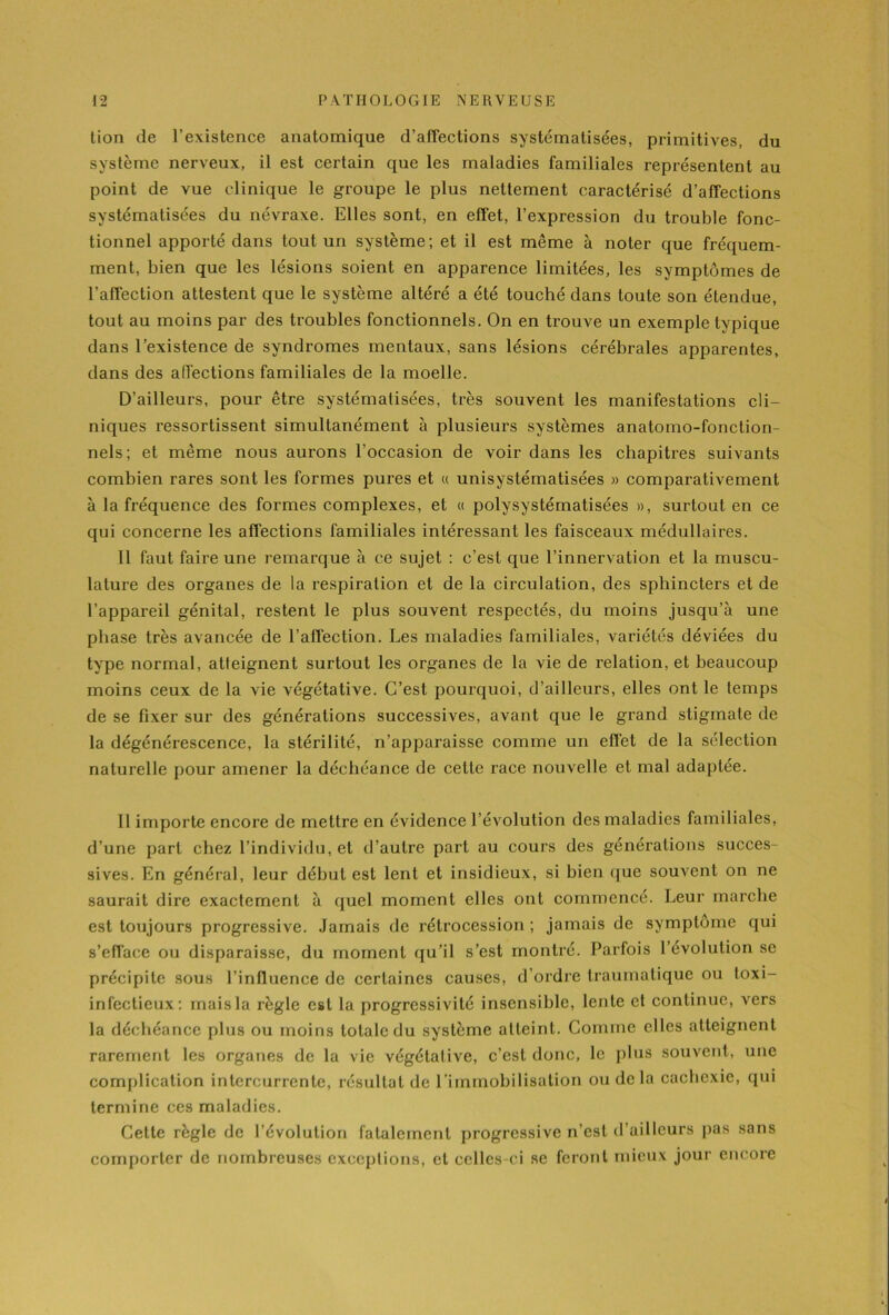 tion de l’existence anatomique d’affections systématisées, primitives, du système nerveux, il est certain que les maladies familiales représentent au point de vue clinique le groupe le plus nettement caractérisé d’affections systématisées du névraxe. Elles sont, en effet, l’expression du trouble fonc- tionnel apporté dans tout un système; et il est même à noter que fréquem- ment, bien que les lésions soient en apparence limitées, les symptômes de l’affection attestent que le système altéré a été touché dans toute son étendue, tout au moins par des troubles fonctionnels. On en trouve un exemple typique dans l’existence de syndromes mentaux, sans lésions cérébrales apparentes, dans des affections familiales de la moelle. D’ailleurs, pour être systématisées, très souvent les manifestations cli- niques ressortissent simultanément à plusieurs systèmes anatomo-fonction- nels; et même nous aurons l’occasion de voir dans les chapitres suivants combien rares sont les formes pures et « unisystématisées » comparativement à la fréquence des formes complexes, et « polysystématisées », surtout en ce qui concerne les affections familiales intéressant les faisceaux médullaires. Il faut faire une remarque à ce sujet : c’est que l’innervation et la muscu- lature des organes de la respiration et de la circulation, des sphincters et de l’appareil génital, restent le plus souvent respectés, du moins jusqu’à une phase très avancée de l’affection. Les maladies familiales, variétés déviées du type normal, atteignent surtout les organes de la vie de relation, et beaucoup moins ceux de la vie végétative. C’est pourquoi, d’ailleurs, elles ont le temps de se fixer sur des générations successives, avant que le grand stigmate de la dégénérescence, la stérilité, n’apparaisse comme un effet de la sélection naturelle pour amener la déchéance de cette race nouvelle et mal adaptée. Il importe encore de mettre en évidence l’évolution des maladies familiales, d’une part chez l’individu, et d’autre part au cours des générations succes- sives. En général, leur début est lent et insidieux, si bien que souvent on ne saurait dire exactement à quel moment elles ont commencé. Leur marche est toujours progressive. Jamais de rétrocession ; jamais de symptôme qui s’efface ou disparaisse, du moment qu’il s’est montré. Parfois l’évolution se précipite sous l’influence de certaines causes, d’ordre traumatique ou loxi- infectieux: mais la règle est la progressivité insensible, lente et continue, vers la déchéance plus ou moins totale du système atteint. Comme elles atteignent rarement les organes de la vie végétative, c’est donc, le plus souvent, une complication intercurrente, résultat de l’immobilisation ou delà cachexie, qui termine ces maladies. Cette règle de l’évolution fatalement progressive n’est d’ailleurs pas sans comporter de nombreuses exceptions, et celles-ci se feront mieux jour encore