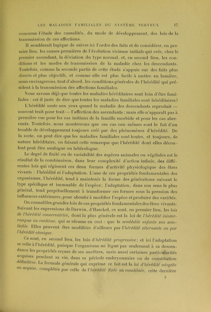 concerne l’étude des causalités, du mode de développement, des lois de la transmission de ces affections. Il semblerait logique de suivre ici l’ordre des faits et de considérer, en pre- mier lieu, les causes premières de l'évolution vicieuse initiale qui crée, chez le premier ascendant, la déviation du type normal, et, en second lieu, les con- ditions et les modes de transmission de la maladie chez les descendants. Toutefois, comme la seconde partie de cette étude s’appuie sur des faits plus directs et plus objectifs, et comme elle est plus facile à mettre en lumière, nous envisagerons, tout d’abord, les conditions générales de l’hérédité qui pré- sident à la transmission des affections familiales. Nous savons déjà que toutes les maladies héréditaires sont loin d’être fami- liales : est-il juste de dire que toutes les maladies familiales sont héréditaires? L’hérédité saute aux yeux quand la maladie des descendants reproduit — souvent trait pour trait— l’affection des ascendants ; mais elle n’apparaît pas à première vue pour les cas initiaux de la famille morbide et pour les cas aber- rants. Toutefois, nous montrerons que ces cas eux-mêmes sont le fait d’un trouble de développement toujours créé par des phénomènes d’hérédité. De la sorte, on peut dire que les maladies familiales sont toutes, et toujours, de nature héréditaire, en faisant cette remarque que l’hérédité dont elles décou- lent peut être analogue ou hétérologue. Le degré de fixité ou de variabilité des espèces animales ou végétales est le résultat de la combinaison, dans leur complexité d’action infinie, des diffé- rentes lois qui régissent ces deux formes d’activité physiologique des êtres vivants : l’hérédité et l’adaptation. L’une de ces propriétés fondamentales des organismes, 1 hérédité, tend à maintenir la forme des générations suivant le type spécifique et immuable de l’espèce; l’adaptation, dans son sens le plus général, tend perpétuellement à transformer ces formes sous la pression des influences extérieures, pour aboutira modifier l’espèce et produire des variétés. On connaîtles grandes lois de ces propriétés fondamentales des êtres vivants: Suivant les expressions de Darwin, d’Haeckel, ce sont, en premier lieu, les lois de l hérédité conservatrice, dont la plus générale est la loi de l'hérédité ininter- rompue ou continue, qui se résume en ceci : que le semblable enfante son sem- blable. Elles peuvent être modifiées d’ailleurs par Y hérédité alternante on par l hérédité atavique. Le sont, en second lieu, les lois d'hérédité progressive] et ici l’adaptation se relie àl hérédité, puisque l’organisme ne lègue pas seulement à sa descen- dance les propriétés reçues de ses ancêtres, mais aussi certaines particularités acquises pendant sa vie, dans sa période embryonnaire ou de constitution definitive. La formule générale qui exprime ce fait est la loi d'hérédité adaptée on acquise, complétée par celle de Y hérédité fixée on constituée, cette dernière 2