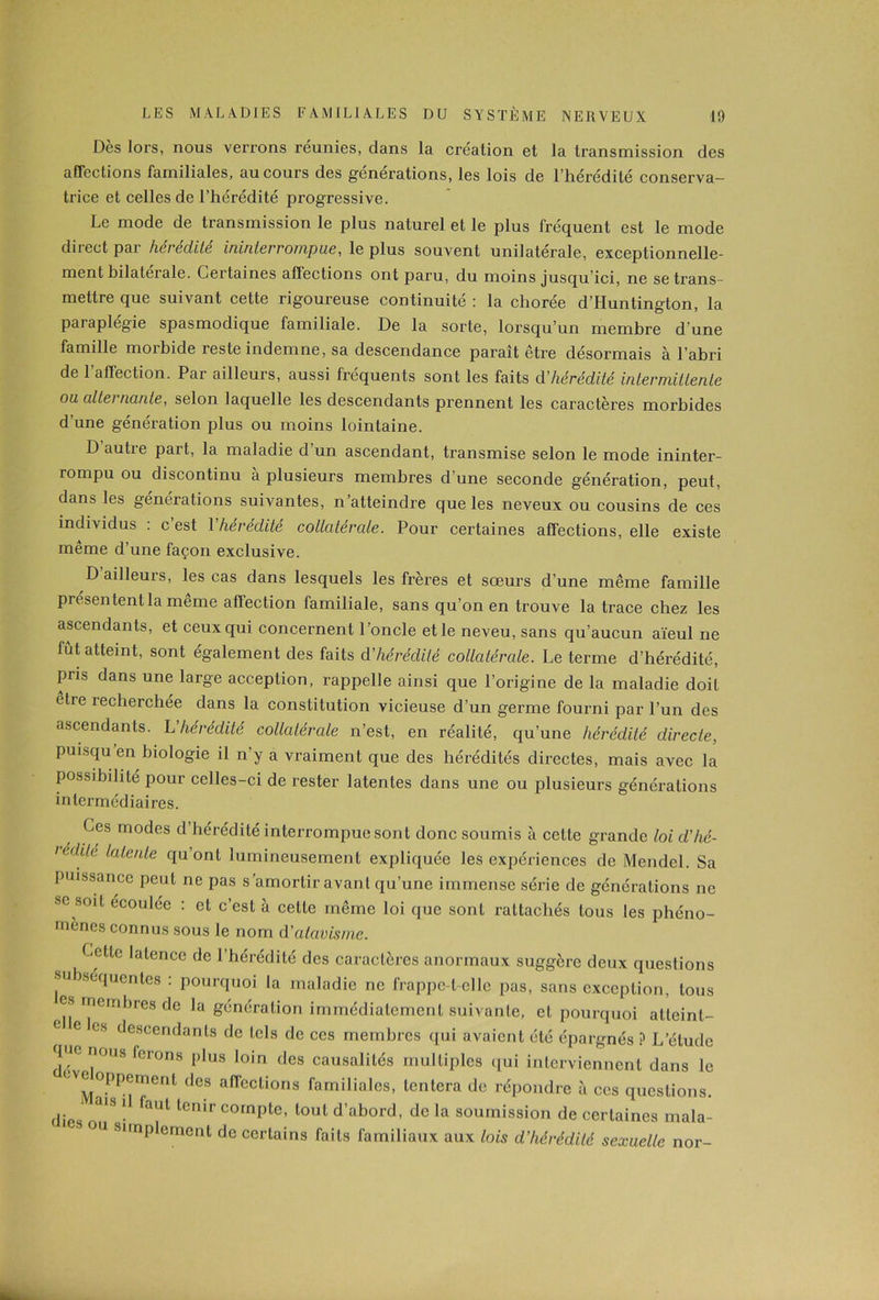 Dès lors, nous verrons réunies, dans la création et la transmission des affections familiales, au cours des générations, les lois de l’hérédité conserva- trice et celles de l’hérédité progressive. Le mode de tiansmission le plus naturel et le plus fréquent est le mode diiect pai hei édité ininterrompue, le plus souvent unilatérale, exceptionnelle- ment hilatei ale. Cei laines alïections ont paru, du moins jusqu ici, ne se trans- mettre que suivant cette rigoureuse continuité ; la chorée d’Huntington, la paraplégie spasmodique familiale. De la sorte, lorsqu’un membre d’une famille morbide reste indemne, sa descendance paraît être désormais à l’abri de l’affection. Par ailleurs, aussi fréquents sont les faits d'hérédité intermittente ou altei nante, selon laquelle les descendants prennent les caractères morbides d’une génération plus ou moins lointaine. D autre part, la maladie d’un ascendant, transmise selon le mode ininter- rompu ou discontinu a plusieurs membres d’une seconde génération, peut, dans les générations suivantes, n’atteindre que les neveux ou cousins de ces individus : c’est Yhérédité collatérale. Pour certaines affections, elle existe meme d’une façon exclusive. D ailleurs, les cas dans lesquels les frères et soeurs d’une même famille présentent la même affection familiale, sans qu’on en trouve la trace chez les ascendants, et ceux qui concernent l ’oncle et le neveu, sans qu’aucun aïeul ne fût atteint, sont également des faits d'hérédité collatérale. Le terme d’hérédité, pris dans une large acception, rappelle ainsi que l’origine de la maladie doit êtie recherchée dans la constitution vicieuse d’un germe fourni par l’un des ascendants. L’hérédité collatérale n’est, en réalité, qu’une hérédité directe, puisqu'on biologie il n’y a vraiment que des hérédités directes, mais avec la possibilité pour celles-ci de rester latentes dans une ou plusieurs générations intermédiaires. Les modes d’hérédité interrompue sont donc soumis à cette grande loi d’hé- icditr latente qu’ont lumineusement expliquée les expériences de Mendel. Sa puissance peut ne pas s’amortir avant qu’une immense série de générations ne se soit écoulée : et c’est à celle même loi que sont rattachés tous les phéno- mènes connus sous le nom d'atavisme. Letlc latence de l’hérédité des caractères anormaux suggère deux questions subséquentes : pourquoi la maladie ne frappe-t-elle pas, sans exception, tous es membres de la génération immédiatement suivante, et pourquoi atteint- 6 6 CS descendants de tels de ces membres qui avaient été épargnés ? L’étude que nous ferons plus loin des causalités multiples qui interviennent dans le ÜVM°PPement d<3S afrcclions familiales, tentera de répondre à ces questions. die 3,8 l1 faUt tcrur compte, tout d’abord, de la soumission de certaines mala- u simplement de certains faits familiaux aux lois d’hérédité sexuelle nor-