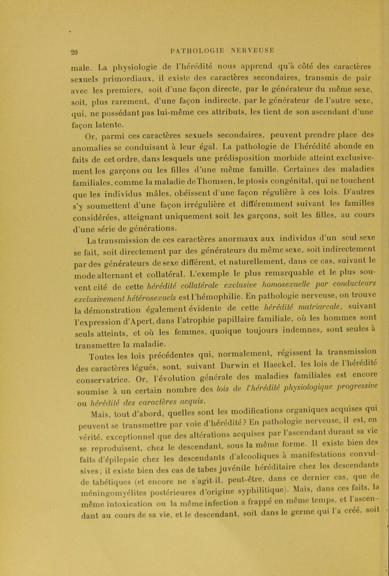 male. La physiologie de l’hérédité nous apprend qu'à côté des caractères sexuels primordiaux, il existe des caractères secondaires, transmis de pair avec les premiers, soit d’une façon directe, par le générateur du même sexe, soit, plus rarement, d’une façon indirecte, par le générateur de l’autre sexe, qui, ne possédant pas lui-même ces attributs, les tient de son ascendant d’une façon latente. Or, parmi ces caractères sexuels secondaires, peuvent prendre place des anomalies se conduisant à leur égal. La pathologie de l’hérédité abonde en faits de cet ordre, dans lesquels une prédisposition morbide atteint exclusive- ment les garçons ou les filles d’une même famille. Certaines des maladies familiales, comme la maladie deïhomsen, leptosis congénital, qui ne touchent que les individus mâles, obéissent d’une façon régulière à ces lois. D’autres s’y soumettent d’une façon irrégulière et différemment suivant les familles considérées, atteignant uniquement soit les garçons, soit les filles, au cours d’une série de générations. La transmission de ces caractères anormaux aux individus d’un seul sexe se fait, soit directement par des générateurs du même sexe, soit indirectement par des générateurs de sexe différent, et naturellement, dans ce cas, suivant le mode alternant et collatéral. L’exemple le plus remarquable et le plus sou- vent cité de cette hérédité collatérale exclusive homosexuelle par conducteurs exclusivement hétérosexuels est l’hémophilie. En pathologie nerveuse, on trouve la démonstration également évidente de cette hérédité matriarcale, suivant l’expression d’Apert, dans l’atrophie papillaire familiale, où les hommes sont seuls atteints, et où les femmes, quoique toujours indemnes, sont seules à transmettre la maladie. Toutes les lois précédentes qui, normalement, régissent la transmission des caractères légués, sont, suivant Darwin et llaeckel, les lois de Y hérédité conservatrice. Or, l’évolution générale des maladies familiales est encore soumise à un certain nombre des lois de l'hérédité physiologique progressive ou hérédité des caractères acquis. Mais, tout d’abord, quelles sont les modifications organiques acquises qui peuvent se transmettre par voie d’hérédité ? En pathologie nerveuse, il est, en vérité, exceptionnel que des altérations acquises par l’ascendant durant sa vie se reproduisent, chez le descendant, sous la même forme. 11 existe bien des faits d’épilepsie chez les descendants d’alcooliques à manifestations convul- sives; il existe bien des cas de tabes juvénile héréditaire chez les descendante de tabétiques (et encore ne s'agit-il, peut-être, dans ce deinici cas, que c e méningomyélites postérieures d’origine syphilitique). Mais, dans ces aits, même intoxication ou la même infection a frappé en meme temps, et 1 ascen dant au cours de sa vie, et le descendant, soit dans le germe qui 1 a ciéé, soit