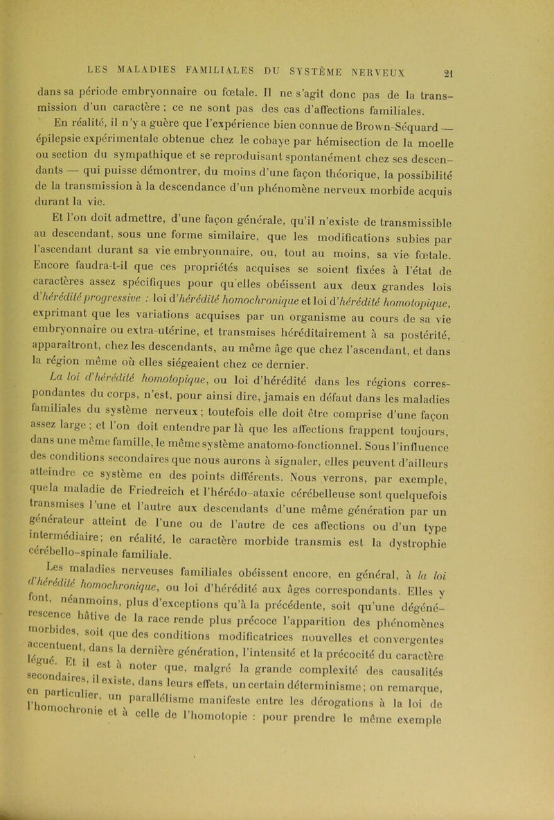 dans sa période embryonnaire ou fœlale. Il ne s’agit donc pas de la trans- mission d un caractère ; ce ne sont pas des cas d’affections familiales. En lealite, il n y a gueie que 1 expérience bien connue de Brown-Séquard épilepsie expérimentale obtenue chez le cobaye par hémisection de la moelle ou section du sympathique et se reproduisant spontanément chez ses descen- dants — qui puisse démontrer, du moins d’une façon théorique, la possibilité de la transmission à la descendance d un phénomène nerveux morbide acquis durant la vie. Et l’on doit admettre, d’une façon générale, qu’il n’existe de transmissible au descendant, sous une forme similaire, que les modifications subies par l’ascendant durant sa vie embryonnaire, ou, tout au moins, sa vie fœtale. Encore faudra-t-il que ces propriétés acquises se soient fixées à l’état de caractères assez spécifiques pour qu’elles obéissent aux deux grandes lois d hérédité progressive : loi d hérédité homochronique et loi d'hérédité hornotopique, exprimant que les variations acquises par un organisme au cours de sa vie embryonnaire ou extra-utérine, et transmises héréditairement à sa postérité, apparaîtront, chez les descendants, au même âge que chez l’ascendant, et dans la région même où elles siégeaient chez ce dernier. La loi d'hérédité hornotopique, ou loi d’hérédité dans les régions corres- pondantes du corps, n’est, pour ainsi dire, jamais en défaut dans les maladies familiales du système nerveux; toutefois elle doit être comprise d’une façon assez large et 1 on doit entendre par là que les affections frappent toujours, dans une même famille, le même système anatomo-fonctionnel. Sous l’influence des conditions secondaires que nous aurons à signaler, elles peuvent d’ailleurs atteindre ce système en des points différents. Nous verrons, par exemple, quela maladie de Friedreich et l’hérédo-ataxie cérébelleuse sont quelquefois transmises l’une et l’autre aux descendants d'une même génération par un générateur atteint de l’une ou de l’autre de ces affections ou d’un type intermédiaire; en réalité, le caractère morbide transmis est la dystrophie cerébello-spinale familiale. maladies nerveuses familiales obéissent encore, en général, à la loi d hérédité homochronique, ou loi d’hérédité aux âges correspondants. Elles y r°n ’ néanrn°ins, plus d’exceptions qu’à la précédente, soit qu’une dégéné- morrT llUllVe de la race rende plus précoce l’apparition des phénomènes mor ne es, soit que des conditions modificatrices nouvelles et convergentes lé'mé T,'1’,'138 ^ dernière génération> l’intensité et la précocité du caractère seconds ' * -.eStqUC’ malgré la Srandc complexité des causalités en narU-T ' eX1Sle’ leUlS e<rets’ un certain déterminisme ; on remarque, l’homnrR11 un Parallélisme manifeste entre les dérogations à la loi de morue et a celle de l’homotopie : pour prendre le même exemple
