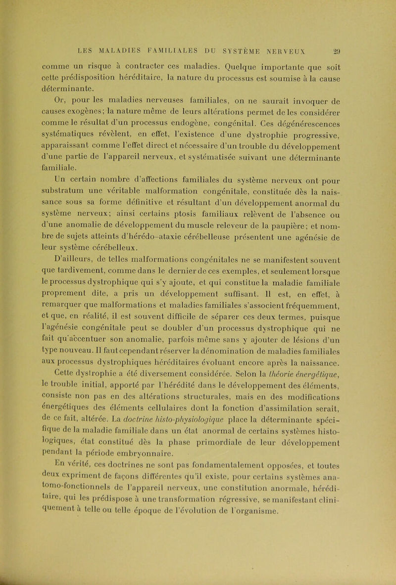comme un risque à contracter ces maladies. Quelque importante que soit cette prédisposition héréditaire, la nature du processus est soumise à la cause déterminante. Or, pour les maladies nerveuses familiales, on ne saurait invoquer de causes exogènes; la nature même de leurs altérations permet de les considérer comme le résultat d’un processus endogène, congénital. Ces dégénérescences systématiques révèlent, en effet, l’existence d’une dystrophie progressive, apparaissant comme l’effet direct et nécessaire d’un trouble du développement d’une partie de l’appareil nerveux, et systématisée suivant une déterminante familiale. Un certain nombre d’aflections familiales du système nerveux ont pour substratum une véritable malformation congénitale, constituée dès la nais- sance sous sa forme définitive et résultant d’un développement anormal du système nerveux; ainsi certains ptosis familiaux relèvent de l’absence ou d’une anomalie de développement du muscle releveur de la paupière; et nom- bre de sujets atteints d’hérédo-ataxie cérébelleuse présentent une agénésie de leur système cérébelleux. D’ailleurs, de telles malformations congénitales ne se manifestent souvent que tardivement, comme dans le dernier de ces exemples, et seulement lorsque le processus dystrophique qui s’y ajoute, et qui constitue la maladie familiale proprement dite, a pris un développement suffisant. Il est, en effet, à remarquer que malformations et maladies familiales s’associent fréquemment, et que, en réalité, il est souvent difficile de séparer ces deux termes, puisque l’agénésie congénitale peut se doubler d’un processus dystrophique qui ne fait qu accentuer son anomalie, parfois même sans y ajouter de lésions d’un type nouveau. Il faut cependant réserver la dénomination de maladies familiales aux processus dystrophiques héréditaires évoluant encore après la naissance. Celte dyslrophie a été diversement considérée. Selon la théorie énergétique, le trouble initial, apporté par l’hérédité dans le développement des éléments, consiste non pas en des altérations structurales, mais en des modifications énergétiques des éléments cellulaires dont la fonction d’assimilation serait, de ce fait, altérée. La doctrine histo-physiologique place la déterminante spéci- fique de la maladie familiale dans un état anormal de certains systèmes bisto- logiques, état constitué dès la phase primordiale de leur développement pendant la période embryonnaire. Ln vérité, ces doctrines ne sont pas fondamentalement opposées, et toutes deux expriment de façons différentes qu’il existe, pour certains systèmes ana- tonio-fonctionnels de l’appareil nerveux, une constitution anormale, hérédi- aire, fl,Ji les prédispose à une transformation régressive, se manifestant clini- quement à telle ou telle époque de l’évolution de I organisme.