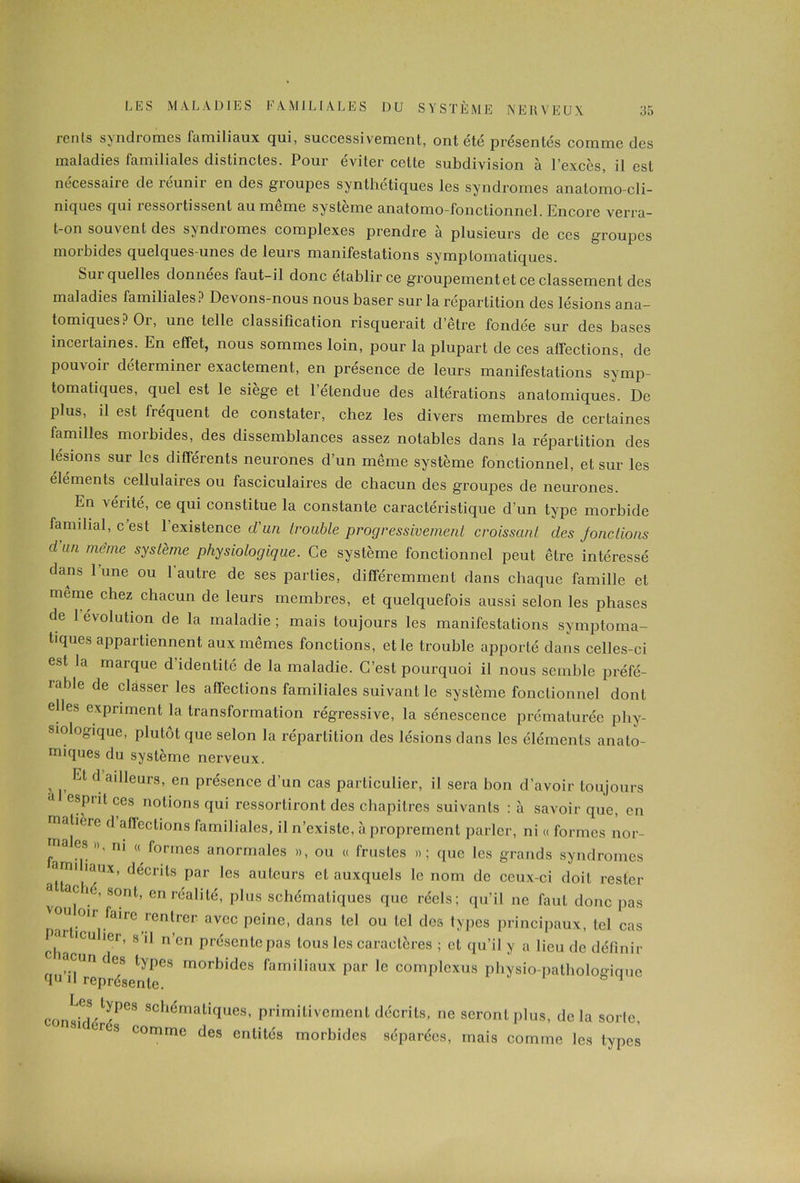 rents syndromes familiaux qui, successivement, ont été présentés comme des maladies familiales distinctes. Pour éviter cette subdivision à l’excès, il est nécessaire de réunir en des groupes synthétiques les syndromes anatomo-cli- niques qui ressortissent au même système anatomo-fonctionnel. Encore verra- t-on souvent des syndromes complexes prendre à plusieurs de ces groupes morbides quelques-unes de leurs manifestations symptomatiques. Sui quelles données faut-il donc établir ce groupement et ce classement des maladies familiales? Devons-nous nous baser sur la répartition des lésions ana- tomiques ? Oi, une telle classification risquerait d’être fondée sur des bases incertaines. En effet, nous sommes loin, pour la plupart de ces affections, de pouvoir déterminer exactement, en présence de leurs manifestations symp- tomatiques, quel est le siège et l’étendue des altérations anatomiques. De plus, il est fréquent de constater, chez les divers membres de certaines familles morbides, des dissemblances assez notables dans la répartition des lésions sur les différents neurones d’un même système fonctionnel, et sur les éléments cellulaires ou fasciculaires de chacun des groupes de neurones. En vérité, ce qui constitue la constante caractéristique d’un type morbide familial, c est l’existenc e d’un trouble progressivement croissant des Jonc lions d’an meme système physiologique. Ce système fonctionnel peut être intéressé dans 1 une ou 1 autre de ses parties, différemment dans chaque famille et même chez chacun de leurs membres, et quelquefois aussi selon les phases de 1 évolution de la maladie; mais toujours les manifestations symptoma- tiques appartiennent aux mêmes fonctions, et le trouble apporté dans celles-ci est la marque d’identité de la maladie. C’est pourquoi il nous semble préfé- rable de classer les affections familiales suivant le système fonctionnel dont elles expriment la transformation régressive, la sénescence prématurée phy- siologique, plutôt que selon la répartition des lésions dans les éléments anato- miques du système nerveux. , Et d aüleurs, en présence d’un cas particulier, il sera bon d’avoir toujours esprit ces notions qui ressortiront des chapitres suivants :à savoir que, en matifm d affections familiales, il n’existe, à proprement parler, ni « formes nor- ma es », ni « formes anormales », ou « frustes »; que les grands syndromes am! îaux, décrits par les auteurs et auxquels le nom de ceux-ci doit rester voM 10 S°nt’ enréa,ilé’ Plus schématiques que réels; qu’il ne faut donc pas V^t°lr faire,rentrer avcc Peine> dans tel ou tel des types principaux, tel cas Pm iculier, s il n’en présente pas tous les caractères ; et qu’il y a lieu de définir c lacun des types morbides familiaux par le complexus physio-pathologique 'P'1 représente. considV^68 SChématiqUes’ Primitivement décrits, ne seront plus, delà sorte, CrCS commc des entités morbides séparées, mais comme les types