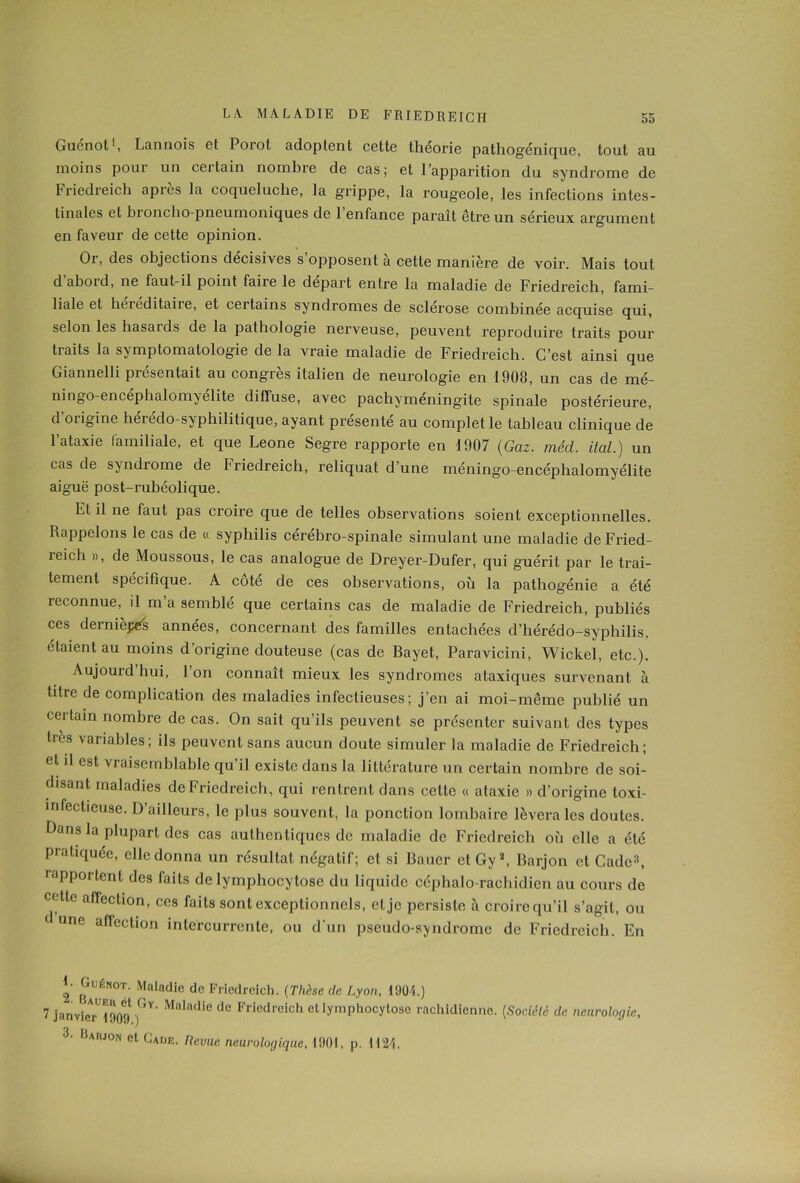 Guenot1, Lannois et Porot adoptent cette théorie pathog'énique, tout au moins pour un certain nombre de cas; et l’apparition du syndrome de Friedreich apiès la coqueluche, la grippe, la rougeole, les infections intes- tinales et broncho-pneumoniques de 1 enfance paraît être un sérieux argument en faveur de cette opinion. Or, des objections décisives s opposent à cette manière de voir. Mais tout d aboid, ne faut-il point faire le départ entre la maladie de Friedreich, fami- liale et héréditaire, et certains syndromes de sclérose combinée acquise qui, selon les basaids de la pathologie nerveuse, peuvent reproduire traits pour traits la symptomatologie de la vraie maladie de Friedreich. C’est ainsi que Giannelli présentait au congrès italien de neurologie en 1908, un cas de mé- ningo-encephalomyelite diffuse, avec pachyméningite spinale postérieure, d'origine hérédo-syphilitique, ayant présenté au complet le tableau clinique de l’ataxie familiale, et que Leone Segre rapporte en 1907 (Gaz. méd. ital.) un cas de syndrome de Friedreich, reliquat d’une méningo-encéphalomyélite aiguë post-rubéolique. Et il ne faut pas croire que de telles observations soient exceptionnelles. Rappelons le cas de « syphilis cérébro-spinale simulant une maladie de Fried- reich », de Moussous, le cas analogue de Dreyer-Dufer, qui guérit par le trai- tement spécifique. A côté de ces observations, où la pathogénie a été reconnue, il m’a semblé que certains cas de maladie de Friedreich, publiés ces dernièjxés années, concernant des familles entachées d’hérédo-syphilis, étaient au moins d’origine douteuse (cas de Bayet, Paravicini, Wickel, etc.). Aujourdhui, l’on connaît mieux les syndromes ataxiques survenant à litre de complication des maladies infectieuses; j’en ai moi-même publié un cei tain nombre de cas. On sait qu’ils peuvent se présenter suivant des types très variables; ils peuvent sans aucun doute simuler la maladie de Friedreich; et il est vraisemblable qu’il existe dans la littérature un certain nombre de soi- disant maladies de Friedreich, qui rentrent dans cette « ataxie » d’origine toxi- înfectieuse. D’ailleurs, le plus souvent, la ponction lombaire lèvera les doutes. Dans la plupart des cas authentiques de maladie de Friedreich où elle a été pratiquée, elle donna un résultat négatif; et si Bauer et Gy2, Barjon et Cadc3, rapportent des faits de lymphocytose du liquide céphalo-rachidien au cours de cette aflection, ces faits sont exceptionnels, et je persiste à croire qu’il s’agit, ou 1 une aflection intercurrente, ou d'un pseudo-syndrome de Friedreich. En 2 ^UÉN0T- Maladie de Friedreich. (Thèse de Lyon, 1904.) 7 janvieTlSog1 ^ Maladie de Friedreich et lymphocytose rachidienne. (Société de neurologie, 3‘ Bawo el Revue neurologique, 1901, p. 1124.