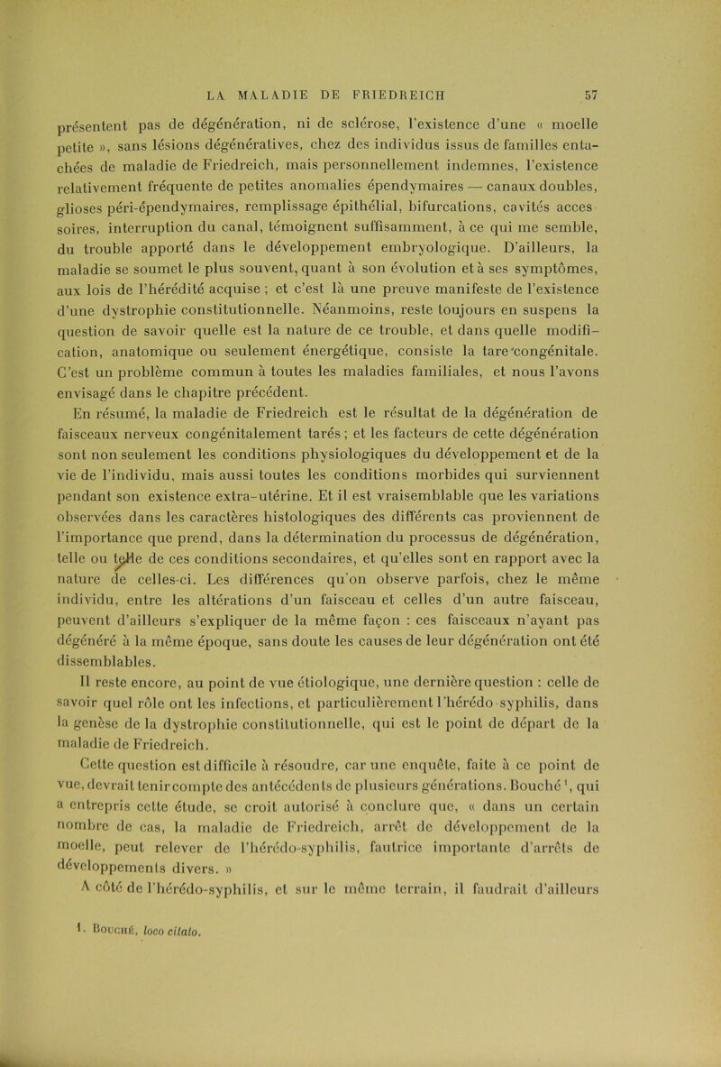 présentent pas de dégénération, ni de sclérose, l’existence d’une « moelle petite », sans lésions dégénératives, chez des individus issus de familles enta- chées de maladie de Friedreich, mais personnellement indemnes, l’existence relativement fréquente de petites anomalies épendymaires — canaux doubles, glioses péri-épendymaires, remplissage épithélial, bifurcations, cavités accès soires, interruption du canal, témoignent suffisamment, à ce qui me semble, du trouble apporté dans le développement embryologique. D’ailleurs, la maladie se soumet le plus souvent, quant à son évolution et à ses symptômes, aux lois de l’hérédité acquise ; et c’est là une preuve manifeste de l’existence d’une dystrophie constitutionnelle. Néanmoins, reste toujours en suspens la question de savoir quelle est la nature de ce trouble, et dans quelle modifi- cation, anatomique ou seulement énergétique, consiste la tare‘congénitale. C’est un problème commun à toutes les maladies familiales, et nous l’avons envisagé dans le chapitre précédent. En résumé, la maladie de Friedreich est le résultat de la dégénération de faisceaux nerveux congénitalement tarés ; et les facteurs de cette dégénération sont non seulement les conditions physiologiques du développement et de la vie de l’individu, mais aussi toutes les conditions morbides qui surviennent pendant son existence extra-utérine. Et il est vraisemblable que les variations observées dans les caractères histologiques des différents cas proviennent de l’importance que prend, dans la détermination du processus de dégénération, telle ou t^He de ces conditions secondaires, et qu’elles sont en rapport avec la nature de celles-ci. Les différences qu’on observe parfois, chez le même individu, entre les altérations d’un faisceau et celles d’un autre faisceau, peuvent d’ailleurs s’expliquer de la même façon : ces faisceaux n’ayant pas dégénéi'é à la même époque, sans doute les causes de leur dégénération ont été dissemblables. Il reste encore, au point de vue étiologique, une dernière question : celle de savoir quel rôle ont les infections, et particulièrement l’hérédo syphilis, dans la genèse de la dystrophie constitutionnelle, qui est le point de départ de la maladie de Friedreich. Cette question est difficile à résoudre, car une enquête, faite à ce point de vue, devrait tenir compte des antécédents de plusieurs générations. Bouché \ qui a entrepris cette étude, se croit autorisé à conclure que, « dans un certain nombre de cas, la maladie de Friedreich, arrêt de développement de la moelle, peut relever de l’hérédo-syphilis, fautrice importante d’arrêts de développements divers. » A côté de l’hérédo-syphilis, et sur le même terrain, il faudrait d’ailleurs h Bouché, loco cilalo.