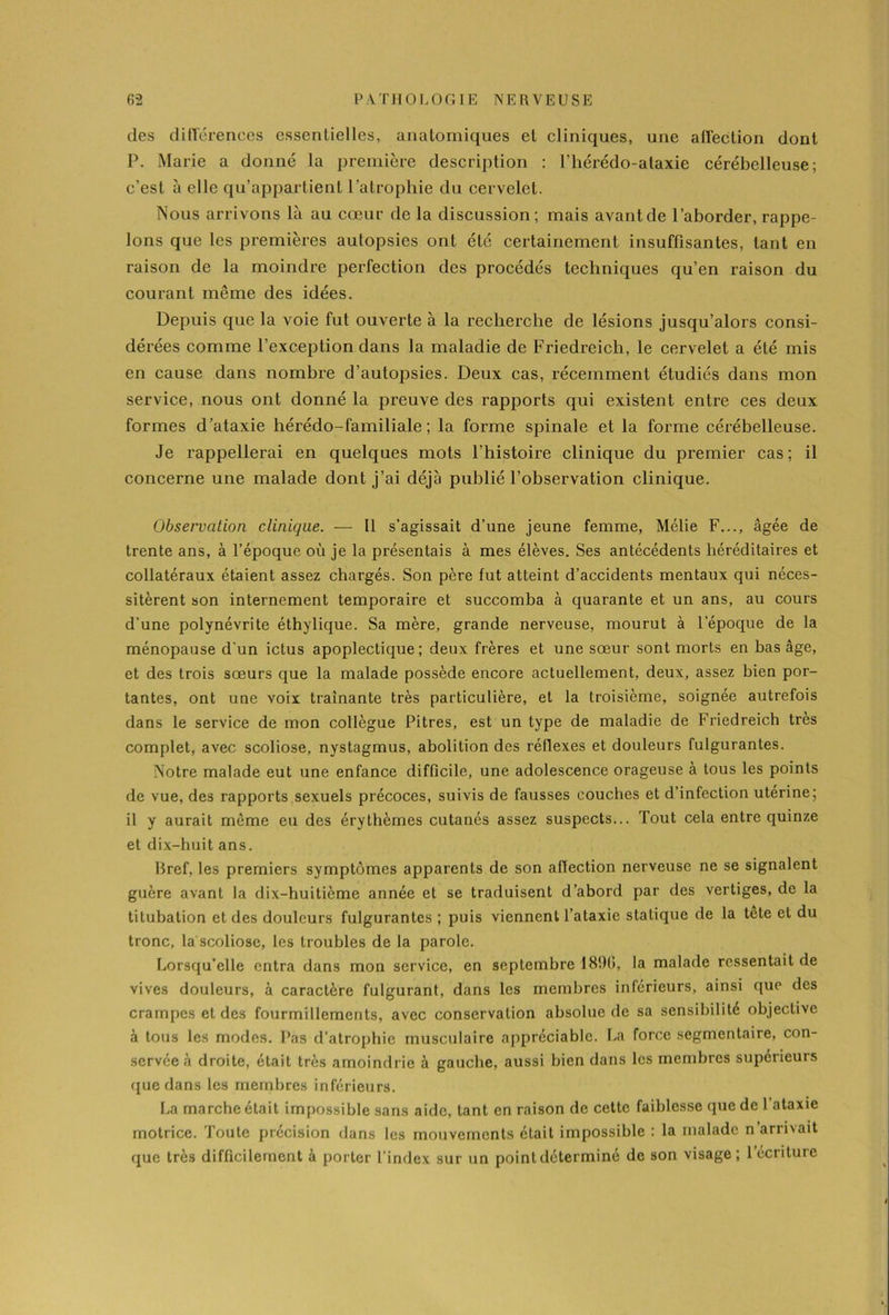 des différences essentielles, anatomiques et cliniques, une affection dont P. Marie a donné la première description : l’hérédo-alaxie cérébelleuse; c’est à elle qu’appartient l’atrophie du cervelet. Nous arrivons là au cœur de la discussion; mais avantde l’aborder, rappe- lons que les premières autopsies ont été certainement insuffisantes, tant en raison de la moindre perfection des procédés techniques qu’en raison du courant même des idées. Depuis que la voie fut ouverte à la recherche de lésions jusqu’alors consi- dérées comme l’exception dans la maladie de Friedreicli, le cervelet a été mis en cause dans nombre d’autopsies. Deux cas, récemment étudiés dans mon service, nous ont donné la preuve des rapports qui existent entre ces deux formes d’ataxie hérédo-familiale ; la forme spinale et la forme cérébelleuse. Je rappellerai en quelques mots l’histoire clinique du premier cas; il concerne une malade dont j’ai déjà publié l’observation clinique. Observation clinique. — Il s’agissait d’une jeune femme, Mélie F..., âgée de trente ans, à l’époque où je la présentais à mes élèves. Ses antécédents héréditaires et collatéraux étaient assez chargés. Son père fut atteint d’accidents mentaux qui néces- sitèrent son internement temporaire et succomba à quarante et un ans, au cours d’une polynévrite éthylique. Sa mère, grande nerveuse, mourut à l’époque de la ménopause d'un ictus apoplectique; deux frères et une sœur sont morts en bas âge, et des trois sœurs que la malade possède encore actuellement, deux, assez bien por- tantes, ont une voix tramante très particulière, et la troisième, soignée autrefois dans le service de mon collègue Pitres, est un type de maladie de Friedreich très complet, avec scoliose, nystagmus, abolition des réflexes et douleurs fulgurantes. Notre malade eut une enfance difficile, une adolescence orageuse à tous les points de vue, des rapports sexuels précoces, suivis de fausses couches et d’infection uterine; il y aurait môme eu des érythèmes cutanés assez suspects... Tout cela entre quinze et dix-huit ans. bref, les premiers symptômes apparents de son affection nerveuse ne se signalent guère avant la dix-huitième année et se traduisent d’abord par des vertiges, de la titubation et des douleurs fulgurantes ; puis viennent l’ataxie statique de la tête et du tronc, la scoliose, les troubles de la parole. Lorsqu’elle entra dans mon service, en septembre 189(1, la malade ressentait de vives douleurs, à caractère fulgurant, dans les membres inferieurs, ainsi que des crampes et des fourmillements, avec conservation absolue de sa sensibilité objective à tous les modes. Pas d’atrophie musculaire appréciable. La force segmentaire, con- servée à droite, était très amoindrie à gauche, aussi bien dans les membres supérieurs que dans les membres inférieurs. La marche était impossible sans aide, tant en raison de cette faiblesse (pie de 1 ataxie motrice. Toute précision dans les mouvements était impossible : la malade n'arrivait que très difficilement à porter l’index sur un point déterminé de son visage; 1 écriture