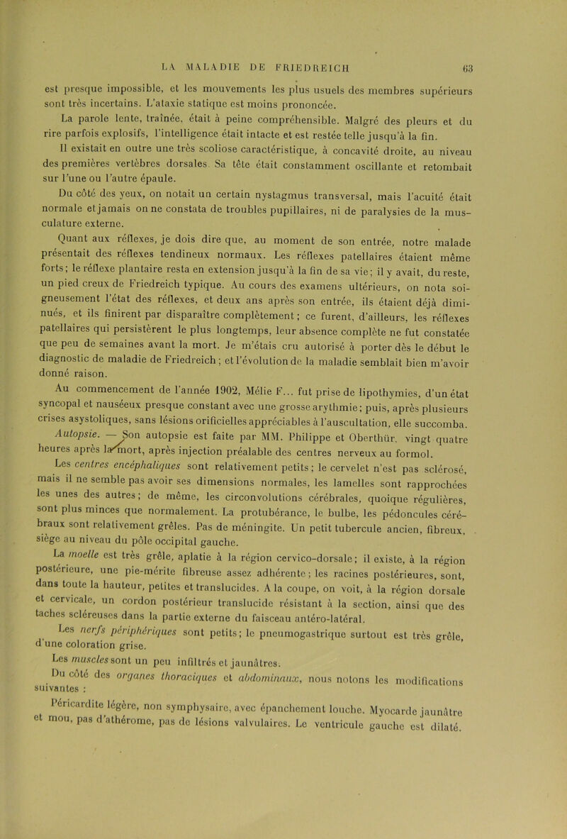 est presque impossible, et les mouvements les plus usuels des membres supérieurs sont très incertains. L’ataxie statique est moins prononcée. La parole lente, traînée, était a peine compréhensible. Malgré des pleurs et du rire parfois explosifs, l’intelligence était intacte et est restée telle jusqu’à la fin. Il existait en outie une très scoliose caractéristique, a concavité droite, au niveau des premières vertèbres dorsales Sa tele était constamment oscillante et retombait sur l’une ou l’autre épaule. Du côté des yeux, on notait un certain nystagmus transversal, mais l’acuité était normale et jamais on ne constata de troubles pupillaires, ni de paralysies de la mus- culature externe. Quant aux reflexes, je dois dire que, au moment de son entrée, notre malade présentait des réflexes tendineux normaux. Les réflexes patellaires étaient même forts ; le réflexe plantaire resta en extension jusqu’à la fin de sa vie ; il y avait, du reste, un pied creux de Friedreich typique. Au cours des examens ultérieurs, on nota soi- gneusement l’état des réflexes, et deux ans après son entrée, ils étaient déjà dimi- nués, et ils finirent par disparaître complètement ; ce furent, d’ailleurs, les réflexes patellaires qui persistèrent le plus longtemps, leur absence complète ne fut constatée que peu de semaines avant la mort. Je m’étais cru autorisé à porter dès le début le diagnostic de maladie de Friedreich ; et l’évolution de la maladie semblait bien m’avoir donné raison. Au commencement de 1 année 1902, Mélie F... fut prise de lipothymies, d’un état syncopal et nauséeux presque constant avec une grosse arythmie; puis, après plusieurs crises asystoliques, sans lésions orificielles appréciables à l’auscultation, elle succomba. Autopsie. —-Son autopsie est faite par MM. Philippe et Oberthiir, vingt quatre heures après la'rniort, après injection préalable des centres nerveux au formol. Les centres encéphaliques sont relativement petits ; le cervelet n’est pas sclérosé, mais il ne semble pas avoir ses dimensions normales, les lamelles sont rapprochées les unes des autres ; de même, les circonvolutions cérébrales, quoique régulières, sont plus minces que normalement. La protubérance, le bulbe, les pédoncules céré- braux sont relativement grêles. Pas de méningite. Un petit tubercule ancien, fibreux, siège au niveau du pôle occipital gauche. La moelle est très grêle, aplatie à la région cervico-dorsale; il existe, à la région postérieure, une pie-mérite fibreuse assez adhérente ; les racines postérieures, sont, dans toute la hauteur, petites et translucides. A la coupe, on voit, à la région dorsale et cervicale, un cordon postérieur translucide résistant à la section, ainsi que des taches scléreuses dans la partie externe du faisceau antéro-latéral. Les nerfs périphériques sont petits; le pneumogastrique surtout est très grêle, d’une coloration grise. Les muscles sont un peu infiltrés et jaunâtres. Du cote des orgap.es thoraciques et abdominaux, nous notons les modifications suivantes : Péricardite légère, non symphysaire, avec épanchement louche. Myocarde jaunâtre et mou, pas d’athérome, pas de lésions valvulaires. Le ventricule gauche est dilaté.