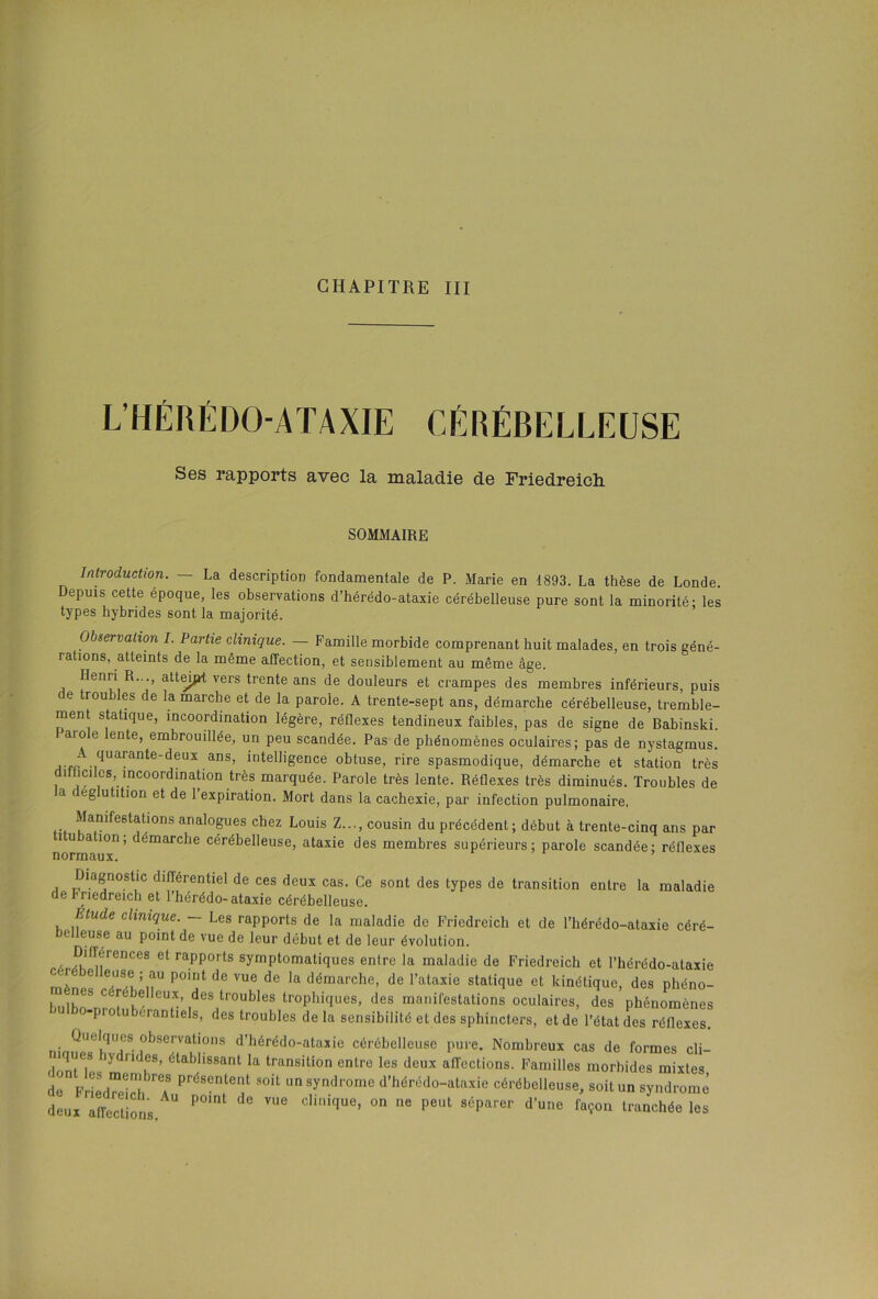 CHAPITRE III L’HÉRÉDO-ATAXIE CÉRÉBELLEUSE Ses rapports avec la maladie de Friedreich SOMMAIRE Introduction. — La description fondamentale de P. Marie en 1893. La thèse de Londe. Depuis cette époque, les observations d’hérédo-ataxie cérébelleuse pure sont la minorité- les types hybrides sont la majorité. Observation I. Partie clinique. — Famille morbide comprenant huit malades, en trois géné- rations, atteints de la même affection, et sensiblement au même âge. Henri R..., atteint vers trente ans de douleurs et crampes des membres inférieurs, puis de troubles de la marche et de la parole. A trente-sept ans, démarche cérébelleuse, tremble- ment statique, incoordination légère, réflexes tendineux faibles, pas de signe de Babinski. Parole lente, embrouillée, un peu scandée. Pas de phénomènes oculaires; pas de nystagmus. ,.ffA.,qUarante'deux ,ans’ intel]igence obtuse, rire spasmodique, démarche et station très i 'eues, incoordination très marquée. Parole très lente. Réflexes très diminués. Troubles de la déglutition et de l’expiration. Mort dans la cachexie, par infection pulmonaire. Manifestations analogues chez Louis Z..., cousin du précédent; début à trente-cinq ans par iu a ion, c émarcbe cérébelleuse, ataxie des membres supérieurs; parole scandée; réflexes normaux. Diagnostic différentiel de ces deux cas. Ce sont des types de transition entre la maladie de Friedreich et l’hérédo- ataxie cérébelleuse. Elude clinique. - Les rapports de la maladie de Friedreich et de l’bérédo-ataxie céré- <- euse au point de vue de leur début et de leur évolution. . T.rnCeS 6t rapporls symptomatiques entre la maladie de Friedreich et l’hérédo-ataxie 6 eUSek’aU p0Ult dc vue de la démarche, de l’ataxie statique et kinétique, des phéno- ■nes cerebelleux, des troubles trophiques, des manifestations oculaires, des phénomènes ' m-pio u borantiels, des troubles de la sensibilité et des sphincters, et de l’état des réflexes. Quelques observations d’hérédo-ataxie cérébelleuse pure. Nombreux cas de formes cli- niques y rides, établissant la transition entre les deux alTcctions. Familles morbides mixtes de F ied?ei!d, T PréSente1 soit ™ syndrome d’hérédo-ataxie cérébelleuse, soit un syndrome deux affttions U P° ^ CliiqUe’ °n “e peut séparer d’UIie tranchée les