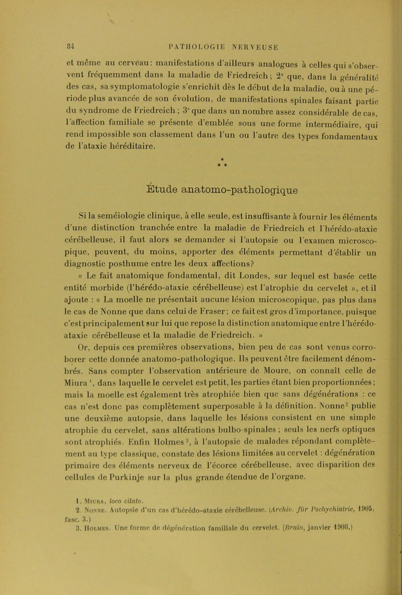 et même au cerveau: manifestations d’ailleurs analogues à celles qui s’obser- vent fréquemment dans la maladie de Friedreich; 2° que, dans la généralité des cas, sa symptomatologie s’enrichit dès le début delà maladie, ou à une pé- riode plus avancée de son évolution, de manifestations spinales faisant partie du syndrome de Friedreich; 3 que dans un nombre assez considérable de cas, 1 aflection familiale se présente d’emblée sous une forme intermédiaire, qui rend impossible son classement dans l’un ou l’autre des types fondamentaux de l'ataxie héréditaire. * # * / Etude anatomo-pathologique Si la séméiologie clinique, à elle seule, est insuffisante à fournir les éléments d’une distinction tranchée entre la maladie de Friedreich et l'hérédo-ataxie cérébelleuse, il faut alors se demander si l’autopsie ou l’examen microsco- pique, peuvent, du moins, apporter des éléments permettant d’établir un diagnostic posthume entre les deux affections? « Le fait anatomique fondamental, dit Londes, sur lequel est basée cette entité morbide (l’hérédo-ataxie cérébelleuse) est l’atrophie du cervelet », et il ajoute : « La moelle ne présentait aucune lésion microscopique, pas plus dans le cas de Nonne que dans celui de Fraser; ce fait est gros d’importance, puisque c’est principalement sur lui que repose la distinction anatomique entre l’hérédo- ataxie cérébelleuse et la maladie de Friedreich. » Or, depuis ces premières observations, bien peu de cas sont venus corro- borer cette donnée anatomo-pathologique. Ils peuvent être facilement dénom- brés. Sans compter l’observation antérieure de Moure, on connaît celle de Miura *, dans laquelle le cervelet est petit, les parties étant bien proportionnées ; mais la moelle est également Lrès atrophiée bien que sans dégénérations : ce cas n’est donc pas complètement superposable à la définition. Nonne1 2 3 publie une deuxième autopsie, dans laquelle les lésions consistent en une simple atrophie du cervelet, sans altérations bulbo-spinales ; seuls les nerfs optiques sont atrophiés. Enfin Ilolmes:), à l’autopsie de malades répondant complète- ment au type classique, constate des lésions limitées au cervelet : dégénération primaire des éléments nerveux de l’écorce cérébelleuse, avec disparition des cellules de Purkinje sur la plus grande étendue de l’organe. 1. Miuiia, loco citalo. 2 Nonne. Autopsie d'un cas d’hérédo-alaxie cérébelleuse. [Archiv. fiir Pschychialrie, 1905, fasc. 3.) 3. Holmes. Une forme de dégénéralion familiale du cervelet. (Brain, janvier 1908.)