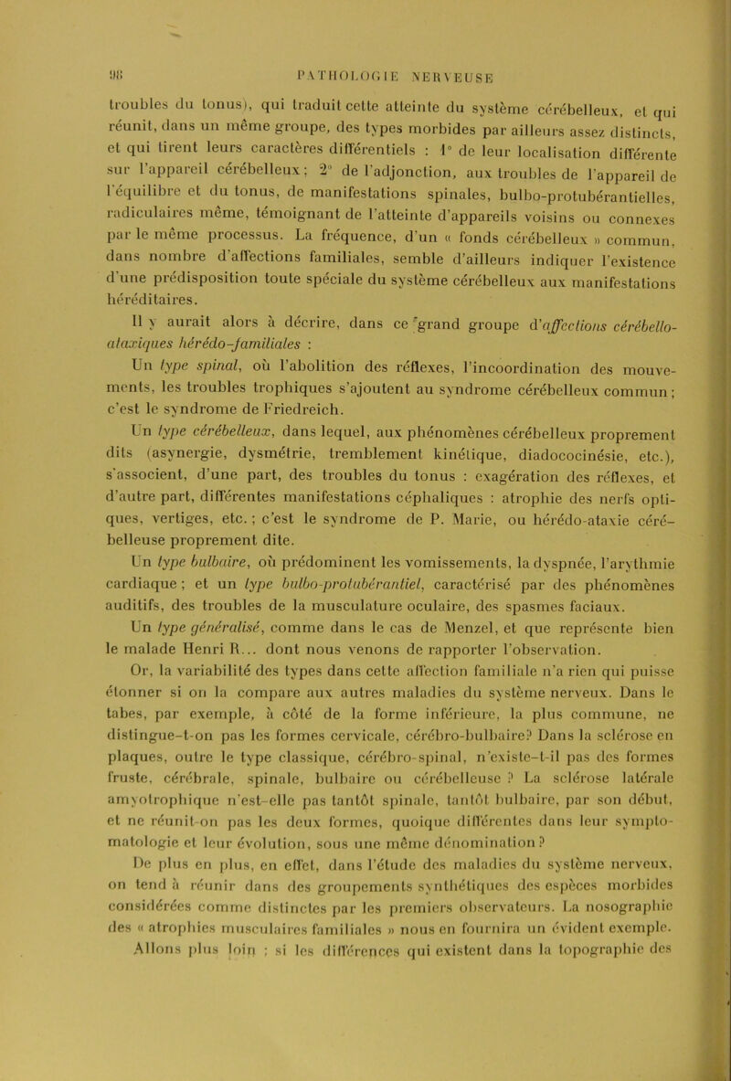 troubles du tonus), qui traduit cette atteinte du système cérébelleux, et qui réunit, dans un même groupe, des types morbides par ailleurs assez distincts, et qui tirent leurs caractères différentiels : 1° de leur localisation différente sur l’appareil cérébelleux; 2'1 de l’adjonction, aux troubles de l’appareil de l'équilibre et du tonus, de manifestations spinales, bulbo-protubérantielles, radiculaires même, témoignant de l’atteinte d’appareils voisins ou connexes par le meme processus. La fréquence, d’un « fonds cérébelleux » commun, dans nombre d’affections familiales, semble d’ailleurs indiquer l’existence d une prédisposition toute spéciale du système cérébelleux aux manifestations héréditaires. Il y aurait alors à décrire, dans ce grand groupe d'affections cérébello- ataxiques hèrédo-familiales : Un type spinal, où l’abolition des réflexes, l’incoordination des mouve- ments, les troubles trophiques s’ajoutent au syndrome cérébelleux commun ; c’est le syndrome de Friedreich. Un type cérébelleux, dans lequel, aux phénomènes cérébelleux proprement dits (asynergie, dysmétrie, tremblement kinétique, diadococinésie, etc.), s'associent, d’une part, des troubles du tonus : exagération des réflexes, et d’autre part, différentes manifestations céphaliques : atrophie des nerfs opti- ques, vertiges, etc. ; c’est le syndrome de P. Marie, ou hérédo-ataxie céré- belleuse proprement dite. Un type bulbaire, où prédominent les vomissements, la dyspnée, l’arythmie cardiaque ; et un type bulbo-protubérantiel, caractérisé par des phénomènes auditifs, des troubles de la musculature oculaire, des spasmes faciaux. Un type généralisé, comme dans le cas de Menzel, et que représente bien le malade Henri R... dont nous venons de rapporter l’observation. Or, la variabilité des types dans cette affection familiale n’a rien qui puisse étonner si on la compare aux autres maladies du système nerveux. Dans le tabes, par exemple, à côté de la forme inférieure, la plus commune, ne distingue-t-on pas les formes cervicale, cérébro-bulbaire? Dans la sclérose en plaques, outre le type classique, cérébro-spinal, n’existe-t-il pas des formes fruste, cérébrale, spinale, bulbaire ou cérébelleuse ? La sclérose latérale amyotrophique n'est-elle pas tantôt spinale, tantôt bulbaire, par son début, et ne réunit-on pas les deux formes, quoique différentes dans leur sympto- matologie et leur évolution, sous une même dénomination? De plus en plus, en effet, dans l’étude des maladies du système nerveux, on tend à réunir dans fies groupements synthétiques des espèces morbides consiflérées comme distinctes par les premiers observateurs. La nosographie fies « atrophies musculaires familiales » nous en fournira un évident exemple. Allons plus loin ; si les différences qui existent dans la topographie des