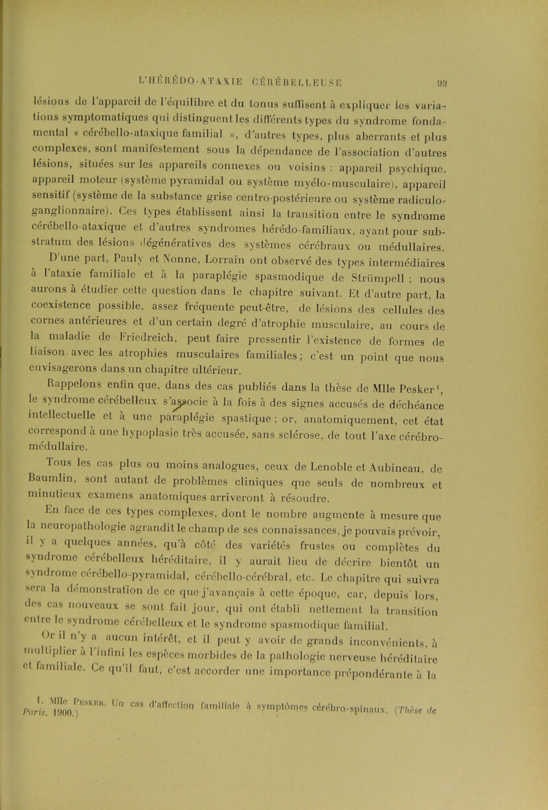 lésions de 1 appareil de 1 équilibre et du tonus suffisent à expliquer les varia- tions symptomatiques qui distinguent les différents types du syndrome fonda- mental « cerebello-ataxique familial », d’autres types, plus aberrants et plus complexes, sont manifestement sous la dépendance de l’association d’autres lésions, situées sur les appareils connexes ou voisins : appareil psychique, appareil moteur (système pyramidal ou système myélo-musculaire), appareil sensitif (système de la substance grise centro-postérieure ou système radiculo- ganglionnaire). Ces t\pes établissent ainsi la transition entre le syndrome cérébello-ataxique et d’autres syndromes liérédo-familiaux, ayant pour sub- stratum des lésions dégénératives des systèmes cérébraux ou médullaires. D une part, Pauh et Nonne, Lorrain ont observé des types intermédiaires a l’ataxie familiale et à la paraplégie spasmodique de Strümpell ; nous aurons à étudier cette question dans le chapitre suivant. Et d’autre part, la coexistence possible, assez fréquente peut-être, de lésions des cellules des cornes antérieures et d’un certain degré d’atrophie musculaire, au cours de la maladie de Friedreich, peut faire pressentir l’existence de formes de liaison avec les atrophies musculaires familiales; c’est un point que nous envisagerons dans un chapitre ultérieur. Rappelons enfin que, dans des cas publiés dans la thèse de Mlle Pesker1, le syndrome cérébelleux s’associe à la fois à des signes accusés de déchéance intellectuelle et à une paraplégie spastique ; or, anatomiquement, cet état correspond à une hypoplasie très accusée, sans sclérose, de tout l’axe cérébro- médullaire. Tous les cas plus ou moins analogues, ceux de Lenoble et Aubineau, de Baumlin, sont autant de problèmes cliniques que seuls de nombreux et minutieux examens anatomiques arriveront à résoudre. En face de ces types complexes, dont le nombre augmente à mesure que la neuropathologie agrandit le champ de ses connaissances, je pouvais prévoir, il > a quelques années, qu’à côté des variétés frustes ou complètes du syndrome cérébelleux héréditaire, il y aurait lieu de décrire bientôt un syndrome cérébello-pyramidal, cérébello-cérébral, etc. Le chapitre qui suivra seia la démonstration de ce que j’avançais à celle époque, car, depuis’ lors, des cas nouveaux se sont fait jour, qui ont établi nettement la transition cnlie le syndrome cérébelleux et le syndrome spasmodique familial. °r 11 n y a aucun intérêt, et il peut y avoir de grands inconvénients, à multiplier a 1 infini les espèces morbides de la pathologie nerveuse héréditaire et amihale. Ce qu’il faut, c’est accorder une importance prépondérante à la I. 'Mc I’eskeu. Un cas d'affection familiale Paris, 1900.) symptômes cérébro-spinaux, {Thèse <h
