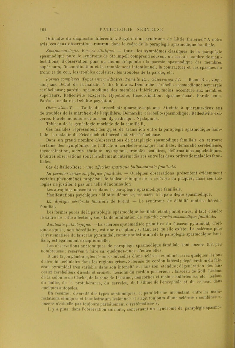 1112 P \T110LOGIE NEU\ EUSE Difficulté du diagnostic différentiel. S’agit-il d’un syndrome de Little fraternel? A notre avis, ces deux observations rentrent dans le cadre de la paraplégie spasmodique familiale. Symptomatologie. Formes cliniques. — Outre les symptômes classiques de la paraplégie spasmodique pure, le syndrome de Strümpell comprend souvent un certain nombre de mani- festations, d'observation plus ou moins fréquente : la parésie spasmodique des membres supérieurs, l’incoordination et le tremblement intentionnel, la contracture et les spasmes du tronc et du cou, les troubles oculaires, les troubles de la parole, etc. Formes complexes. Types intermédiaires. Famille R... Observation IV. — Raoul R..., vingt- cinq ans. Début de la maladie à dix-huit ans. Démarche cérébello-spasmodique ; asynergie cérébelleuse; parésie spasmodique des membres inférieurs, moins accentuée aux membres supérieurs. Réflectivité exagérée. Hypotonie. Incoordination. Spasme facial. Parole lente. Parésies oculaires. Débilité psychique. Observation V. — Tante du précédent; quarante-sept ans. Atteinte à quarante-deux ans de troubles de la marche et de l’équilibre. Démarche cérébello-spasmodique. Réflectivité exa- gérée. Parole monotone et un peu dysarthrique. Nystagmus. Tableau de la généalogie morbide de la famille R... Ces malades représentent des types de transition entre la paraplégie spasmodique fami- liale. la maladie de Friedreich et l’hérédo-ataxie cérébelleuse. Dans un grand nombre d’observations de paraplégie spasmodique familiale on retrouve certains des symptômes de l’affection cérébello-ataxique familiale : démarche cérébelleuse, incoordination, ataxie statique, nystagmus, troubles oculaires, déformations squelettiques. D’autres observations sont franchement intermédiaires entre les deux ordres de maladies fami- liales. Cas de Ballet-Rose : une affection spaslique bulbo-spinale familiale. La pseudo-sclérose en plaques familiale. — Quelques observations présentent évidemment certains phénomènes rappelant le tableau clinique de la sclérose en plaques; mais ces ana- logies ne justifient pas une telle dénomination. Les atrophies musculaires dans la paraplégie spasmodique familiale. Manifestations psychiques : idiotie, démence, associées à la paraplégie spasmodique. La diplégie cérébrale fartiiliale de Freud. — Le syndrome de débilité motrice hérédo- familial. Les formes pures de la paraplégie spasmodique familiale étant plutôt rares, il faut étendre le cadre de cette affection, sous la dénomination de maladie parelo-spasmodique familiale. Anatomie pathologique.—La sclérose systématisée primitive du faisceau pyramidal, d ori- gine acquise, non héréditaire, est une exception, si tant est quelle existe. La sclérose pure et systématisée du faisceau pyramidal, comme substratum de la paraplégie spasmodique lami- liale, est également exceptionnelle. Les observations anatomiques de paraplégie spasmodique lamiliale sont encore tort peu nombreuses : réserves à faire sur quelques-unes d’entre elles. D'une façon générale, les lésions sont celles d’une sclérose combinée, avec quelques lésions d’atrophie cellulaire dans les régions grises. Sclérose du cordon latéral; dégénération du fais- ceau pyramidal très variable dans son intensité et dans son étendue; dégénération des lais- ceaux cérébelleux directs et croisés. Lésions du cordon postérieur : faisceau de Goll. Lésions de la colonne de Clarke, de la zone de Lissauer, des cornes et racines antérieures, etc. Lésions du bulbe, de la protubérance, du cervelet, de l’isthme de 1 encéphale et du cencau dans quelques autopsies. En résumé : diversité des types anatomiques, et parallélisme inconstant entre les mani festalions cliniques et le substratum lésionnel; il s’agit toujours d’une sclérose «. combinée », encore n’est-elle pas toujours parfaitement « systématisée ». II y a plus : dans l’observation suivante, concernant un syndrome de paraplégie spasmo