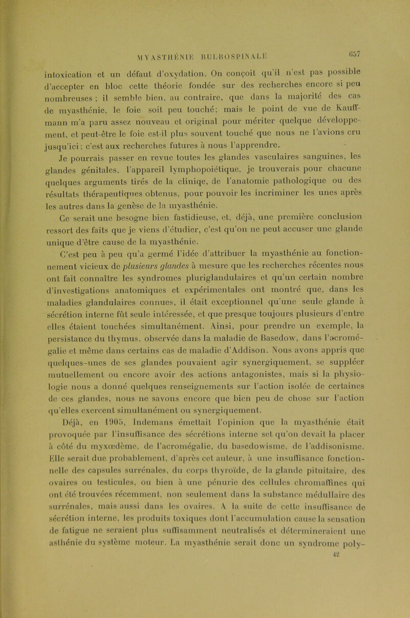 MYASTHÉNIE BULBOSPIN ALli (,<,/ intoxication et an défaut d’oxydation. On conçoit qu’il n'est pas possible d’accepter en bloc cette théorie fondée sur des recherches encore si peu nombreuses ; il semble bien, au contraire, que dans la majorité des cas de myasthénie, le foie soit peu louché; mais le point de vue de Kauff- mann m’a paru assez nouveau et original pour mériter quelque développe- ment, et peut-être le foie est-il plus souvent touché que nous ne l’avions cru jusqu’ici; c’est aux recherches futures à nous l’apprendre. Je pourrais passer en revue toutes les glandes vasculaires sanguines, les glandes génitales, l’appareil lymphopoiétique, je trouverais pour chacune quelques arguments tirés de la cliniqe, de l’anatomie pathologique ou des résultats thérapeutiques obtenus, pour pouvoir les incriminer les unes après les autres dans la genèse de la myasthénie. Ce serait une besogne bien fastidieuse, et, déjà, une première conclusion ressort des faits que je viens d’étudier, c’est qu’on ne peut accuser une glande unique d’être cause de la myasthénie. C’est peu à peu qu'a germé l’idée d’attribuer la myasthénie au fonction- nement vicieux de plusieurs glandes à mesure que les rechei'ches récentes nous ont fait connaître les syndromes pluriglandulaires et qu’un certain nombre d’investigations anatomiques et expérimentales ont montré que, dans les maladies glandulaires connues, il était exceptionnel qu’une seule glande à sécrétion interne fût seule intéressée, et que presque toujours plusieurs d’entre elles étaient touchées simultanément. Ainsi, pour prendre un exemple, la persistance du thymus, observée dans la maladie de BasedoAV, dans l’acromé- galie et même dans certains cas de maladie d’Addison. Nous avons appris que quelques-unes de scs glandes pouvaient agir synergiquement, se suppléer mutuellement on encore avoir des actions antagonistes, mais si la physio- logie nous a donné quelques renseignements sur l’action isolée de certaines de ces glandes, nous ne savons encore que bien peu de chose sur l’action qu'elles exercent simultanément ou synergiquement. Déjà, en 1905, Indemans émettait l’opinion que la myasthénie était provoquée par l'insullisance des sécrétions interne set qu’on devait la placer à côté du myxcedème, de l’acromégalie, du basedowisme, de l’addisonisme. Elle serait duc probablement, d’après cet auteur, à une insuffisance fonction- nelle des capsules surrénales, du corps thyroïde, de la glande pituitaire, des ovaires ou testicules, ou bien à une pénurie des cellules chromaflînes cpii ont été trouvées récemment, non seulement dans la substance médullaire des surrénales, mais aussi dans les ovaires. A la suite de celle insuffisance de sécrétion interne, les produits toxiques dont l’accumulation cause la sensation de fatigue ne seraient plus suffisamment neutralisés et détermineraient une asthénie du système moteur. La myasthénie serait donc un syndrome poly- 42