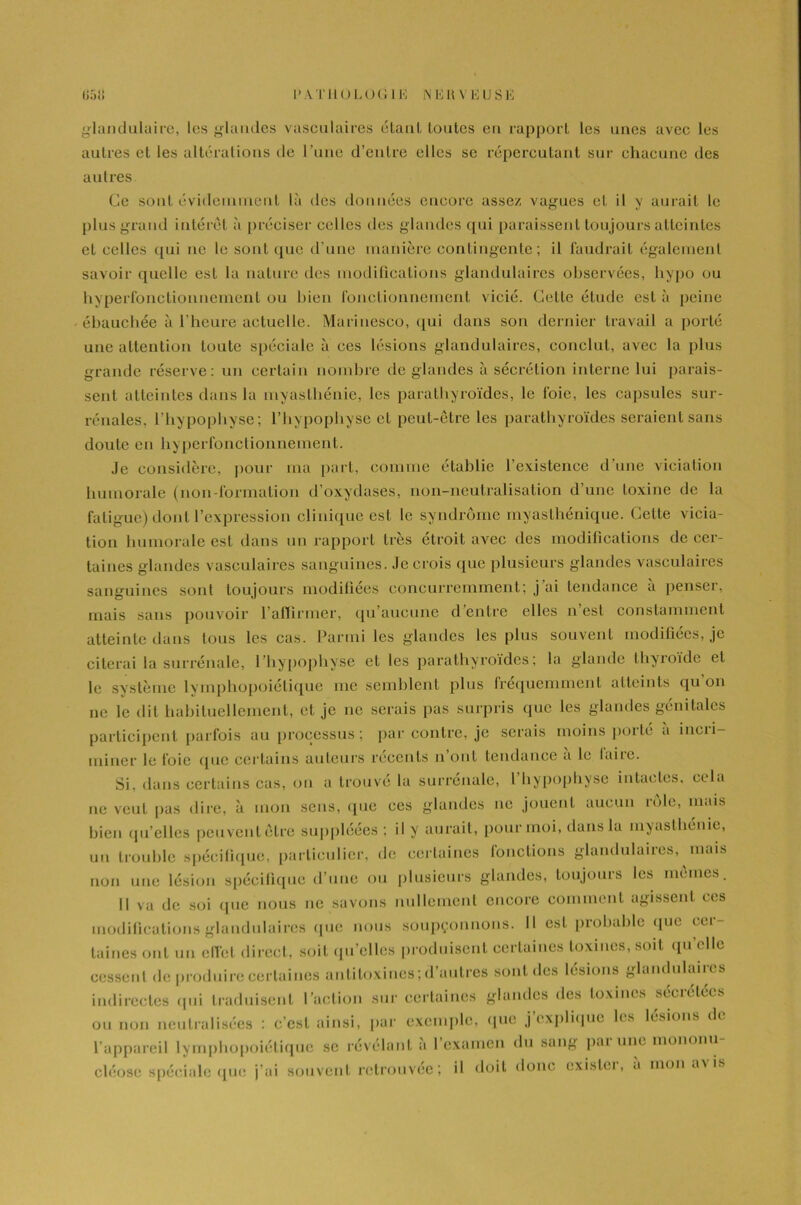 glandulaire, les glandes vasculaires étant toutes en rapport les unes avec les autres et les altérations de l’une d’entre elles se répercutant sur chacune des autres Ce sont évidemment là des données encore assez vagues et il y aurait le plus grand intérêt à préciser celles des glandes qui paraissent toujours atteintes et celles qui ne le sont que d’une manière contingente; il faudrait également savoir quelle est la nature des modifications glandulaires observées, hypo ou hyperfonetionnement ou bien fonctionnement vicié. Cette étude est à peine ébauchée à l’heure actuelle. Marinesco, qui dans son dernier travail a porté une attention toute spéciale à ees lésions glandulaires, conclut, avec la plus grande réserve: un certain nombre de glandes à sécrétion interne lui parais- sent atteintes dans la myasthénie, les parathyroïdes, le foie, les capsules sur- rénales, l’hypophyse; l’hypophyse et peut-être les parathyroïdes seraient sans doute en hyperfonetionnement. Je considère, pour ma part, comme établie l’existence d'une viciation humorale (non-formation d’oxydases, non-neutralisation d’une toxine de la fatigue) dont l’expression clinique est le syndrome myasthénique. Cette vicia- tion humorale est dans un rapport très étroit avec des modifications de cer- taines glandes vasculaires sanguines. Je crois que plusieurs glandes vasculaires sanguines sont toujours modifiées concurremment; j ai tendance a penseï, mais sans pouvoir l’affirmer, qu’aucune d’entre elles n’est constamment atteinte dans tous les cas. Parmi les glandes les plus souvent modifiées, je citerai la surrénale, l’hypophyse et les parathyroïdes; la glande thyroïde et le système lymphopoiétique me semblent plus fréquemment atteints qu on ne le dit habituellement, et je ne serais pas surpris que les glandes génitales participent parfois au processus ; par contre, je serais moins porté a incri- miner le foie que certains auteurs récents n ont tendance a le luire. Si, dans certains cas, on a trouvé la surrénale, l’hypophyse intactes, cela ne veut pas dire, à mon sens, (pie ees glandes ne jouent aucun rôle, mais bien qu’elles peuvent être suppléées ; il y aurait, pour moi, dans la myasthénie, un trouble spécifique, particulier, de certaines fonctions glandulaires, mais non une lésion spécifique d’une ou plusieurs glandes, toujours les mêmes. il va de soi que nous ne savons nullement encore comment agissent ces modifications glandulaires que nous soupçonnons. Il est probable que cer- taines ont un effet direct, soit qu’elles produisent certaines toxines, soit qu’elle cessent de produire certaines antitoxines; d autres sont des lésions glandulaiies indirectes qui traduisent l’action sur certaines glandes des toxines secrelees ou non neutralisées : c’est ainsi, par exemple, que j explique fis lésions d< l’appareil lymphopoiétique se révélant a 1 examen du san& pai une mononu cléose spéciale que j’ai souvent retrouvée; il doit donc existci, a mon a\ is