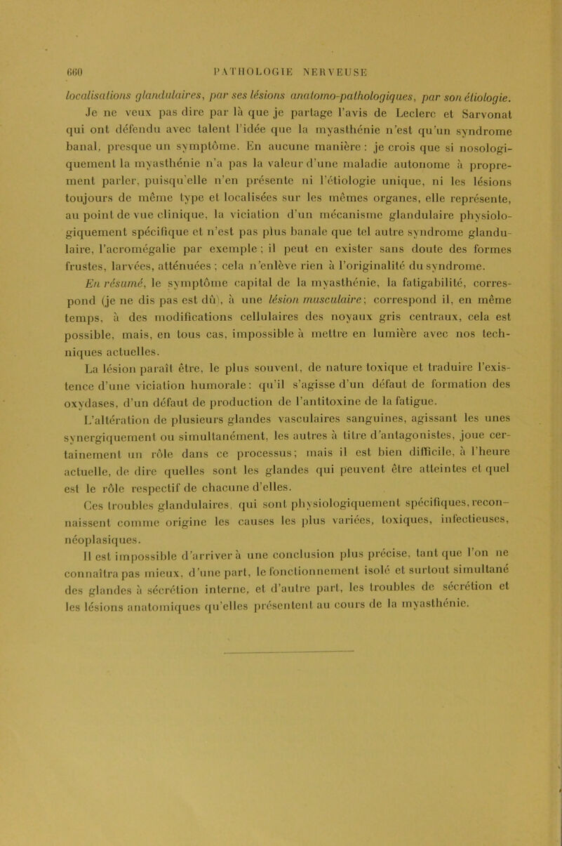 localisations glandulaires, par ses lésions anatomo-pathologiques, par son étiologie. Je ne veux pas dire par là que je partage l’avis de Leclerc et Sarvonat qui ont défendu avec talent l’idée que la myasthénie n’est qu’un syndrome banal, presque un symptôme. En aucune manière : je crois que si nosologi- quement la myasthénie n’a pas la valeur d’une maladie autonome à propre- ment parler, puisqu'elle n’en présente ni l’étiologie unique, ni les lésions toujours de même type et localisées sur les mêmes organes, elle représente, au point de vue clinique, la viciation d’un mécanisme glandulaire physiolo- giquement spécifique et n’est pas plus banale que tel autre syndrome glandu- laire, l’acromégalie par exemple ; il peut en exister sans doute des formes frustes, larvées, atténuées ; cela n’enlève rien à l’originalité du syndrome. En résumé, le symptôme capital de la myasthénie, la fatigabilité, corres- pond (je ne dis pas est dû), à une lésion musculaire, correspond il, en même temps, à des modifications cellulaires des noyaux gris centraux, cela est possible, mais, en tous cas, impossible à mettre en lumière avec nos tech- niques actuelles. La lésion paraît être, le plus souvent, de nature toxique et traduire l’exis- tence d’une viciation humorale: qu’il s’agisse d’un défaut de formation des oxydases, d’un défaut de production de l’antitoxine de la fatigue. L’altération de plusieurs glandes vasculaires sanguines, agissant les unes synergiquement ou simultanément, les autres a titre d antagonistes, joue cer- tainement un rôle dans ce processus; mais il est bien difficile, à 1 heure actuelle, de dire quelles sont les glandes qui peuvent être atteintes et quel est le rôle respectif de chacune d’elles. Ces troubles glandulaires, qui sont physiologiquement spécifiques, recon- naissent comme origine les causes les plus variées, toxiques, infectieuses, néoplasiques. Il est impossible d’arriver à une conclusion plus précise, tant que I on ne connaîtra pas mieux, d’une part, le ionctionnement isolé et surtout simultané des glandes à sécrétion interne, et d’autre part, les troubles de séciétion et les lésions anatomiques qu’elles présentent au cours de la myasthénie.