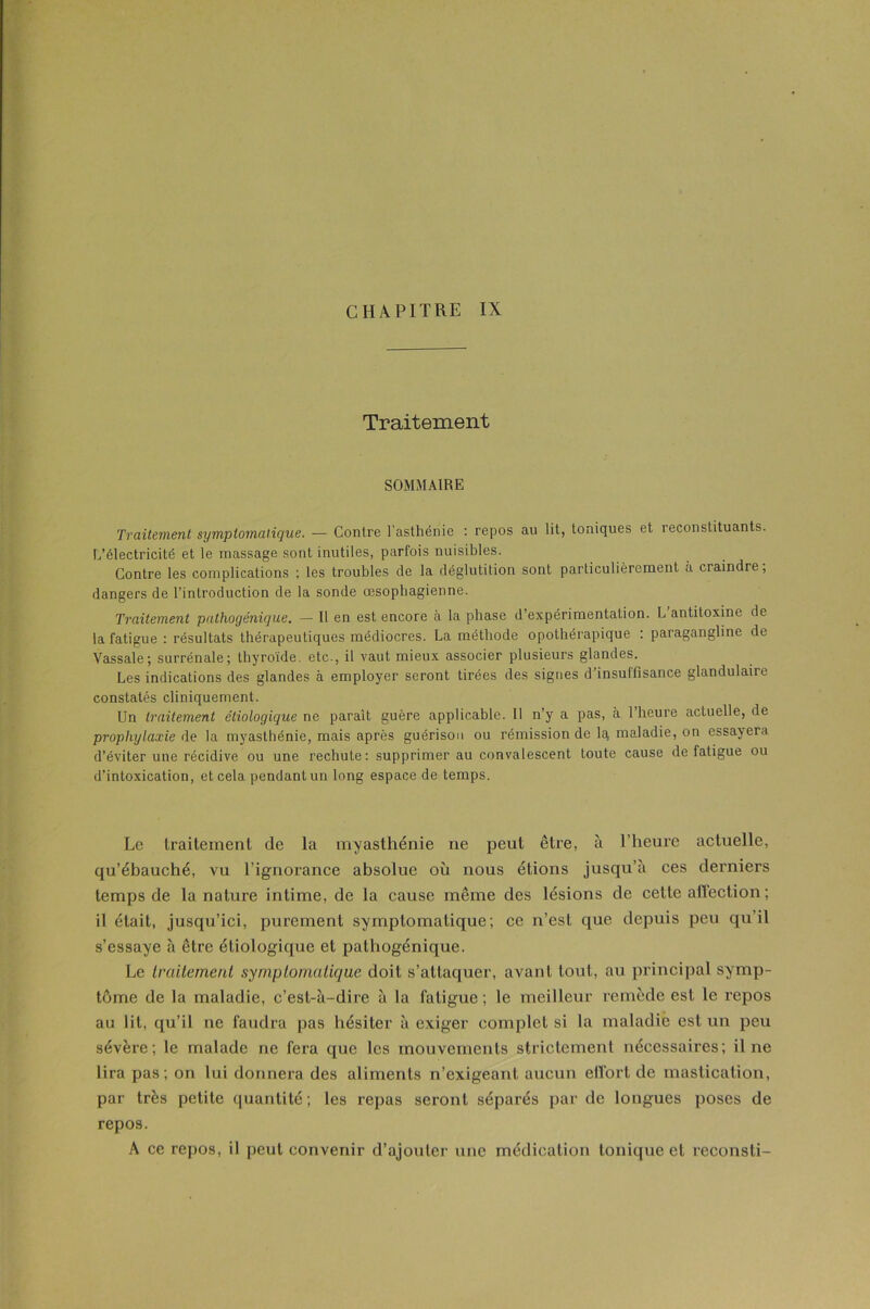 CHAPITRE IX Traitement SOMMAIRE Traitement symptomatique. — Contre l’asthénie : repos au lit, toniques et reconstituants. L’électricité et le massage sont inutiles, parfois nuisibles. Contre les complications ; les troubles de la déglutition sont particulièrement à craindre, dangers de l’introduction de la sonde œsophagienne. Traitement pathogénique. — Il en est encore à la phase d’expérimentation. L’antitoxine de la fatigue : résultats thérapeutiques médiocres. La méthode opothérapique : paragangline de Vassale; surrénale; thyroïde, etc., il vaut mieux associer plusieurs glandes. Les indications des glandes à employer seront tirées des signes d’insuffisance glandulaire constatés cliniquement. Un traitement étiologique ne paraît guère applicable. Il n’y a pas, à 1 heure actuelle, de prophylaxie de la myasthénie, mais après guérison ou rémission de la maladie, on essayera d’éviter une récidive ou une rechute: supprimer au convalescent toute cause de fatigue ou d’intoxication, et cela pendant un long espace de temps. Le traitement de la myasthénie ne peut être, à l’heure actuelle, qu’ébauché, vu l’ignorance absolue où nous étions jusqu’à ces derniers temps de la nature intime, de la cause même des lésions de cette aflection; il était, jusqu’ici, purement symptomatique; ce n’est que depuis peu qu’il s’essaye à être étiologique et pathogénique. Le traitement symptomatique doit s’attaquer, avant tout, au principal symp- tôme de la maladie, c’est-à-dire à la fatigue ; le meilleur remède est le repos au lit, qu’il ne faudra pas hésiter à exiger complet si la maladie est un peu sévère; le malade ne fera que les mouvements strictement nécessaires; il ne lira pas ; on lui donnera des aliments n’exigeant aucun effort de mastication, par très petite quantité; les repas seront séparés par de longues poses de repos. A ce repos, il peut convenir d’ajouter une médication tonique et reconsti-