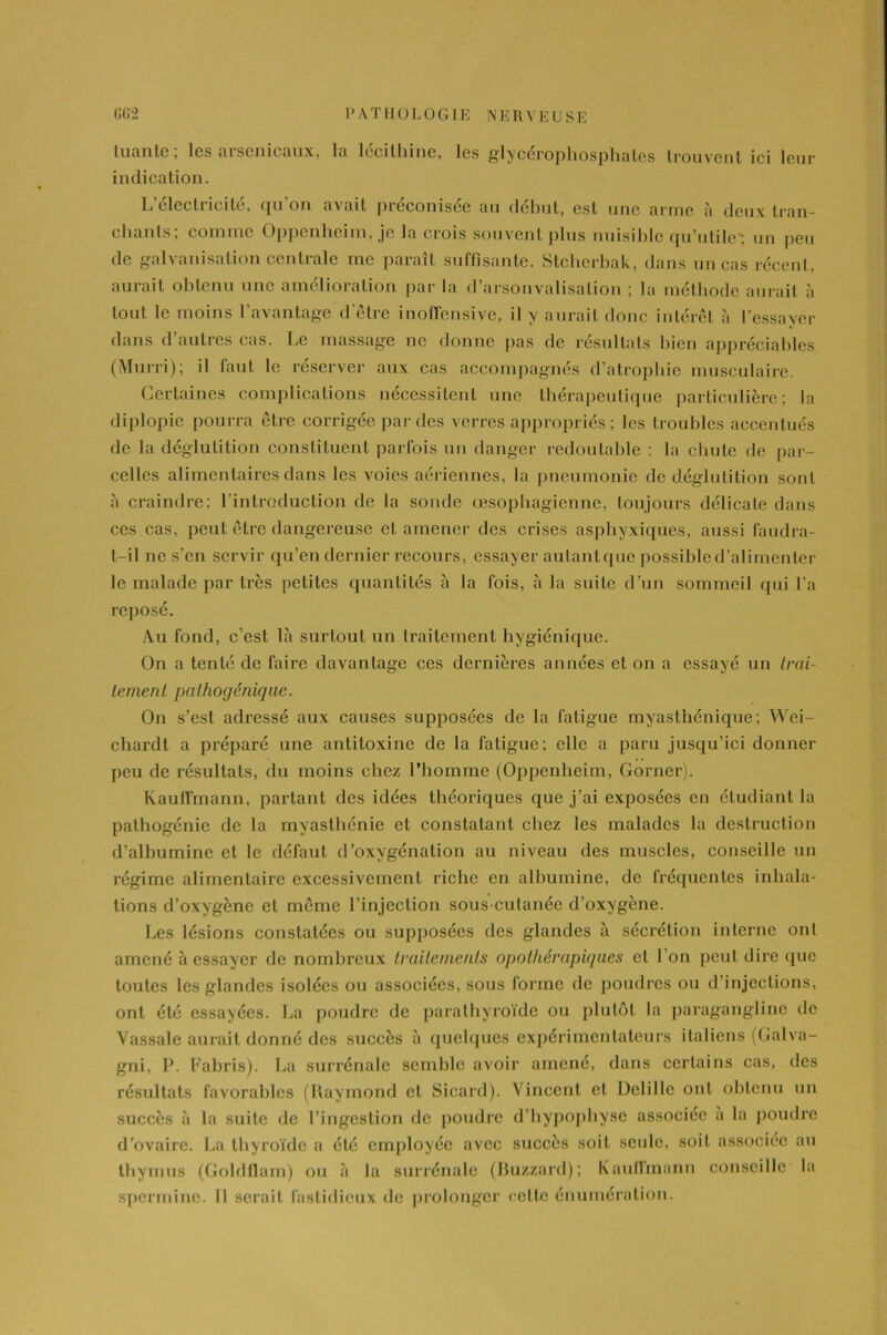 tuante, les arsenicaux, la lecilhine, les glycérophosphates trouvent ici leur indication. L’électricité, qu’on avait préconisée au début, est une arme à deux tran- chants; comme Oppenheim, je la crois souvent plus nuisible qu’utile'; un peu de galvanisation centrale me paraît suffisante. Stcherbak, dans un cas récent, aurait obtenu une amélioration par la d’arsonvalisation ; la méthode aurait à tout le moins l’avantage d’être inoffensive, il y aurait donc intérêt «à l’essayer dans d’autres cas. Le massage ne donne pas de résultats bien appréciables (Murri); il faut le réserver aux cas accompagnés d’atrophie musculaire. Certaines complications nécessitent une thérapeutique particulière; la diplopie pourra être corrigée par des verres appropriés ; les troubles accentués de la déglutition constituent parfois un danger redoutable : la chute de par- celles alimentaires dans les voies aériennes, la pneumonie de déglutition sont à craindre; l’introduction de la sonde œsophagienne, toujours délicate dans ces cas, peut être dangereuse et amener des crises asphyxiques, aussi faudra- t-il ne s’en servir qu’en dernier recours, essayer autantquc possihled’alirnenler le malade par très petites quantités à la fois, à la suite d’un sommeil qui l’a reposé. Au fond, c’est là surtout un traitement hygiénique. On a tenté de faire davantage ces dernières années et on a essayé un trai- tement pathogénique. On s’est adressé aux causes supposées de la fatigue myasthénique; Wei- chardt a préparé une antitoxine de la fatigue; elle a paru jusqu’ici donner peu de résultats, du moins chez l’homme (Oppenheim, Corner). Kaufl'mann, partant des idées théoriques que j’ai exposées en étudiant la palhogénic de la myasthénie et constatant chez les malades la destruction d’albumine et le défaut d’oxygénation au niveau des muscles, conseille un régime alimentaire excessivement riche en albumine, de fréquentes inhala- tions d’oxygène et même l’injection sous-cutanée d’oxygène. Les lésions constatées ou supposées des glandes à sécrétion interne ont amené à essayer de nombreux traitements opothérapiques et l’on peut dire que toutes les glandes isolées ou associées, sous forme de poudres ou d’injections, ont été essayées. La poudre de parathyroïde ou plutôt la paragangline de Vassale aurait donné des succès à quelques expérimentateurs italiens (Galva- gni, P. Fabris). La surrénale semble avoir amené, dans certains cas, des résultats favorables (Raymond cl Sicard). Vincent et Delille ont obtenu un succès à la suite de l’ingestion de poudre d’hypophyse associée a la poudre d’ovaire. La thyroïde a été employée avec succès soit seule, soit associée au thymus (Goldflam) ou à la surrénale (Buzzard); Kaufïmann conseille la sperminc. Il serait fastidieux de prolonger cette énumération.