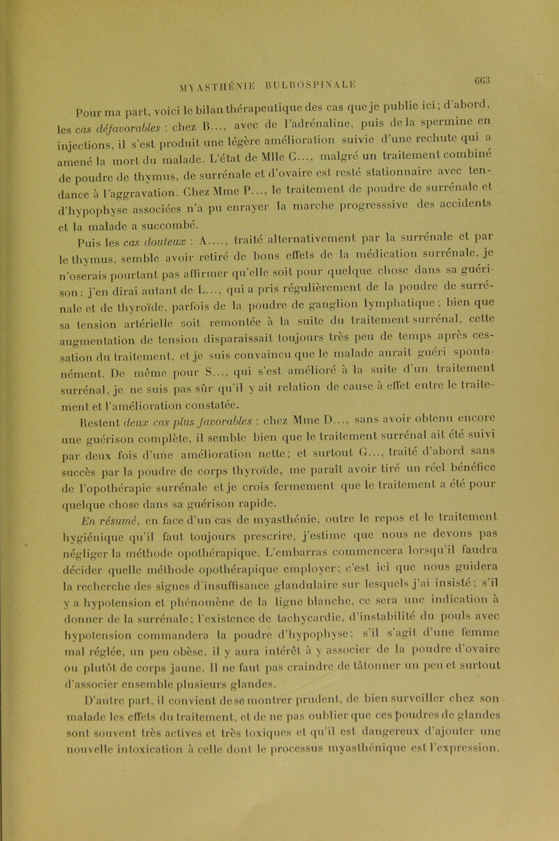(Ï(i3 Pour ma part, voici le bilan thérapeutique des cas que je publie ici ; d’abord, les ms défavorables : chez B..., avec de l’adrénaline, puis delà spermine en injections, il s’est produit une légère amélioration suivie d’une rechute qui a amené la mort du malade. L’état de Mlle G..., malgré un traitement combiné de poudre de thymus, de surrénale et d’ovaire est resté stationnaire avec ten- dance à l’aggravation. Chez Mme P..., le traitement de poudre de surrénale et d’hypophyse associées n’a pu enrayer la marche progressive des accidents et la malade a succombé. Puis les cas douteux : A...., traité alternativement par la surrénale et par le thymus, semble avoir retiré de bons effets de la médication surrénale, je n’oserais pourtant pas affirmer qu’elle soit pour quelque chose dans sa guéri- son ; j’en dirai autant de L..., qui a pris régulièrement de la poudre de surré- nale et de thyroïde, parfois de la poudre de ganglion lymphatique ; bien que sa tension artérielle soit remontée à la suite du traitement surrénal, cette augmentation de tension disparaissait toujours très peu de temps après ces- sation du traitement, et je suis convaincu que le malade aurait guéri sponta- nément. De même pour S..., qui s’est amélioré à la suite d’un traitement surrénal, je ne suis pas sûr qu’il y ait relation de cause a ellet entre le traite- ment et l’amélioration constatée. Restent deux cas plus favorables : chez Mme D..., sans avoir obtenu encore une guérison complète, il semble bien que le traitement surrénal ait été suivi par deux fois d’une amélioration nette; et surtout G..., traité d’abord sans succès par la poudre de corps thyroïde, me paraît avoir tire un îéel bénéfice de l’opothérapie surrénale et je crois fermement que le traitement a été pour quelque chose dans sa guérison rapide. En résumé, en face d’un cas de myasthénie, outre le repos et le traitement hygiénique qu’il faut toujours prescrire, j’estiinc que nous ne devons pas négliger la méthode opothérapique. L’embarras commencera lorsqu il faudra décider quelle méthode opothérapique employer: c’est ici que nous guidera la recherche des signes d’insuffisance glandulaire sur lesquels j ai insisté; s il y a hypotension et phénomène de la ligne blanche, ce sera une indication a donner de la surrénale; l’existence de tachycardie, d instabilité du pouls avec hypotension commandera la poudre d’hypophyse; s il s agit dune lemme mal réglée, un peu obèse, il y aura intérêt à y associer de la poudre d ovaire ou plutôt de corps jaune. Il ne faut pas craindre de tâtonner un peu et surtout d’associer ensemble plusieurs glandes. D’autre part, il convient desemontrer prudent, de bien surveiller chez son malade les effets du traitement, et de ne pas oublier que ces poudres de glandes sont souvent très actives cl très toxiques et qu’il est dangereux d’ajouter une nouvelle intoxication à celle dont le processus myasfhéniquc esl l’expression.