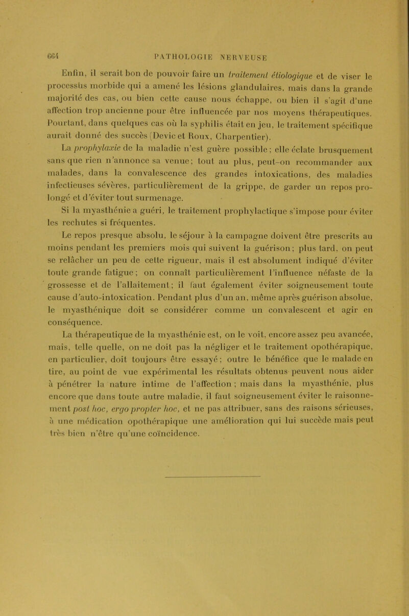 Enfin, il serait bon de pouvoir faire un traitement étiologique et de viser le processus morbide qui a amené les lésions glandulaires, mais dans la grande majoiile des tas, ou bien cette cause nous échappé, ou bien il s'agit d'une aftection liop ancienne pour etre inlluencee par nos moyens thérapeutiques. lJouitant, dans quelques cas ou la syphilis était en jeu, le traitement spécifique aurait donné des succès (Dévie et Roux, Charpentier). La prophylaxie de la maladie n est guère possible; elle éclate brusquement sans que rien n annonce sa venue; tout au plus, peut-on recommander aux malades, dans la convalescence des grandes intoxications, des maladies infectieuses sévères, particulièrement de la grippe, de garder un repos pro- longé et d’éviter tout surmenage. Si la myasthénie a guéri, le traitement prophylactique s’impose pour éviter les rechutes si fréquentes. Le repos presque absolu, le séjour à la campagne doivent être prescrits au moins pendant les premiers mois qui suivent la guérison; plus tard, on peut se relâcher un peu de celle rigueur, mais il est absolument indiqué d’éviter toute grande fatigue; on connaît particulièrement l’influence néfaste de la grossesse et de l’allaitement; il faut également éviter soigneusement toute cause d’auto-intoxicalion. Pendant plus d’un an, même après guérison absolue, le myasthénique doit se considérer comme un convalescent et agir en conséquence. La thérapeutique de la myasthénie est, on le voit, encore assez peu avancée, mais, telle quelle, on ne doit pas la négliger et le traitement opothérapique, en particulier, doit toujours être essayé; outre le bénéfice que le malade en tire, au point de vue expérimental les résultats obtenus peuvent nous aider à pénétrer la nature intime de l’affection ; mais dans la myasthénie, plus encore que dans toute autre maladie, il faut soigneusement éviter le raisonne- ment post hoc, ergopropter hoc, et ne pas attribuer, sans des raisons sérieuses, à une médication opothérapique une amélioration qui lui succède mais peut très bien n’être qu’une coïncidence.