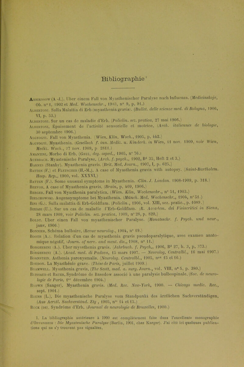 Bibliographie1 * * Abrikosow (A -J.)- l’ber einem Fall von My asthenischer Paralyse nach Influenza. (Medicinskoje, Ob. n° 1, 1902 et Med. Wochenschr., 1903, n 9, p. 91.) Albertom. Sulla Malattia di Erb (rnyasthenia gravis). (Ballet. delle scienze med. di Bologna, 1906, VI, P- 53.) Albertoni. Sur un cas de maladie d’Erb. (Policlin. sez. pratica, 27 mai 1906.) Albertom. Épuisement de l’activité sensorielle et motrice. (Arcli. italiennes de biologie, 30 septembre 1906.) Algyogyi. Fall von Myasthenia. (Wien. Klin. Woch., 1905, p. 442.) Algyogyi. Myasthenia. (Gesellsch f. inn. Mediz. u. Kinder h. ni Wien, il nov. 1909, voir Wien, Mediz. Woch., 27 nov. 1909, p 2811.) Amantim. Morbo di Erb. (Gazz. deg. osped., 1905, n 76.) Auerbacii. Myastenische Paralyse. (Arcli. f. psych., 1902, Bd 35, Hel't 2 et 3.) Barnes (Stanby). Myasthenia gravis. (.Brit. Med. Journ., 1907, I, p. 625.) Batten (F.) et Fletsciier (H.-M.). A case ol' Myasthenia gravis witli autopsy. [Saint-Bartholetn. Hosp. Rep., 1900, vol. XXXVI.) Batten (F.). Some unusual symptoms in Myasthenia. iClin. J. London. 1908-1909, p. 318.) Beevor. A case of Myasthenia gravis. (Brain, p. 409, 1906.) Berger. Fall von Myasthenia paralytica. [Wien. Klin. Wochenschr., n° 51, 1903.) Bielchowski. Augensymptome bei Myasthenia. (Münch.Med. Wochenschr., 1904, n51.) Bini (G.). Sulla malattia di Erh-Goldflam. (Policlin., 1906, vol. XIII, sez. pratic.,p. 1089.) Bizzari (U.). Sur un cas de maladie l’Erb-Goldflam. [R. Accadem. dei Fisiocritici in Siena, 28 mars 1909, voir Policlin. sez. pratica, 1909, n° 28, p. 820.) Boldt. Uber einen Fall von myasthenischer Paralyse. (Monatsschr. f. Psych. und neur., janv. 1906.) Bonnier. Schéma bulbaire. (Revue neurolog., 1904, n° 19.) Bootii (A.). Belation d’un cas de myasthenia gravis pseudoparalytique, avec examen anato- mique négatif, i Journ. of nerv. and ment, dis., 1908, n° 11.) Borgherim /A.). Uber myasthenia gravis. (Jahrbuch. f. Psych., 1906, Bd 27, h. 3, p. 373.) Borgherini (A.). (Acad. med. di Padova, 15 mars 1907. — Neurolog. Centralbl., 16 mai 1907.) Boknstein. Asthenia paroxysmalis. (Neurolog. Centralbl., 1905, nos 15 et 16.) Boudon. La Myasthénie grave. (Thèsede Paris, juillet 1909.) Bramwell. Myasthenia gravis. (The Scott, med. a. surg. Journ., vol. VIII, n°5, p. 380.) BiissAUDet Bauer. Syndrôme de Basedow associé à une paralysie bulbospinale. (Soc. de neuro- logie de Paris, lor décembre 1904.) Brown (Sanger). Myasthenia gravis. (Med. Rec. New-York, 1900. — Chicago medic. Rec., sept. 1901.) Bruns (L.). Die inyastheniscbc Paralyse voin Standpunkt des iirzLlichen Sachverstândigen. (Aus Aerztl. Sachverstand. Zlg , 1905, n05 14 et 15.) Buck (de). Syndrôme d’Erb. (Journal de neurologie de Bruxelles, 1900.) 1. La bibliographie antérieure à 1900 est complètement faite dans l’excellente monographie cI’Oppknheim : Die Myastenische Paralyse (Berlin, 1901, chez Karger). J’ai cité ici quelques publica- tions qui ne s’y trouvent pas signalées.