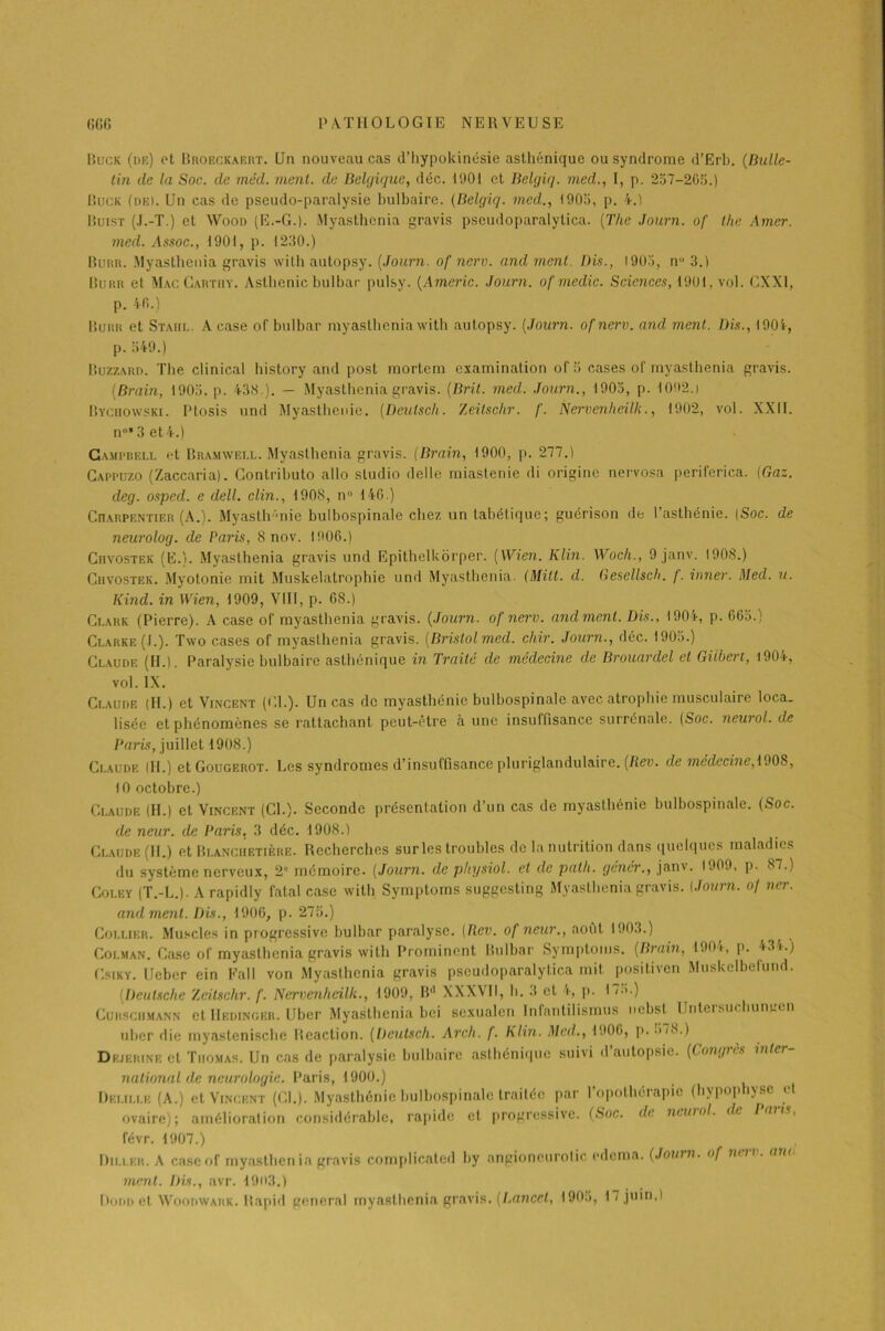 Buck (de) et Broeckaert. Un nouveau cas d’hypokinésie asthénique ou syndrome d’Erb. (Bulle- tin de la Soc. de méd. ment, de Belgique, déc. 11101 et Belgiq. med., I, p. 257-265.) Buck (de). Un cas de pseudo-paralysie bulbaire. (Belgiq. med., 1905, p. 4.) Buist (J.-T.) et Woon (E.-G.). Myasthenia gravis pseudoparalytica. (The Journ. of lhe Amer, med. Assoc., 1901, p. 1250.) Buru. Myasthenia gravis with autopsy. (Journ. of nerv. and ment. Dis., 1905, nu 3.) Burr et Mac Gartiiy. Asthénie bulbar pulsy. (Americ. Journ. of medic. Sciences, 1901, vol. CXX1, p. 40.) Burr et Staiti.. A case of bulbar myasthenia with autopsy. (Journ. of nerv. and ment. Dis., 1904, p. 549.) Buzzard. The clinical history and post raortem examination of 5 cases of myasthenia gravis. (Brain, 1905, p. 438.). — Myasthenia gravis. (Brit. med. Journ., 1905, p. 1092.1 Bychowski. Ptosis und Myasthénie. (Deulscli. Zeitschr. f. Nervenheilli., 1902, vol. XXII. n°* 3 et 4.) Campbell et Bramwell. Myasthenia gravis. (Brain, 1900, p. 277.) Cappuzo (Zaccaria). Gontrihuto allô studio delle miastenie di origine nervosa periferica. (Gaz. deg. osped. e dell. clin., 1908, n° 146.) Charpentier (A.). Myasthénie bulbospinale chez un tabétique; guérison de l’asthénie. |Soc. de neurolog. de Paris, 8 nov. 1906.) Ciivostek (E.). Myasthenia gravis und Epithelkorper. (Wien. Klin. Woch., 9 janv. 1908.) Ciivostek. Myotonie mit Muskelatrophie und Myasthenia. (Milt. d. Gesellsch. f. inner. Med. u. Kind. in Wien, 1909, VIII, p. 68.) Clark (Pierre). A case of myasthenia gravis. (Journ. of nerv. and ment. Dis., 1904, p. 665.) Clarke (I.). Two cases of myasthenia gravis. (Bristol med. chir. Journ., déc. 1905.) Claude (II.). Paralysie bulbaire asthénique in Traité de médecine de Brouardel et Gilbert, 1904, vol. IX. Claude (H.) et Vincent (Cl.). Un cas de myasthénie bulbospinale avec atrophie musculaire loca- lisée et phénomènes se rattachant peut-être à une insuffisance surrénale. (Soc. neurol. de Paris, juillet 1908.) Claude (II.) etGouGEROT. Les syndromes d’insuffisance pluriglandulaire. (Rev. de médecine, 1908, 10 octobre.) Claude (H.) et Vincent (Cl.). Seconde présentation d’un cas de myasthénie bulbospinale. (Soc. de neur. de Paris. 3 déc. 1908.) Claude (II.) et Blanciietière. Recherches sur les troubles de la nutrition dans quelques maladies du système nerveux, 2” mémoire. (Journ. de physiol. et de path. gêner., janv. 1909, p. 87.) Coley (T.-L.). A rapidly fatal case with Syraptoms suggesting Myasthenia gravis. (Journ. oj ncr. and ment. Dis., 1906, p. 275.) Collier. Muscles in progressive bulbar paralyse. (Rev. of neur., août 1903.) , Coi.man. Case of myasthenia gravis with Prominent Bulbar Symptoms. (Brain, 190i-, p. 43 i.) Csiky. Ueber ein Fall von Myasthenia gravis pseudoparalytica mit posiliven Muskelbefund. (Deutsche Zeitschr. f. Nervcnheilli., 1909, B'1 XXXVII, h. 3 et 4, p. I «5.) Cuhsgiimann et IIedingbr. Uber Myasthenia bei sexualen Infantilismus nebst Untersuchungen uher die myastenisclie Réaction. (Deulscli. Arch. f. Klin. Med., 1906, p. ->78.) Dkjbrine et Thomas. Un cas de paralysie bulbaire asthénique suivi d’autopsie. (Congrès inter- national de neurologie. Paris, 1900.) Delille (A.) et Vincent (Cl.). Myasthénie bulbospinale traitée par l’opothérapie (hypophyse et ovaire); amélioration considérable, rapide et progressive. (Soc. de neurol. de Pans, févr. 1907.) Dii.i.kr. A caseof myasthen ia gravis complicated by angioncurotic edema. (Journ. <>f nen . an< ment. Dis., avr. 1903.)