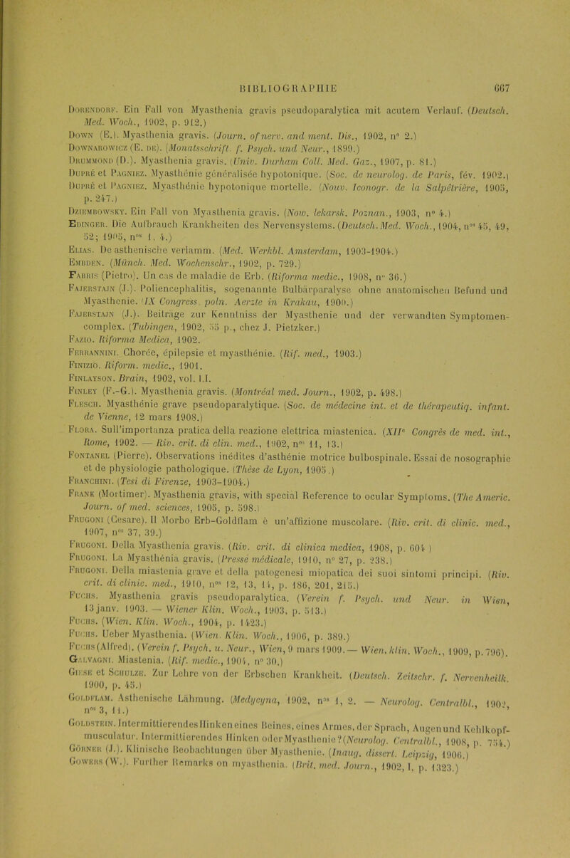 Dorendorf. Ein Fall von Myaslhenia gravis pseudoparalytica mit acutem Verlanf'. (Deulsch. Med. Woch., 1902, p. 912.) Down (E.). Myasthenia gravis. (Journ. ofnerv. and ment. Dis., 1902, n° 2.) Downaronvicz (E. de). (Monatsschrift. f. Psych. und Neur., 1899.) Drummond ([).). Myasthenia gravis. (Univ. Durham Coll. Med. Gaz., 1907, p. 81.) Düpré et Pagniez. Myasthénie généralisée hypotonique. (Soc. de neurolog. de Paris, fév. 1902.| Dupré et Pagniez. Myasthénie hypotonique mortelle. (Nouv. Iconogr. de la Salpêtrière, 1905, p. 24-7.) Dziembqwsky. Ein Eall von Myasthenia gravis. (Now. lekarsk. Poznan., 1903, n° 4.) Edinger. Die Aufhraueh Krankheiteri des Nervcnsystems .(Deulsch. Med. Woch., 1904, n0’ 45, 49, 32; 1905, nns 1, 4.) Elias. De asthenische verlamm. (Med. Werkbl. Amsterdam, 1903-1904.) Embden. (Münch. Med. Wochenschr., 1902, p. 729.) Fabris (Pietro). Un cas de maladie de Erb. (Ri forma medic., 1908, n 30.) Fajbrstajn (.1.). Poliencephalitis, sogenannte Bulbiirparalyse ohne anatomischen Befund und Myasthénie. 'IX Congress. poln. Aerzte in Krakau, 1900.) Fa.iersta.in (J.). Beitriige zur Kenntniss der Myasthénie und der verwandten Symptomen- complex. (Tubingen, 1902, 55 p., chez ,J. Pietzker.) Fazio. Riforma Medica, 1902. Ferrannini. Chorée, épilepsie et myasthénie. (Rif. med., 1903.) Finizio. Riform. medic., 1901. Finlayson. Drain, 1902, vol. 1.1. Finley (F.-G.). Myasthenia gravis. (Montréal med. Journ., 1902, p. 498.) Flesch. Myasthénie grave pseudoparalytique. (Soc. de médecine inl. et de thérapeutiq. infant, de Vienne, 12 mars 1908.) Flora. Sull’importnnza pratica délia reazione elettrica miastenica. (XIIe Congrès de med. inl., Rome, 1902. — Riv. crit. di clin, med., 1902, nos 11, 13.) Iontanel (Pierre). Observations inédites d’asthénie motrice bulbospinale. Essai de nosographie et de physiologie pathologique. [Thèse de Lyon, 1903 ,) Franchini. (Tcsi di Firenze, 1903-1904.) Frank (Mortimer). Myasthenia gravis, witli spécial Reference to ocular Symptoms. (The Americ. Journ. of med. sciences, 1905, p. 598.1 Frugoni (Cesare). Il Morbo Erb-Goldflam è un’affizione muscolare. (Riv. crit. di clinic. med., 1907, n05 37, 39.) Frugoni. Délia Myasthenia gravis. (Riv. crit. di clinica medica, 1908, p. 604 ) Frugoni. La Myasthenia gravis. (Presse médicale, 1910, n° 27, p. 238.) I'rugoni. Délia miastenia grave et délia patogenesi miopatica dei suoi sintomi principi. (Riv. crit. di clinic. med., 1910, n05 12, 13, li, p. 186, 201, 215.) Fugiis. Myasthenia gravis pseudoparalytica. (Verein f. Psych. und Neur. in Wien, 13 janv. 1903. — Wiener Klin. Woch., 1903, p. 513.) Fugiis. (Wien. Klin. Woch., 1904, p. 1423.) Fugiis. Ueber Myasthenia. (Wien. Klin. Woch., 1906, p. 389.) Fugiis (Alfred). (Verein f. Psych. u. Neur., Wien, 9 mars 1909. — Wien, klin. Woch., 1909 p. 796) Galvagni. Miastenia. (Rif. medic., 1904, n» 30.) Giksk et Sciiulze. Zur Lehre von der Erbschen Krankhcit. (Deulsch. Zcitschr. f Nervenheilk 1900, p. 45.) Coldflam. Asthenische Lahmung. (Mcdycyna, 1902, n58 1, 2. — Neurolog. Centralbl 190 » n05 3, 1 1 .) ’ ’ Goldstein. IntermittierendesIIinkeneines Beines.eines Armes,der Sprach, Augenund Kehlkopf- inusculatur. Intermittierendes Ilinkcn odcrMyasthenie‘((Neurolog. Centralbl., 1908 p 754 ) Gorner (J.). Klinische Beobachtungen über Myasthénie. (Inaug. dislcrl. Leipzig,'me ) Gowers (W.). Furlher Bemarks on myasthenia. (Brit.med. Journ., 1902,1, p. 1323.)