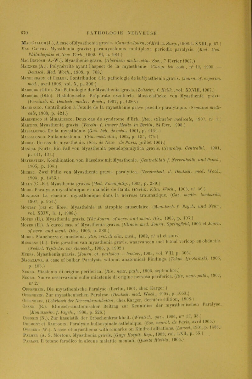 Mac Callum (J.). A case ofMyasthenia gravi.-;. 'Canada Journ.of Med. a. Swg., 1908,t.XXIlI, p. 07 ) Mac Carthy. Myasthenia gravis; pararayoclonus raulliplex; periodic paralysis. (Mod. Med Philadelphie et New-York, 1909, VI, p. 981 ) Mac Instosh A.-W.). Myasthénie grave. (Aberdeen media, clin. Soc., 7 février 1907.) Maixner (A.). Polynévrite ayant l’aspect de la myasthénie. ICasop. ïek. cesk , n° 12, 1908. - Üeutseh. Med. Woch., 1908, p. 708.) Mandlebaum et Celler. Contribution à la pathologie de la Myasthenia gravis. {Journ.of. experim. med., avril 1908, vol. X, p. 308.) Marburg (Otto). Zur Pathologie der Myasthenia gravis. (Zeitschr. f. Heilk., vol: XXV111, 1907.) Marburg (Otto). Hislologische Praparate exzidierte Muskelstücke von Myasthenia gravi'. [Vereinsb. d. Deutsch. mediz. Woch., 1907, p. 1280.) Marinesco. Contribution à l’étude de la myasthénie grave pseudo-paralytique. iSemaine médi- cale, 1908, p. 421.) Marinesco et Mihaïlesco. Deux cas de syndrome d’Erb. (Rev. sliinlelor medicale, 1907, n° 1.) Martins. Myasthenia gravis. (Verein. f. innere Mediz. in Berlin, 24 févr. 1908.) Massalongo. De la myasthénie. (Gaz. heb. deméd., 1901, p. 1161.) Massalongo. Sulla miastenia. [Clin. med. ital., 1902, p. 153, 174.) Medea. Un cas de myasthénie. [Soc. de New de Paris, juillet 1904.) Mendel (Kurt). Ein Fall von Myasthenia pseudopai alytica gravis. (Neurolog. Centralbl., 1901, p. 111, 137.) Meyerstein. Kombination von Basedow mit Myasthénie. (Cenlralblall f. Nervenheilk. undPsych , 1905, p. 10t>.) Michel. Zwei Fâlle von Myasthenia gravis paralytica. (Vereinsbeil. d. Deutsch. med. Woch., 1904, p. 1453.) Mills (C.-lv.). Myasthenia gravis. (Med. Fornighlly., 1905, p. 289.) Moiir. Paralysie myasthénique et maladie de Banti. (Berlin. Klin. iVoch., 1903, n° 46.) Monguzzi. La réaction myasthénique dans la névrose traumatique. (Gaz. medic. lombarda, 1907, p. 951.) Montkt (de) et Kopp. Myasthénie et atrophie musculaire. (Monatssch. f. Psych. and Neur., vol. XXIV, h. 1, 1908.) Moyeu (IL). Myasthenia gravis. (The Journ. of nerv. and ment. Dis., 1903, p. 10>.) Moyeu (IL). A cured case of Myasthenia gravis. (Illinois med. Journ. Springfield, 1905 et Journ. of nerv and ment. Dis., 1905, p. 580.) Murri. Stanchezza e miastenia. (Iliv. crit.di clin, med., 1902, n° 41 et suiv.) Muskens (L.). Drie gevallen van myasthenia gravis, waarvanecn met letnul verloop enobductie. (Nederl. Tijdschr. vov Geneesk., 1900, p. 1902.1 Myers. Myasthenia gravis. (Journ. o/. patholog. ■> bâcler., 1903, vol. VIII, p- 300.) Nagazawa. A case of bulbar Paralysis without anatoinical Findings. (Tokyo Iji-Sliinski, 190 ', p. 185.) N'egro. Miastenia di origine perifcricu. (Riv. neur. palli., 1900, septembre.) Negro. Nuove osservazioni sulle miastenie di origine nervosa periferica. (Riv. neur.path., 1J07, n” 2.) Oppeniieim. Die rayasthenische Paralyse. (Berlin, 1901, chez Karger.) Oppeniieim. Zur rnyasthenischen Paralyse. (Deutsch. med. Woch., 1904, p. 1053.) Oppenueim. (Lehrbuch der Ncrvenkrankheiten, chez Karger, dernière édition, 1908.) Osann (Ë.). Klinisch-anatomischer Beitrag zur Kenntniss der rnyasthenischen 1 araljsc. (Monatssehr. /'. Psycli., 1900, p. 526.) Ossokin (N.). Zur kasuistik der Erbschehkrankheit. (Wralsch. gaz., 1900, n°* 37, 38.) OüLMONTet Baudouin. Paralysie bulbospinale asthénique. (Soc. ncurol. de Paris, aviil 1905.) Overbnd |W.). A case of myasthenia with remarks on Kindred affections. (Lancet, i30l,p. 1 i8ii.) Palmer (A. S. Morton). Myasthenia gravis. (Guys Ilospit. Rep., 1908, vol. LXI1, p. 55.) Pariani. 11 tetano faradico in alcune malattie rnentali. (Questa Rivisla, 1905.)