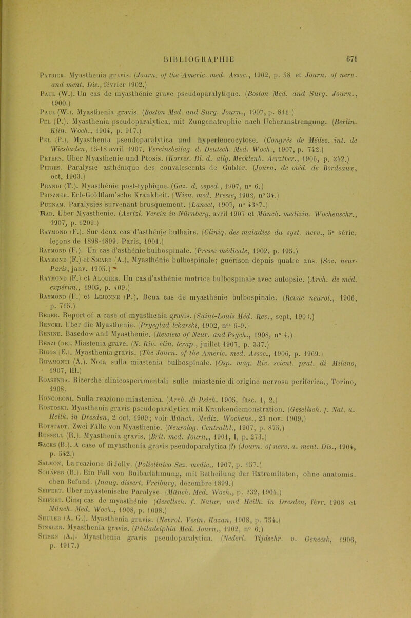 Patrick. Myasthenia gr ivis. (Journ. of the'Americ. med. Assoc., 1902, p. 58 et Journ. of nerv. and ment. Dis., février 1902.) Paul (W.). Un cas de myasthénie grave pseudoparalytique. (Boston Med. and Surg. Journ., 1900.) Paul(W.i. Myasthenia gravis. (Boston Med. and Surg. Journ., 1907, p. 811.) Pkl (P.). Myasthenia pseudoparalylica, mit Zungenatrophie nach Ueberanstrengung. (Berlin. Kim. Woch., 1904, p. 917.) Pkl (P.). Myasthenia pseudoparalylica und hyperleucocytose. (Congrès de Médeo. int. de Wiesbaden, 15-18 avril 1907. Vereinsbeilag. d. Deutsch. Med. Woch., 1907, p. 742.) Peters. Uber Myasthénie und Ptosis. (Korres. Bl. d. allg. Mecklenb. Aerztver., 1906, p. 242.) Pitres. Paralysie asthénique des convalescents de Gubler. (Journ. de méd. de Bordeaux, oct. 1903.) Prandi (T.). Myasthénie post-typhique. (Gaz. d. osped., 1907, n° 6.) Priszner. Erb-Goldtlam’sche Kranldieit. (Wie?i. med. Presse, 1902, n°34.) Putnam. Paralysies survenant brusquement. (Lancet, 1907, n° 43^7.) Rad. Uber Myasthénie. (Aertzl. Verein in Nürnberg, avril 1907 et Münch. medizin. Wochenschr., 1907, p. 1209.) Raymond iF.). Sur deux cas d’asthénie bulbaire. (Cliniq. des maladies du sgst. nerv., 5“ série, leçons de 1898-1899. Paris, 1901.) Raymond (F.). Un cas d’asthénie bulbospinale. (Presse médicale, 1902, p. 195.) Raymond (F.)etSiCARD (A.). Myasthénie bulbospinale; guérison depuis quatre ans. (Soc. neur- Paris, janv. 1905.) v Raymond (F.) et Alquier. Un cas d’asthénie motrice bulbospinale avec autopsie. (Arch. de méd. expérim., 1905, p. 409.) Raymond (F.) et Lejonne (P.). Deux cas de myasthénie bulbospinale. (Revue neurol., 1906, p. 715.) Reoer. Report of a case of myasthenia gravis. (Saint-Louis Méd. Rev., sept. 190 !.) Rkncki. Uber die Myasthénie. (Prgeglad lekarski, 1902, nos 6-9.) Piknine. Basedow and Myasthénie. (Rewiew of Neur. andPsgch., 1908, n° 4.) IIenzi (de|. Miastenia grave. (N. Riv. clin, terap., juillet 1907, p. 337.) Riggs (Ë.l. Myasthenia gravis. (The Journ. of the Amène. med. Assoc., 1906, p. 1969.) Bipamonti (A.). Nota sulla miastenia bulbospinale. (Osp. mag. Riv. scient, pral. di Milano, ■ 1907, III.) Roasenda. Ricerche clinicosperimentali sulle iniastenie di origine nervosa periferiea., Torino, 1908. Roncoroni. Sulla reazione miastenica. (Arch. di Psich. 1905, l'asc. 1, 2.) Rostoski. Myasthenia gravis pseudoparalytica mit Krankendemonstration. (Gesellsch. /. Nat. u. lleilk. in Dresden, 2 oct. 1909; voir Münch. Mediz. Wochens., 23 nov. 1909.) Rotstadt. Zwei Falle von Myasthénie. (Neurolog. Centralbl., 1907, p. 875.) Russell (R.). Myasthenia gravis. (Brit. med. Journ., 1901, 1, p. 273.) Sacks (B.). A case of myasthenia gravis pseudoparalytica (?) (Journ. of nerv. a. ment. Dis., 1904, p. 542.) Salmon. La reazione di .lolly. (Policlinico Scz. medic., 1907, p. 157.) Sciiâker (IL). Fin Fall von Bulbarliihmung, mit Betheilung der ËxtremiUlten, ohne analomis- clien Befund. (Diaug. disserl. Freiburg, décembre 1899.) Skieert. Uber myastenischo Paralyse. (Münch. Med. Woch., p. 232, 1904.) Seifeht. Cinq cas de myasthénie (Gesellsch. f. Natur. und lleilk. in Dresden, févr. 1908 et Münch. Med. Woch., 1908, p. 1098.) Siiuler (A. G.). Myasthenia gravis. (Nevrol. Vesln. liazan, 1908, p. 754.) Sinkler. Myasthenia gravis. (Philadelphia Med. Journ., 1902, n° 6.) Sitse.n |A.). Myasthenia gravis pseudoparalytica. (Nedcrl. Tijdschr. p. 1917.)