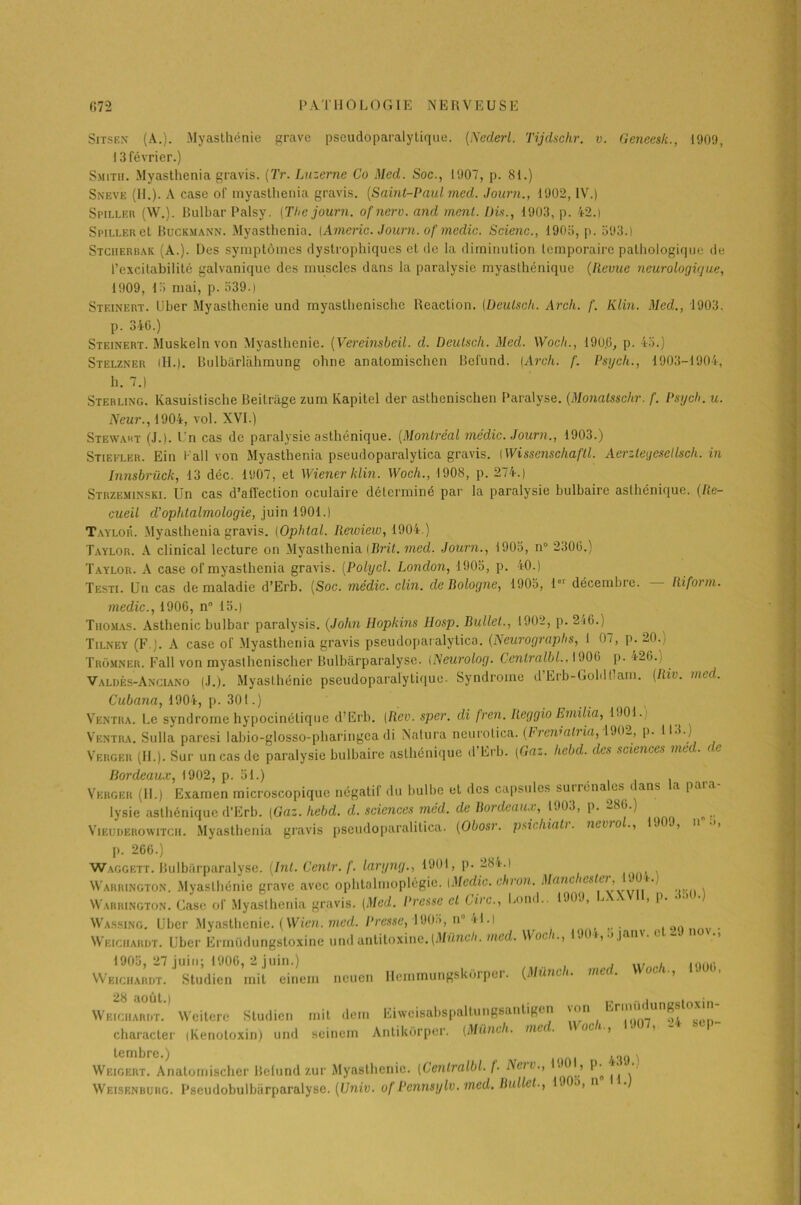 Sitsek (A.). Myasthénie grave pseudoparalytique. (Ncderl. Tijdschr. v. Geneesk., 1909, 13 février.) Smitii. Myasthenia gravis. (Tr. Luzerne Co Med. Soc., 1907, p. 81.) Sneve (H.). A case of myasthenia gravis. (Saint-Paul med. Journ., 1902, IV.) Si’iller (W.). Bulbar Palsy. (The journ. ojnerv. and ment. Dis., 1903, p. 42.) Spiller et Buckmann. Myasthenia. [Americ. Journ. of medic. Scienc., 1905, p. 593.) Stciierbak (A.). Des symptômes dystrophiques et de la diminution temporaire pathologique de l’excitabilité galvanique des muscles dans la paralysie myasthénique (llevue neurologique, 1909, 15 mai, p. 539.) Steinert. Uber Myasthénie und myasthenische Reaction. (Deulsch. Arch. f. Klin. Med., 1903. p. 340.) Steinert. Muskeln von Myasthénie. (Vereinsbeil. d. Deulsch. Med. Wocli., 190.6, p. 45.) Stelzner (H.). Bulbârlàhmung ohne anatomischen Bcl'und. {Arch. f. Psych., 1903-1904, h. 7.) Sterling. Kasuistische Beitrage zum Kapitel der asthenischen Paralyse. (Monatssclir. f. Psych. u. Neur., 1904, vol. XVI.) Stewart (J.). Un cas de paralysie asthénique. (Montréal médic. Journ., 1903.) Stiefler. Ein l'ail von Myasthenia pseudoparalytica gravis. [Wissenschaftl. Aerztegesellsch. in Innsbrück, 13 déc. 1907, et Wiener klin. Woch., 1908, p. 274.) Strzeminski. Un cas d’affection oculaire déterminé par la paralysie bulbaire asthénique. (Re- cueil d’ophtalmologie, juin 1901.) Taylor. Myasthenia gravis. (Ophtal. Rewiew, 1904.) Taylor. A clinical lecture on Myasthenia {Brit. med. Journ., 1905, n° 2300.) Taylor. A case of myasthenia gravis. (.Polycl. London, 1905, p. 40.) Testi. Un cas de maladie d’Erb. (Soc. médic. clin, de Bologne, 1905, 1er décembre. — Riform. medic., 1900, n° 15.) Thomas. Asthénie bulbar paralysis. (John Hopkins Hosp. Bullet., 1902, p. 240.) Tilney (F.). A case of Myasthenia gravis pseudoparalytica. (Neurograplis, 1 07, p. 20.) Tromner. Fall von myaslhcnischer Bulbàrparalyse. INeurolog. Cenlralbl., 1900 p. 420., Valdès-Anciano (J.). Myasthénie pseudoparalytique. Syndrome d’Erb-Goldllam. (Riv. med. Cubana, 1904, p. 301.) Ventra. Le syndrome hypocinétique d’Erb. [Rev. sper. di fren. Reggio Emilia, 1901. ) Ventra. Sulla paresi labio-glosso-pharingca di Natura neurolica. (Fi eivati ia, 190-, p. 119.) Verger (IL). Sur un cas de paralysie bulbaire asthénique d’Erb. (Gaz. hebd. des sciences med. de Bordeaux, 1902, p. 51.) Verger (11.) Examen microscopique négatif du bulbe et des capsules suiréna es c ans a paia lysie asthénique d’Erb. (Gaz. hebd. d. sciences med. de Bordeaux, 1903, p. 280.) Vieuderowitcii. Myasthenia gravis pseudoparalitica. (Obosr. psichiatr. nevrol., 1909, n .j, p. 206.) Waggett. Bulbàrparalyse. (Int. Cenlr. f. laryng., 1901, p. 2<3*.i Warrington. Myasthénie grave avec ophtalmoplégie. (Medic. chron. Manchester, PMU.; NVarrington. Case of Myasthenia gravis. (Med. Presse et Cire., Bond.. 1909, LA. , p. • •» •) Wassing. Uber Myasthénie. (Wien. med. Presse, 1905, n“ 41.i , Weichardt. Uber Ermüdungstoxine und antitoxine. (Mùnch. med. Woc i,.jjan\.c 1905, 27 juin; 1900, 2 juin.) , ... , ,0(„. Weichardt. Studien mit einem neuen Hemmungskôrper. (Mùnch. med. Woch., Dût, Weichardt. Weiterc Studien mit dem Eiweisabspallungsantigen '(’M *‘,ri ( ^ „ character iKenotoxin) und seinem Antikôrper. (Mùnch. me oci-, > tembre.) , Weigert. Anatomischer Belund zur Myasthénie. (Cenlralbl. f- Neiv., > ' Weisenbuhg. Pseudobulbürparalyse. (Unie, of Pennsylv. med. Bullet., 1 °> n