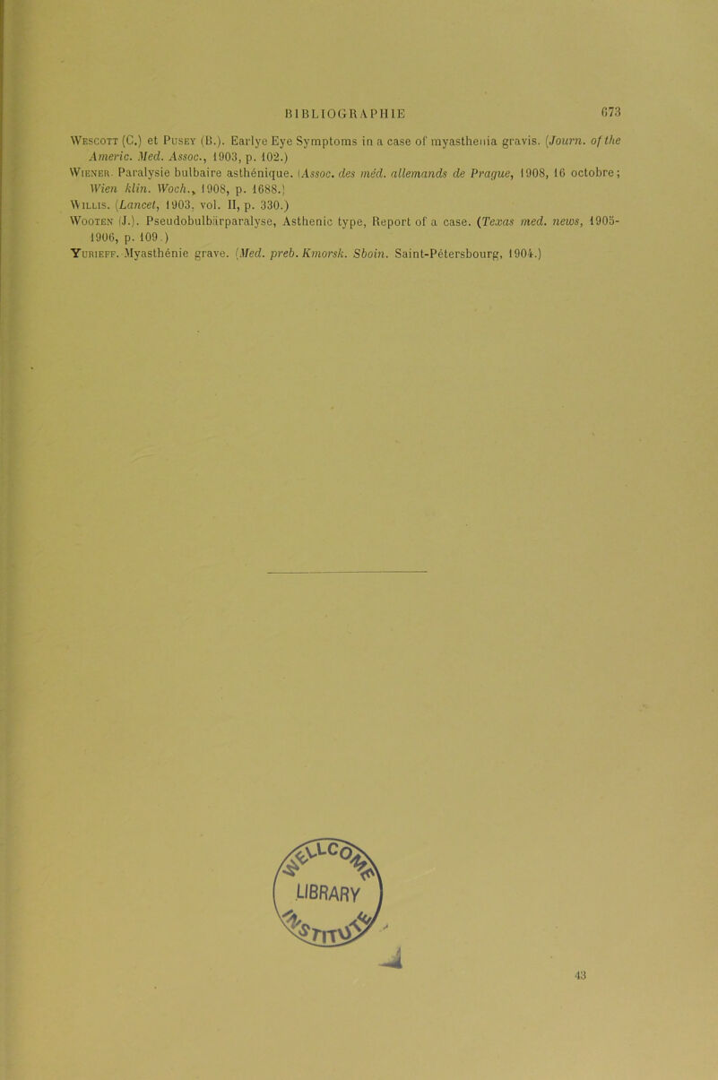 Wescott (C.) et Pusey (B.). Earlye Eye Symptoms in a case ol‘ myasthenia gravis. (Journ. ofthe Amène. Med. Assoc., 1903, p. 102.) Wiener. Paralysie bulbaire asthénique. (Assoc. des méd. allemands de Prague, 1908, 16 octobre; Wien klin. Woch.> 1908, p. 1688.! \Yillis. (Lancet, 1903. vol. II, p. 330.) Wooxen (J.). Pseudobulbiirparalyse, Asthénie type, Report of a case. (Texas med. news, 1905- 1906, p. 109.) Yurieff. Myasthénie grave. {Med. preb. Kmorsk. Sboin. Saint-Pétersbourg, 1904.)