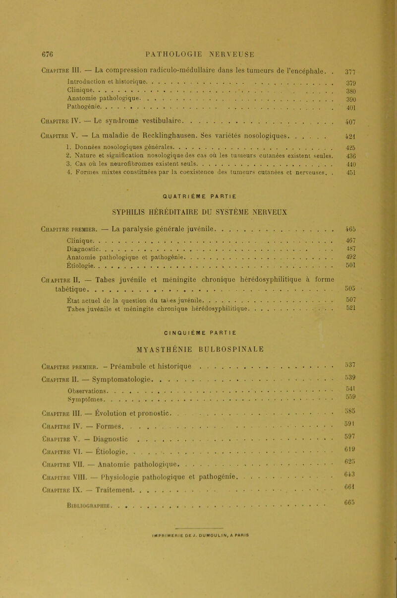 Chapitre III. — La compression radiculo-médullaire dans les tumeurs de l’encéphale. . 377 Introduction et historique 379 Clinique 380 Anatomie pathologique 399 Pathogénie 401 Chapitre IV. — Le syndrome vestibulaire ... 407 Chapitre V. — La maladie de Recklinghausen. Ses variétés nosologiques. ..... 421 1. Données nosologiques générales 425 2. Nature et signification nosologique des cas où les tumeurs cutanées existent seules. 436 3. Cas où les neurofibromes existent seuls 440 4. Formes mixtes constituées par la coexistence des tumeurs cutanées et nerveuses. . 451 QUATRIÈME PARTIE SYPHILIS HÉRÉDITAIRE DU SYSTÈME NERVEUX Chapitre premier. — La paralysie générale juvénile 465 Clinique Diagnostic Anatomie pathologique et pathogénie Étiologie 467 187 492 501 Chapitre II. — Tabes juvénile et méningite chronique hérédosyphilitique à forme tabétique . 503 État actuel de la question du tabes juvénile 507 Tabes juvénile et méningite chronique hérédosyphilitique 521 CINQUIÈME PARTIE MYASTHÉNIE BULBOSPINALE Chapitre premier. - Préambule et historique Chapitre IL — Symptomatologie Observations Symptômes Chapitre III. — Évolution et pronostic. . Chapitre IV. — Formes Chapitre V. — Diagnostic Chapitre VI. — Étiologie Chapitre VIL — Anatomie pathologique Chapitre VIII. — Physiologie pathologique et pathogénie. . . Chapitre IX. — Traitement .... Bibliographie 537 539 541 559 585 591 597 619 625 643 661 665 IMPRIMERIE DE J. DUMOULIN, A PARIS