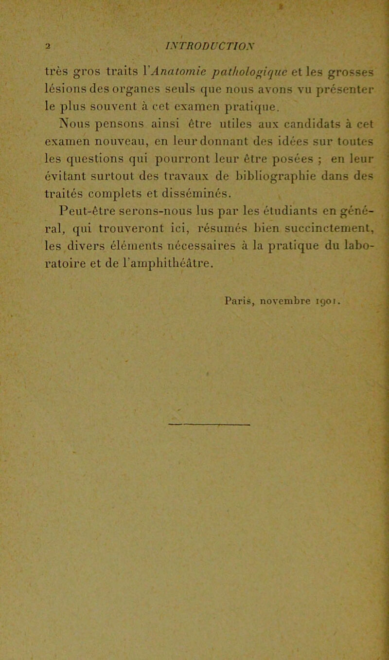 très gros traits VAnatomie patlioloique et les grosses lésions des organes seuls que nous avons vu présenter le plus souvent à cet examen pratique. Nous pensons ainsi être utiles aux candidats à cet examen nouveau, en leur donnant des idées sur toutes les questions qui pourront leur être posées ; en leur évitant surtout des travaux de bibliographie dans des traités complets et disséminés. Peut-être serons-nous lus par les étudiants en géné- ral, qui trouveront ici, résumés bien succinctement, les divers éléments nécessaires à la pratique du labo- ratoire et de l’amphithéâtre. Paris, novembre 190r.