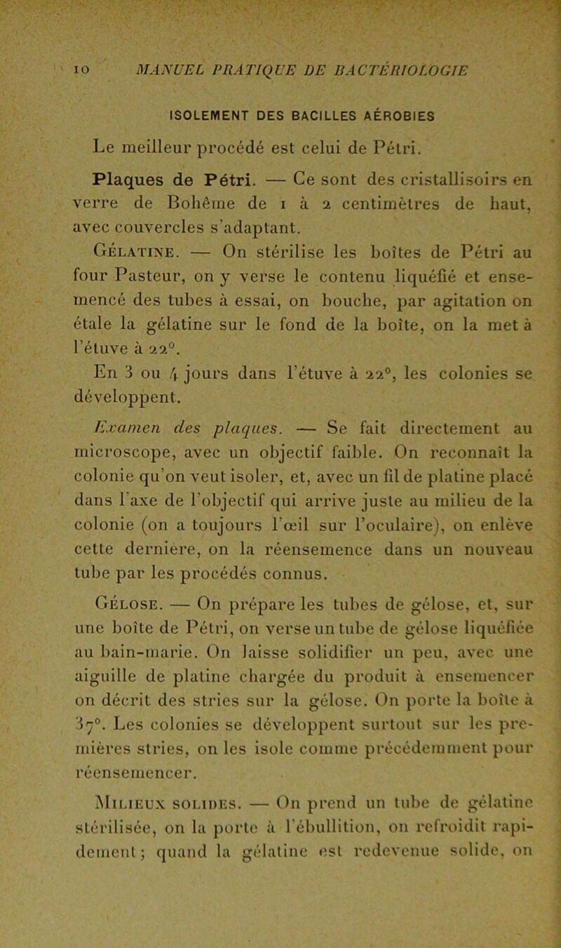 ISOLEMENT DES BACILLES AÉROBIES Le meilleur procédé est celui de Pétri. Plaques de Pétri. — Ce sont des cristallisoirs en verre de Bohême de i à 2 centimèti’es de haut, avec couvercles s’adaptant. Gélatine. — On stérilise les boîtes de Pétri au four Pasteur, on y verse le contenu liquéfié et ense- mencé des tubes à essai, on bouche, par agitation on étale la gélatine sur le fond de la boîte, on la met à l’étuve à 22°. En 3 ou 4 jours dans l’étuve à 22°, les colonies se développent. Examen des plaques. — Se fait directement au microscope, avec un objectif faible. On reconnaît la colonie qu’on veut isoler, et, avec un fil de platine placé dans Taxe de l’objectif qui annve juste au milieu de la colonie (on a toujours l’œil sur l’oculaire), on enlève cette derniere, on la réensemence dans un nouveau tube par les procédés connus. Gélose. — On prépare les tubes de gélose, et, sur une boîte de Pétri, on verse un tube de gélose liquéfiée au bain-marie. On laisse solidifier un peu, avec une aiguille de platine chargée du produit à ensemencer on décrit des stries sur la gélose. On porte la boîte à ‘I7®. Les colonies se développent surtout sur les pre- mières stries, on les isole comme précédemment pour réensemencer. Milieux solides. — On prend un tube de gélatine stérilisée, on la porte à l'ébullition, on refroidit rapi- dement; quand la gélatine est redevenue solide, on