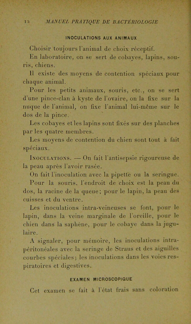 INOCULATIONS AUX ANIMAUX Choisir toujours l’aniinal de choix réceptif. En laboratoire, on se sert de cobayes, lapins, sou- ris, chiens. 11 existe des moyens de contention spéciaux pour chaque animal. Pour les petits animaux, souris, etc., on se sert d’une pince-clan à kyste de l’ovaire, on la fixe sur la nuque de l’animal, on fixe l’animal lui-même sur le dos de la pince. Les cobayes elles lapins sont fixés sur des planches par les quatre membi'es. Les moyens de contention du chien sont tout à fait spéciaux. IxocuLATioxs. — On fait l’antisepsie l’igoureuse de la peau api'ès l’avoir rasée. On fait l’inoculation avec la pipette ou la seringue. Pour la souris, l’endroit de choix est la peau du dos, la racine de la queue; pour le lapin, la peau des cuisses et du ventre. Les inoculations intra-veineuses se font, pour le lapin, dans la veine marginale de l’oreille, pour le chien dans la saphène, pour le cobaye dans la jugu- laire. A signaler, pour mémoire, les inoculations intra- péritonéales avec la seringe de Slraus et des aiguilles courbes spéciales; les inoculations dans les voies res- piratoires et digestives. EXAMEN MICROSCOPIQUE Cet examen se fait à l'état frais sans coloration