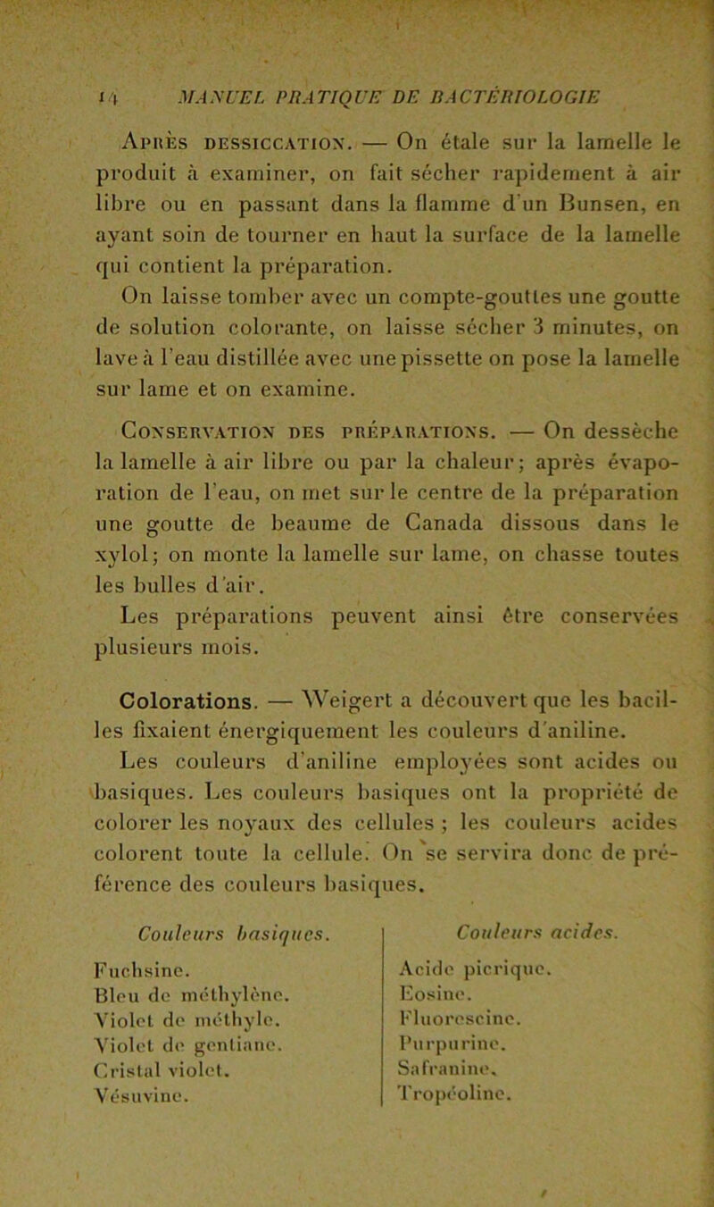 Aphès dessiccation. — On étale sur la lamelle le 1 produit à examiner, on fait sécher rapidement à air libre ou en passant dans la flamme d’un Bunsen, en ayant soin de tourner en haut la surface de la lamelle qui contient la préparation. ^ On laisse tomber avec un compte-gouttes une goutte de solution colorante, on laisse sécher 3 minutes, on lave à l’eau distillée avec une pissette on pose la lamelle sur lame et on examine. CoNSEnv.ATiON DES PRÉPARATIONS. — On dessèchc la lamelle à air libre ou par la chaleur; après évapo- ration de l’eau, on met sur le centre de la préparation une goutte de heaume de Canada dissous dans le xylol; on monte la lamelle sur lame, on chasse toutes les bulles d’air. Les préparations peuvent ainsi être conservées ^ plusieurs mois. Colorations. — Weigert a découvert que les bacil- les fixaient énergiquement les couleurs d'aniline. Les couleurs d’aniline emplo3’ées sont acides ou 'basiques. Les couleurs basiques ont la propriété de colorer les nojMux des cellules ; les couleurs acides colorent toute la cellule, (^n'se servira donc de pré- férence des couleurs basiques. Couleurs basiques. Fuchsine. Bleu de méthylène. Violet de méthyle. Violet de gentiane. Cristal violet. Vésuvine. Couleurs acides. Acide picriquc. Eosine. Fluoroscine. Purpurine. Safranine. Tropéolinc.