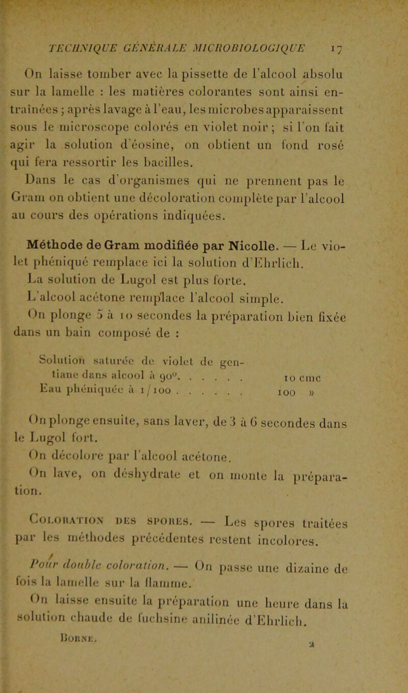 On laisse louiber avec la pisselte de l’alcool absolu sur la lamelle : les matières colorantes sont ainsi en- traînées J après lavage à l’eau, les microbes apparaissent sous le microscope colorés en violet noir; si l’on fait agir la solution d'éosine, on obtient un fond rosé qui fera ressortir les bacilles. Dans le cas d'organismes qui ne prennent pas le Gram on obtient une décoloi’ation complète par l’alcool au cours des opérations indiquées. Méthode de Gram modifiée par Nicolle. — Le vio- let [)héniqué remplace ici la solution d’Ehrlich. La solution de Lugol est plus forte. L’alcool acétone remp'lace l’alcool simple. On plonge 0 à 10 secondes la préparation bien fixée dans un bain composé de : Solution saturée de violet de gen- tiane dans alcool à go*^ 10 eme Kau j)héni(juée à i/ioo 100 » ( )n plonge ensuite, sans laver, de 3 à G secondes dans le Lugol fort. On décolore par l’alcool acétone. On lave, on déshydrate et on monte la prépara- tion. CoLoiiATioN DES spoiiEs. — Lcs spofes traitées par les méthodes précédentes restent incolores. Polir double coloration. — On passe une dizaine de fois la lamelle sur la (lamrne. On laisse ensuite la préparation une heure dans la solution chaude de fuchsine anilinée d’Ehrlich. Uoii.m;.