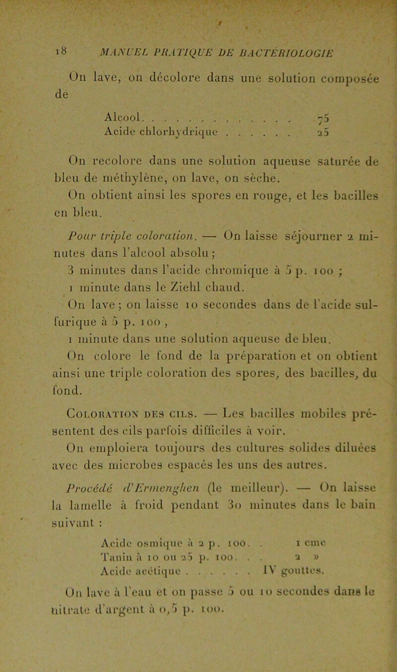 Un lave, on décolore dans une solution composée de Alcool ^5 Acide chlorhydrique 23 On recolore dans une solution aqueuse saturée de bleu de méthylène, on lave, on sèche. On obtient ainsi les spores en rouge, et les bacilles en bleu. Pour triple coloration. — On laisse séjourner -i mi- nutes dans l’alcool absolu ; 3 minutes dans l’acide chromique à 5 p. loo ; I minute dans le Ziehl chaud. On lave; on laisse lo secondes dans de l’acide sul- furique à 5 p. loo , I minute dans une solution aqueuse de bleu. On colore le fond de la préparation et on obtient ainsi une triple coloration des spores, des bacilles, du fond. CoLOHATiox DES CILS. — Les bacilles mobiles pré- sentent des cils parfois difficiles à voir. On emploiera toujours des cultures solides diluées avec des microbes espacés les uns des autres. Procédé d'Ermcnghcn (le meilleur). — On laisse la lamelle à froid pendant 3o minutes dans le bain suivant : Acide osmiquc à 2 p. loo. . i cnic 'l'aiiiti à 10 ou 25 p. 100. . . 2 » Acide acétique IV gouttes. On lave à l’eau et on passe à ou 10 secondes dans le nitrate d’argent ào,5 p. tôt).
