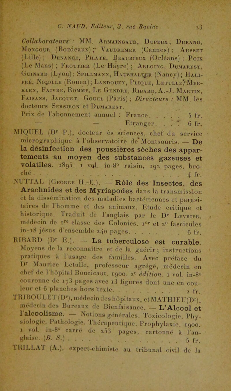 Collahorateurs' : MM. Ahmaixgaud, Dupeux, Durand, Mongour (Bocdcau.N) ;• Vaudremer (Cannes) ; Ausset (Lille) ; Denance, Pirate, Beaurieux (Orléans) ; Poix (Le Mans) ; P'rottier (Le Hayrc) ; Arloing, Dumarest, Guinard (Lyon); Spillmann, llAusHALiyîR (A’ancy); Hali- PRÉ, Nuÿ3LLE (Rouen); Landouzy, Plique, Letulle/Mer- KLEN, Faivre, Ro.mme, Le Gendre, Ribard,A.-J. Martin, Faisans, Jacquet, Gouel (Paris) ; Directeurs : MM. les docteurs Sersiron et Dumarest. Prix de l'abonnement annuel : France .5 fr. — — Etranger. . . * 6 fr. MIQUEL (D'' P.), docteur ès sciences, chef du service niicrographique à l’observatoire de'Montsouris. — De la désinfection des poussières sèches des appar- tements au moyen des sübstances gazeuses et volatiles. I'8g5. i vqI. in-8“ raisin, 192 pages, bro- 4 fr. A’LrrAL (George H.-I;.). — Rôle des Insectes, des Arachnides et des Myriapodes dans la transmission et la dissémination des maladies bactériennes cl parasi- taires de l'homme et des animaux. Fllude critique et hisloritjuc. 1 raduit île 1 anglais par le D^ Levrier, médecin de U® clas.se des Colonies, i®® et 2® fascicules in-i8 Jésus d’ensemble 240 pages 6 fr. RIBARD (!)'■ E.). — La tuberculose est curable. Moyens de la reconnaître et de la guérir; instructions pratiques a 1 usage des familles. Avec préface du ]y ^laiiricc Letulle, professeur agrégé, médecin en chef de l’hôpital Boucicaut. igoo. 2® édition, i vol. in-8® couronne de 178 pages avec i3 ligures dont une en cou- leur et 6 planches hors texte .j, fp TRIBOULET(D'-),médecindcsliôpitaux, clMATIIIEU(D'-), médecin des Bureaux de Bienfaisance. — L’Alcool et 1 alcoolisme. — Notions générales. Toxicologie. Phy- siologie. Pathologie. Thérapeutique. Prophylaxie. 1900. 1 vol. in-8® carré de 253 pages, cartonné à l’an- glaise. [D. S.) 5 l’RlLLAT (A,), expert-chimiste au tribunal civil de la