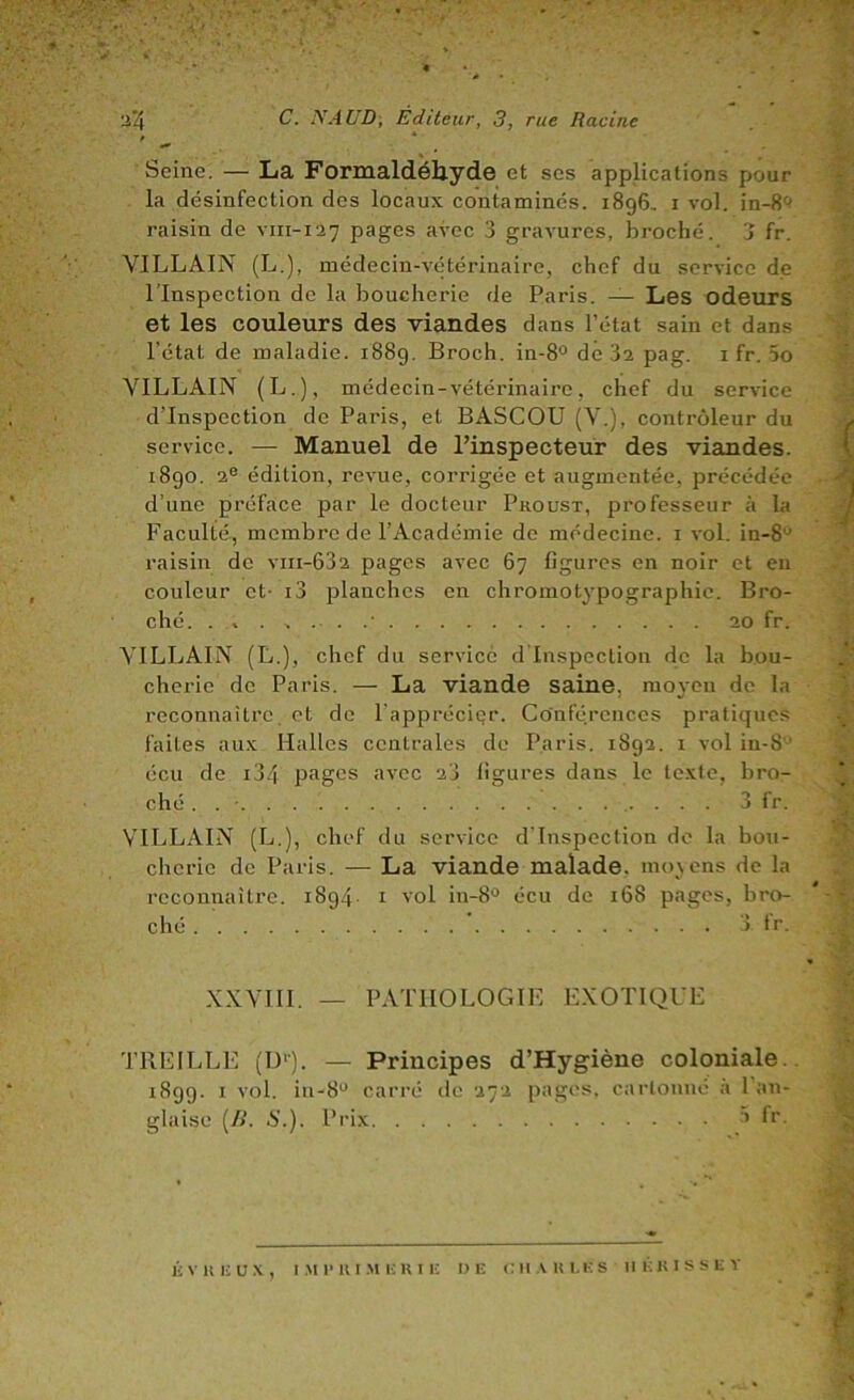 Seine. — La Formaldéhyde et scs applications pour la désinfection des locaux contaminés. 1896, i vol. in-8<^ raisin de vin-127 pages avec 3 gravures, broché. 3 fr. VILLAIN (L.), médecin-vtdérinaire, chef du service de l’Inspection de la boucherie de Paris. — Les odeurs et les couleurs des viandes dans l’état sain et dans l’état de maladie. 1889. Broch. in-8° dé 3a pag. i fr. 5o VILLAIN (L.), médecin-vétérinaire, chef du service d’inspection de Paris, et BASCOU (V.), contrôleur du service. — Manuel de l’inspecteur des viandes. 1890. 2® édition, revue, corrigée et augmentée, précédée d’une préface par le docteur Proust, professeur à la Faculté, membre de l’Académie de médecine, i vol. in-8® raisin de viii-632 pages avec 67 figures en noir et en couleur et- i3 planches en chromotypographic. Bro- ché. . , 20 fr. VILLAIN (L.), chef du service d'inspection de la bou- cherie de Paris. — La viande saine, moyen de la reconnaître, et de l'apprécier. Conférences pratiques faites aux Halles centrales de Paris. 1892. 1 vol iu-8'-' écu de i34 pages avec 23 figures dans le texte, bro- ché . . ■ 3 fr. VILLAIN (L.), chef du service d'inspection do la boti- chcric de Paris. — La viande malade. mo\cns de la reconnaître. 1894 i vol in-8° écu de 168 pages, bro- ché ) iv. XXVIll. — PATHOLOGIE EXOTIQUE TREILLE (D'). — Principes d’Hygiène coloniale.. 1899. I vol. iii-8® carré de 272 pages, cartonné a 1 an- glaise (/>’. 6'.). Prix à fr.