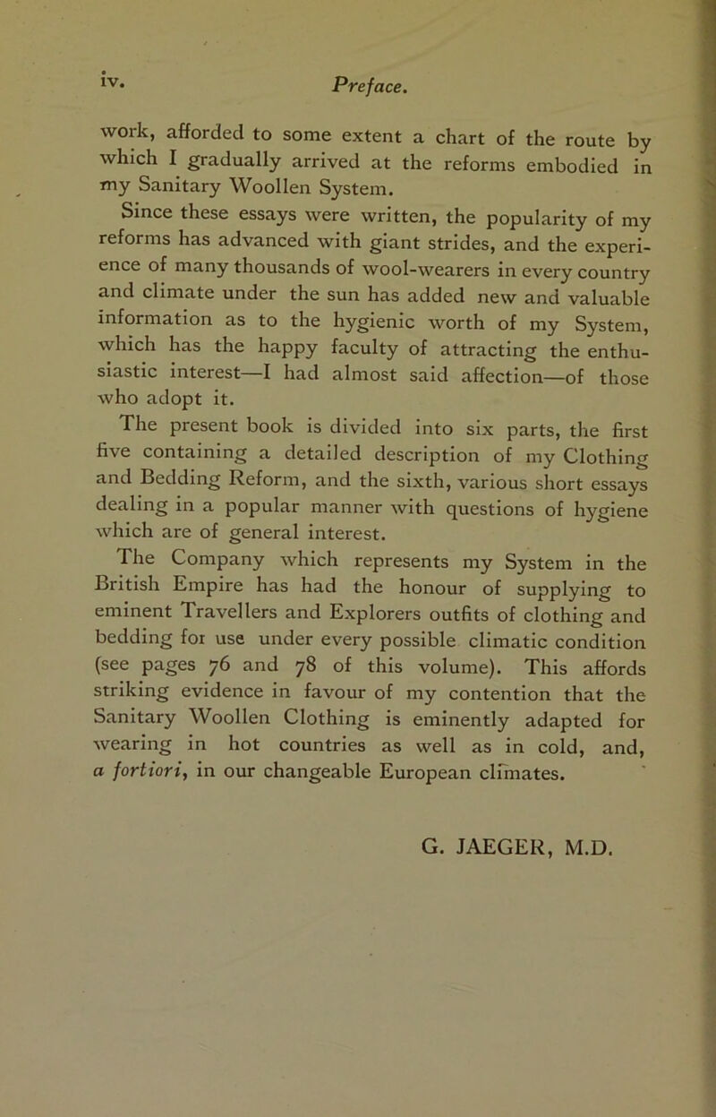 work, afforded to some extent a chart of the route by whfch I gradually arrived at the reforms embodied in my Sanitary Woollen System. Since these essays were written, the popularity of my reforms has advanced with giant strides, and the experi- ence of many thousands of wool-wearers in every country and climate under the sun has added new and valuable information as to the hygienic worth of my System, which has the happy faculty of attracting the enthu- siastic interest—I had almost said affection—of those who adopt it. The present book is divided into six parts, the first five containing a detailed description of my Clothing and Bedding Reform, and the sixth, various short essays dealing in a popular manner with questions of hygiene which are of general Interest. The Company which represents my System In the British Empire has had the honour of supplying to eminent Travellers and Explorers outfits of clothing and bedding for use under every possible climatic condition (see pages 76 and 78 of this volume). This affords striking evidence in favour of my contention that the Sanitary Woollen Clothing is eminently adapted for wearing in hot countries as well as in cold, and, a fortiori, In our changeable European climates. G. JAEGER, M.D.
