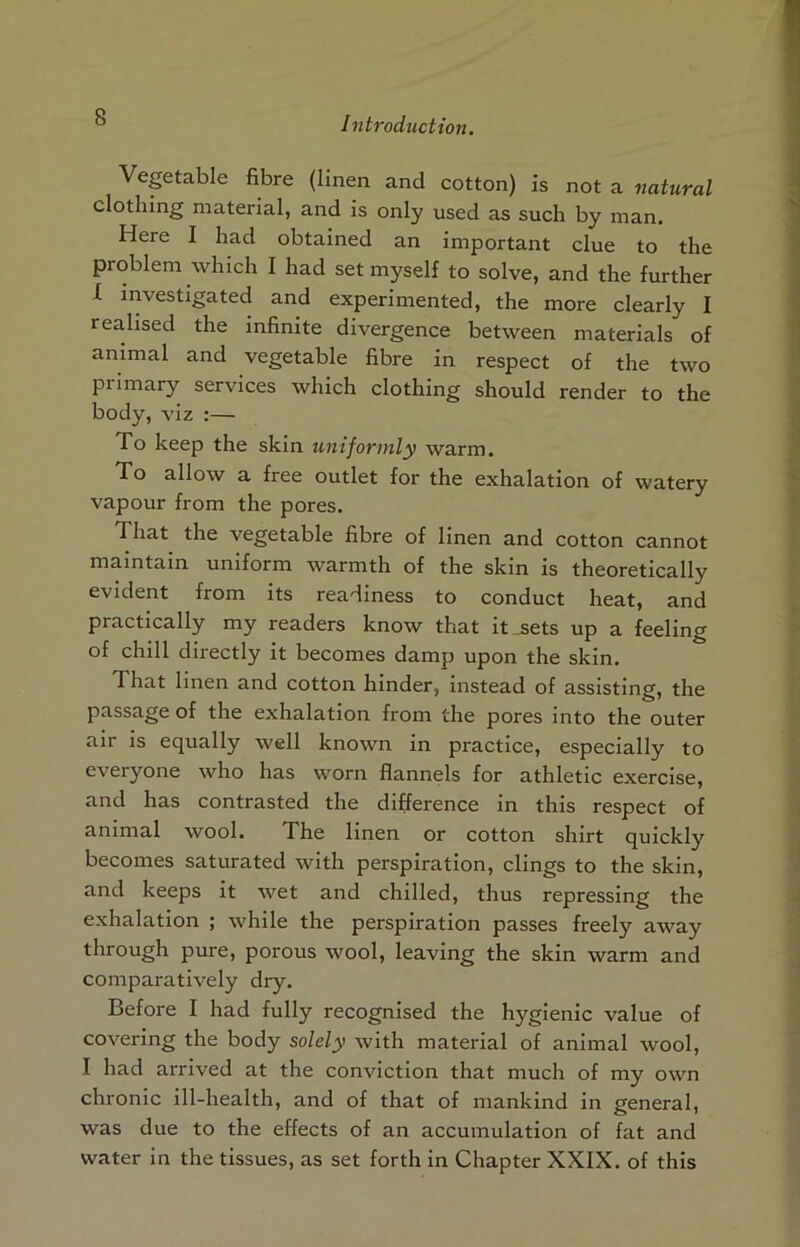 Veptable fibre (linen and cotton) is not a natural clothing material, and is only used as such by man. Here I had obtained an important clue to the problem which I had set myself to solve, and the further L investigated and experimented, the more clearly I realised the infinite divergence between materials of animal and vegetable fibre in respect of the two primary services which clothing should render to the body, viz :— To keep the skin uniformly warm. To allow a free outlet for the exhalation of watery vapour from the pores. That the vegetable fibre of linen and cotton cannot maintain uniform warmth of the skin is theoretically evident from its readiness to conduct heat, and practically my readers know that it .sets up a feeling of chill directly it becomes damp upon the skin. That linen and cotton hinder, instead of assisting, the passage of the exhalation from the pores into the outer air is equally well known in practice, especially to everyone who has worn flannels for athletic exercise, and has contrasted the difference in this respect of animal wool. The linen or cotton shirt quickly becomes saturated with perspiration, clings to the skin, and keeps it wet and chilled, thus repressing the exhalation ; while the perspiration passes freely away through pure, porous wool, leaving the skin warm and comparatively dry. Before I had fully recognised the hygienic value of covering the body solely with material of animal wool, I had arrived at the conviction that much of my own chronic ill-health, and of that of mankind in general, was due to the effects of an accumulation of fat and water in the tissues, as set forth in Chapter XXIX. of this