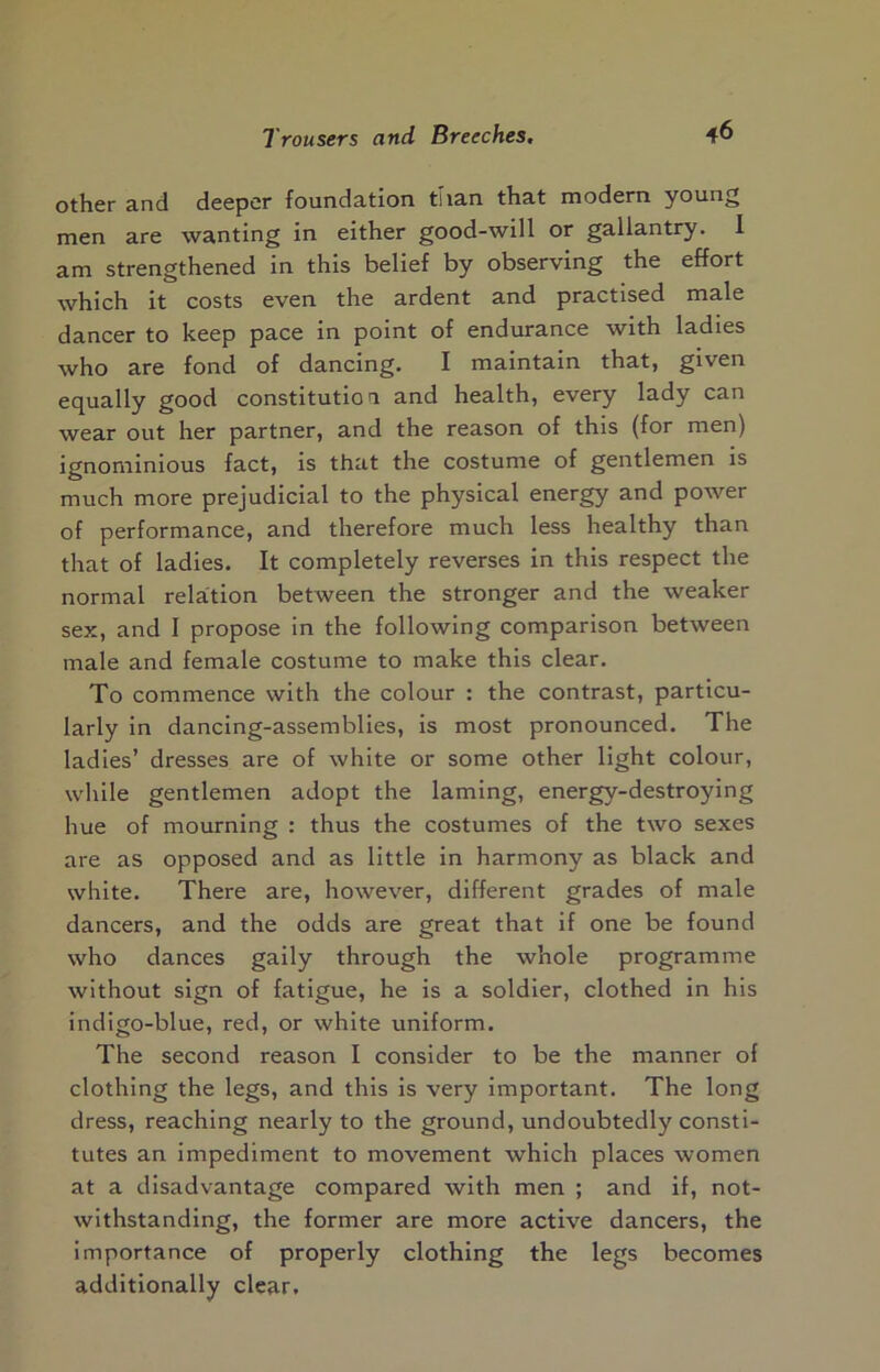 other and deeper foundation than that modern young men are wanting in either good-will or gallantry. 1 am strengthened in this belief by observing the effort which it costs even the ardent and practised male dancer to keep pace in point of endurance with ladies who are fond of dancing. I maintain that, given equally good constitution and health, every lady can wear out her partner, and the reason of this (for men) ignominious fact, is that the costume of gentlemen is much more prejudicial to the physical energy and power of performance, and therefore much less healthy than that of ladies. It completely reverses in this respect the normal relation between the stronger and the weaker sex, and I propose in the following comparison between male and female costume to make this clear. To commence with the colour : the contrast, particu- larly in dancing-assemblies, is most pronounced. The ladies’ dresses are of white or some other light colour, while gentlemen adopt the laming, energy-destroying hue of mourning : thus the costumes of the two sexes are as opposed and as little in harmony as black and white. There are, however, different grades of male dancers, and the odds are great that if one be found who dances gaily through the whole programme without sign of fatigue, he is a soldier, clothed in his indigo-blue, red, or white uniform. The second reason I consider to be the manner of clothing the legs, and this is very important. The long dress, reaching nearly to the ground, undoubtedly consti- tutes an impediment to movement which places women at a disadvantage compared with men ; and if, not- withstanding, the former are more active dancers, the importance of properly clothing the legs becomes additionally clear.