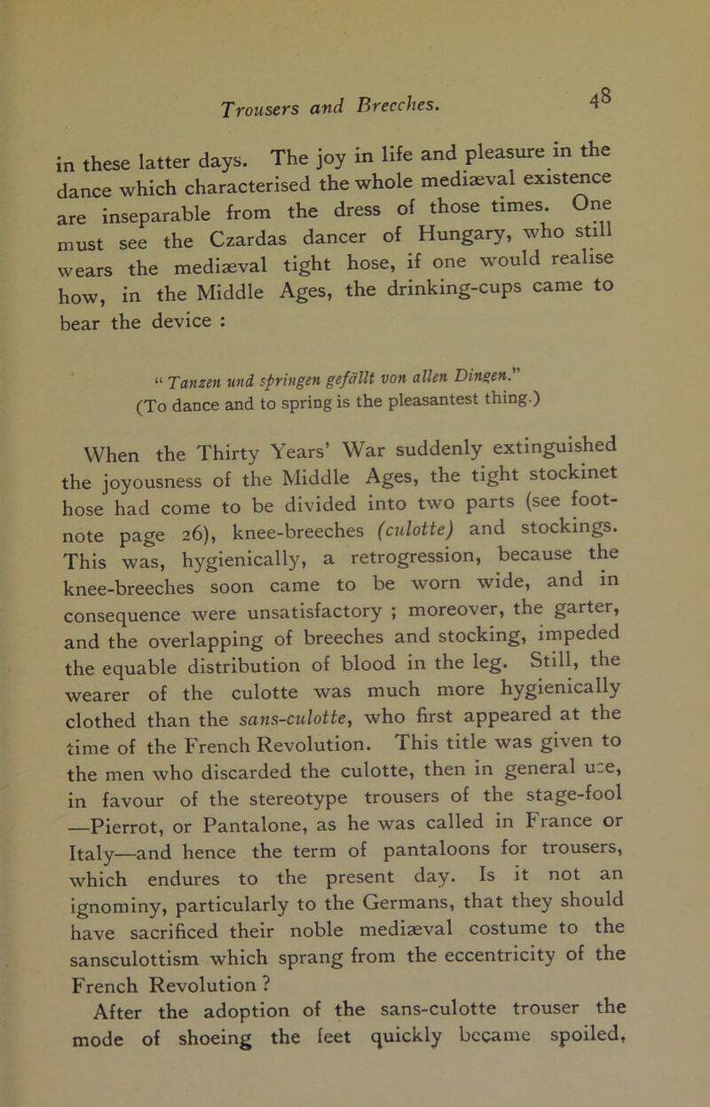 in these latter days. The joy in life and pleasure in the dance which characterised the whole mediaeval existence are inseparable from the dress of those times. One must see the Czardas dancer of Hungary, who still wears the medieval tight hose, if one would realise how, in the Middle Ages, the drinking-cups came to bear the device : “ Tanzen und spriiigen gefdllt von alien Dingen' (To dance and to spring is the pleasantest thing.) When the Thirty Years’ War suddenly extinguished the joyousness of the Middle Ages, the tight stockinet hose had come to be divided into two parts (see foot- note page 26), knee-breeches (culotte) and stockings. This was, hygienically, a retrogression, because the knee-breeches soon came to be worn wide, and in consequence were unsatisfactory ; moreover, the garter, and the overlapping of breeches and stocking, impeded the equable distribution of blood in the leg. Still, the wearer of the culotte was much more hygienically clothed than the sans-culotte, who first appeared at the time of the French Revolution. This title was given to the men who discarded the culotte, then in general u-e, in favour of the stereotype trousers of the stage-fool —Pierrot, or Pantalone, as he was called in France or Italy—and hence the term of pantaloons for trousers, which endures to the present day. Is it not an Ignominy, particularly to the Germans, that they should have sacrificed their noble mediaeval costume to the sansculottism which sprang from the eccentricity of the French Revolution ? After the adoption of the sans-culotte trouser the mode of shoeing the feet quickly became spoiled,
