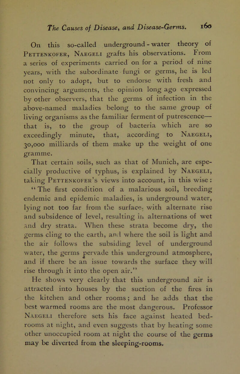 On this so-called underground - water theory of Pettenkofer, Naegeli grafts his observations. From a series of experiments carried on for a period of nine years, with the subordinate fungi or germs, he is led not only to adopt, but to endorse with fresh and convincing arguments, the opinion long ago expressed by other observers, that the germs of infection in the above-named maladies belong to the same group of living organisms as the familiar ferment of putrescence— that is, to the group of bacteria which are so exceedingly minute, that, according to Naegeli, 30,000 milliards of them make up the weight of one gramme. That certain soils, such as that of Munich, are espe- cially productive of typhus, is explained by Naegeli, taking Pettenkofer’s views into account, in this wise : “ The first condition of a malarious soil, breeding endemic and epidemic maladies, is underground water, lying not too far from the surface- with alternate rise and subsidence of level, resulting iii alternations of wet and dry strata. When these strata become dry, the germs cling to the earth, and where the soil is light and the air follows the subsiding level of underground water, the germs pervade this underground atmosphere, and if there be an issue towards the surface they will rise through it into the open air.” He shows very clearly that this underground air is attracted into houses by the suction of the fires in the kitchen and other rooms; and he adds that the best warmed rooms are the most dangerous. Professor Naegeli therefore sets his face against heated bed- rooms at night, and even suggests that by heating some other unoccupied room at night the course of the germs may be diverted from the sleeping-rooms.