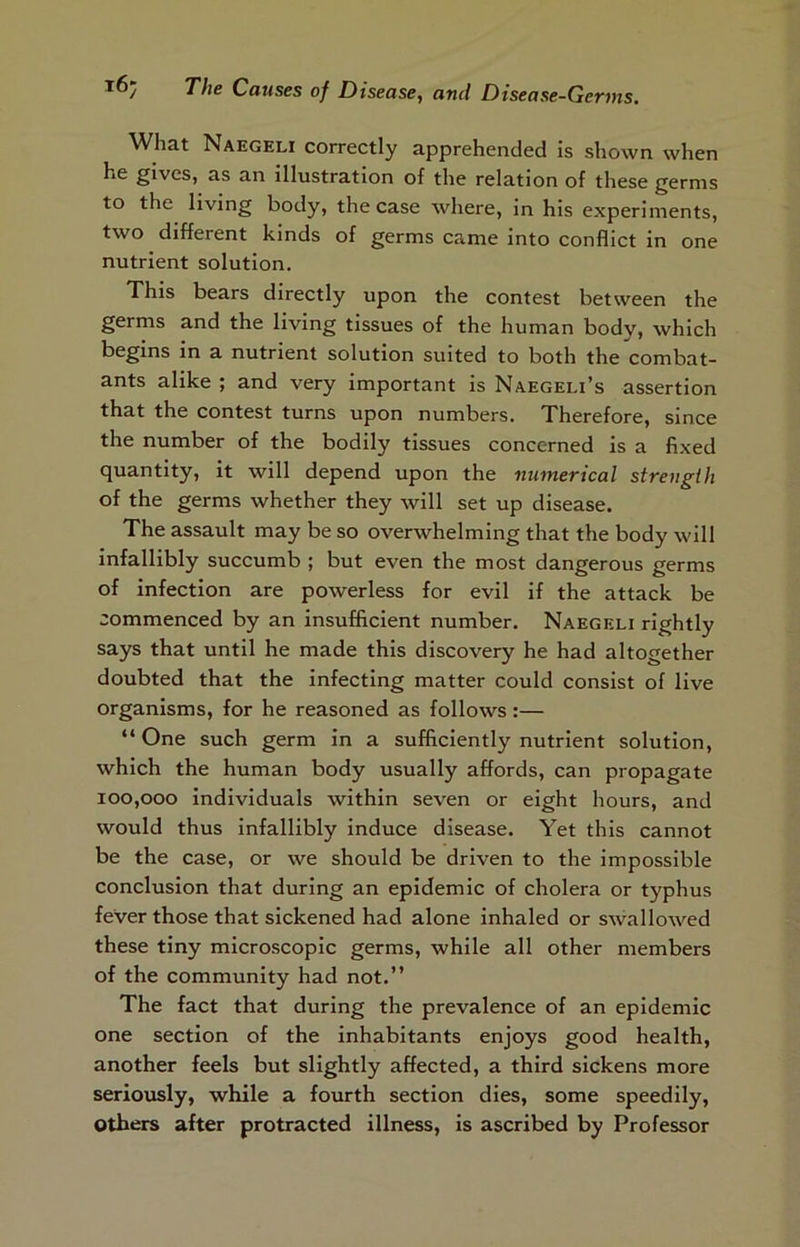 ^Vhat Naegeli correctly apprehended is shown when he gives, as an illustration of the relation of these germs to the living body, the case where, in his experiments, two different kinds of germs came into conflict in one nutrient solution. This bears directly upon the contest between the germs and the living tissues of the human body, which begins in a nutrient solution suited to both the combat- ants alike ; and very important is Naegeli’s assertion that the contest turns upon numbers. Therefore, since the number of the bodily tissues concerned is a fixed quantity, it will depend upon the numerical strength of the germs whether they will set up disease. The assault may be so overwhelming that the body will infallibly succumb ; but even the most dangerous germs of infection are powerless for evil if the attack be commenced by an insufficient number. Naegeli rightly says that until he made this discovery he had altogether doubted that the infecting matter could consist of live organisms, for he reasoned as follows:— “ One such germ in a sufficiently nutrient solution, which the human body usually affords, can propagate 100,000 individuals within seven or eight hours, and would thus infallibly induce disease. Yet this cannot be the case, or we should be driven to the impossible conclusion that during an epidemic of cholera or typhus fever those that sickened had alone inhaled or swallowed these tiny microscopic germs, while all other members of the community had not.” The fact that during the prevalence of an epidemic one section of the inhabitants enjoys good health, another feels but slightly affected, a third sickens more seriously, while a fourth section dies, some speedily, Others after protracted illness, is ascribed by Professor