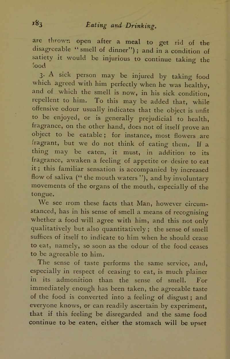 are tliro'w-n open after a meal to get rid of the disagreeable “smell of dixmer”) ; and in a condition of satiety it would be injurious to continue taking the lood 3- A sick person may be injured by taking food which agreed with him perfectly when he was healthy, and of which the smell is now, in his sick condition, repellent to him. To this may be added that, while offensive odour usually indicates that the object is unfit to be enjoyed, or is generally prejudicial to health, fragrance, on the other hand, does not of itself prove an object to be eatable; for instance, most flowers are fragrant, but we do not think of eating them. If a thing may be eaten, it must, in addition to its fragrance, awaken a feeling of appetite or desire to eat it; this familiar sensation is accompanied by increased flow of saliva (“ the mouth waters ”), and by involuntary movements of the organs of the mouth, especially of the tongue. We see xrom these facts that Man, however circum- stanced, has in his sense of smell a means of recognising whether a food will agree with him, and this not only qualitatively but also quantitatively ; the sense of smell suffices of itself to indicate to him when he should cease to eat, namely, so soon as the odour of the food ceases to be agreeable to him. The sense of taste performs the same service, and, especially in respect of ceasing to eat, is much plainex in its admonition than the sense of smell. For immediately enough has been taken, the agreeable taste of the food is converted into a feeling of disgust; and everyone knows, or can readily ascertain by experiment, that if this feeling be disregarded and the same food continue to be eaten, either the stomach will be upset