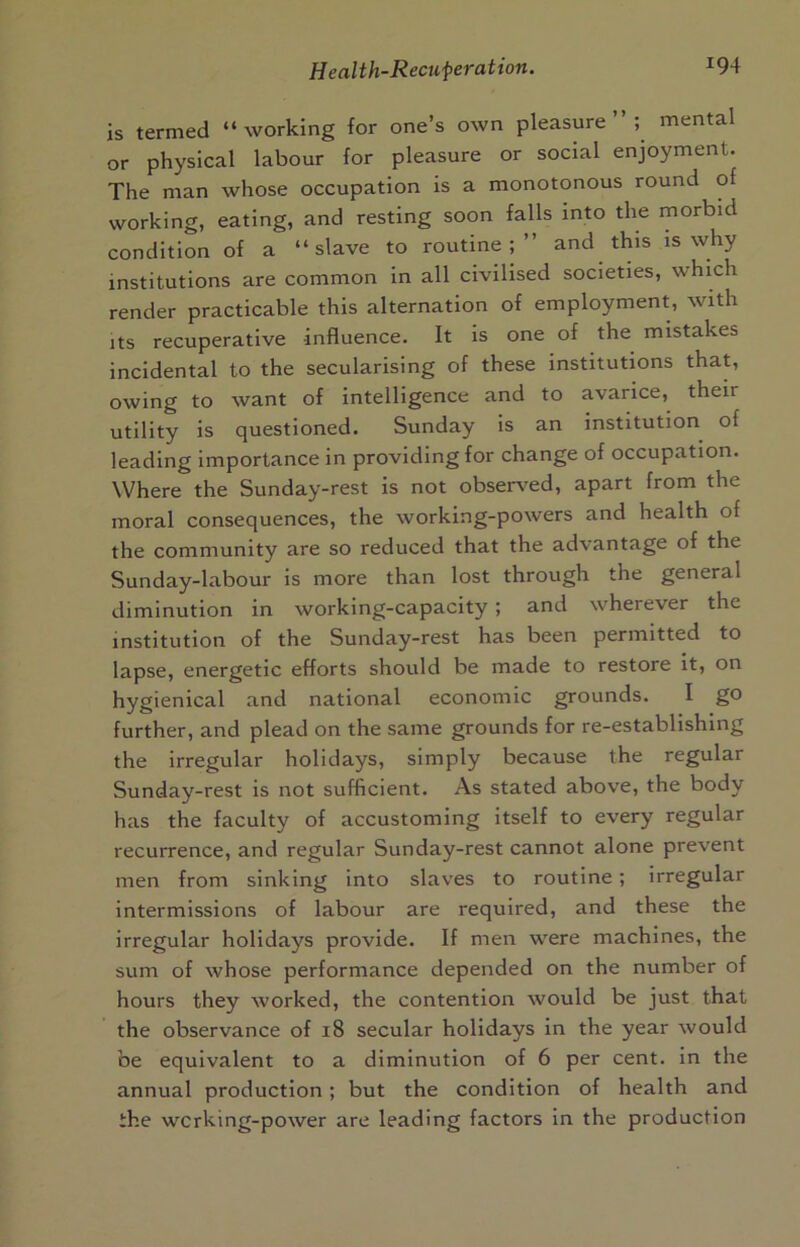 is termed “working for one’s own pleasure”; mental or physical labour for pleasure or social enjoyment. The man whose occupation is a monotonous round of working, eating, and resting soon falls into the morbid condition of a “slave to routine;” and this is why institutions are common in all civilised societies, which render practicable this alternation of employment, with Its recuperative influence. It is one of the mistakes incidental to the secularising of these institutions that, owing to want of intelligence and to avarice, their utility is questioned. Sunday is an institution of leading Importance in providing for change of occupation. Where the Sunday-rest is not obser^'ed, apart from the moral consequences, the working-powers and health of the community are so reduced that the advantage of the Sunday-labour is more than lost through the general diminution in working-capacity ; and wherever the institution of the Sunday-rest has been permitted to lapse, energetic efforts should be made to restore it, on hygienical and national economic grounds. I go further, and plead on the same grounds for re-establishing the irregular holidays, simply because the regular Sunday-rest is not sufficient. As stated above, the body has the faculty of accustoming itself to every regular recurrence, and regular Sunday-rest cannot alone prevent men from sinking Into slaves to routine; irregular intermissions of labour are required, and these the irregular holidays provide. If men were machines, the sum of whose performance depended on the number of hours they worked, the contention would be just that the observance of 18 secular holidays in the year would be equivalent to a diminution of 6 per cent. In the annual production; but the condition of health and the wcrking-power are leading factors In the production